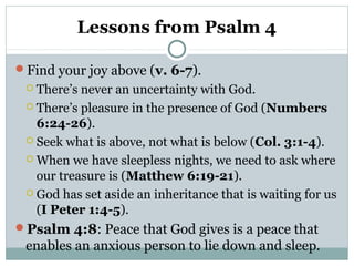 Lessons from Psalm 4
Find your joy above (v. 6-7).
 There’s never an uncertainty with God.
 There’s pleasure in the presence of God (Numbers
6:24-26).
 Seek what is above, not what is below (Col. 3:1-4).
 When we have sleepless nights, we need to ask where
our treasure is (Matthew 6:19-21).
 God has set aside an inheritance that is waiting for us
(I Peter 1:4-5).
Psalm 4:8: Peace that God gives is a peace that
enables an anxious person to lie down and sleep.
 