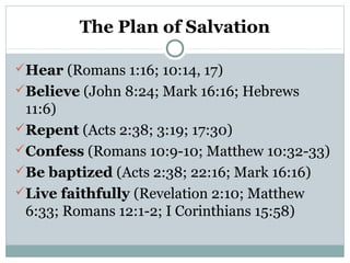 The Plan of Salvation
Hear (Romans 1:16; 10:14, 17)
Believe (John 8:24; Mark 16:16; Hebrews
11:6)
Repent (Acts 2:38; 3:19; 17:30)
Confess (Romans 10:9-10; Matthew 10:32-33)
Be baptized (Acts 2:38; 22:16; Mark 16:16)
Live faithfully (Revelation 2:10; Matthew
6:33; Romans 12:1-2; I Corinthians 15:58)
 