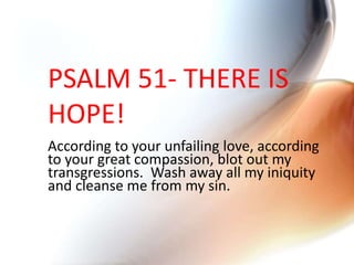 PSALM 51- THERE IS
HOPE!
According to your unfailing love, according
to your great compassion, blot out my
transgressions. Wash away all my iniquity
and cleanse me from my sin.
 