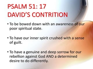PSALM 51: 17
DAVID’S CONTRITION
• To be bowed down with an awareness of our
poor spiritual state.
• To have our inner spirit crushed with a sense
of guilt.
• To have a genuine and deep sorrow for our
rebellion against God AND a determined
desire to do differently.
 