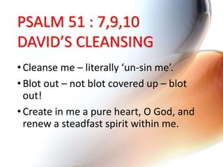 PSALM 51 : 7,9,10
DAVID’S CLEANSING
•Cleanse me – literally ‘un-sin me’.
•Blot out – not blot covered up – blot
out!
•Create in me a pure heart, O God, and
renew a steadfast spirit within me.
 