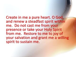 Create in me a pure heart. O God,
and renew a steadfast spirit within
me. Do not cast me from your
presence or take your Holy Spirit
from me. Restore to me to joy of
your salvation and grant me a willing
spirit to sustain me.
 
