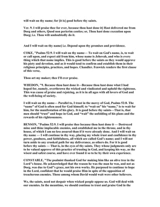 will wait on thy name; for [it is] good before thy saints.
Ver. 9. I will praise thee for ever, because thou hast done it] Hast delivered me from
Doeg and others, Quod non perierim centies; or, Thou hast done execution upon
Doeg; i.e. Thou wilt undoubtedly do it.
And I will wait on thy name] i.e. Depend upon thy promises and providence.
COKE, "Psalms 52:9. I will wait on thy name— To wait on God's name, is, to wait
or call upon, and expect aid from him, whose name is Jehovah, and who is every
thing which that name implies. This is good before the saints as they would approve
his piety and devotion, and as it would tend to confirm and establish them in their
religious principles, practices, and hopes. Chandler. Fenwick renders the first clause
of this verse,
Thou art my maker; thee I'll ever praise.
WHEDO , "9. Because thou hast done it—Because thou hast done what I had
hoped for, namely, overthrown the wicked and vindicated and upheld the righteous.
This was cause of praise and rejoicing, as it is in all ages with all lovers of God and
the well-being of society.
I will wait on thy name— Parallel to, I trust in the mercy of God, Psalms 52:8. The
“name” of God is often used for God himself; to “wait on” his “name,” is to wait for
him, for the manifestation of his glory. It is good before thy saints—That is, that
men should “trust” and hope in God, and “wait” the unfolding of his plans and the
rewards of his righteousness.
BE SO , "Psalms 52:9. I will praise thee because thou hast done it — Destroyed
mine and thine implacable enemies, and established me in the throne, and in thy
house, of which I am no less assured than if it were already done. And I will wait on
thy name — I will continue in thy way, placing my whole trust and confidence in thy
power, goodness, and faithfulness, all which are called God’s name; and I will not
turn aside to any crooked path for my deliverance, as others do. For it is good
before thy saints — That is, in the eyes of thy saints. They whose judgments only are
to be valued approve of this practice of trusting in God, and keeping his way, as the
wisest and safest course, and have ever found it so to be by their own experience.
CO STABLE, "The psalmist thanked God for making him like an olive tree in the
Lord"s house. He acknowledged that the reason he was the man he was, and not as
Doeg, was due to God"s grace, not his own works. He purposed to continue to hope
in the Lord, confident that he would praise Him in spite of the opposition of
treacherous enemies. Those among whom David would wait were other believers.
We, the saints, need not despair when wicked people oppose us. God will deal with
our enemies. In the meantime, we should continue to trust and praise God in the
 