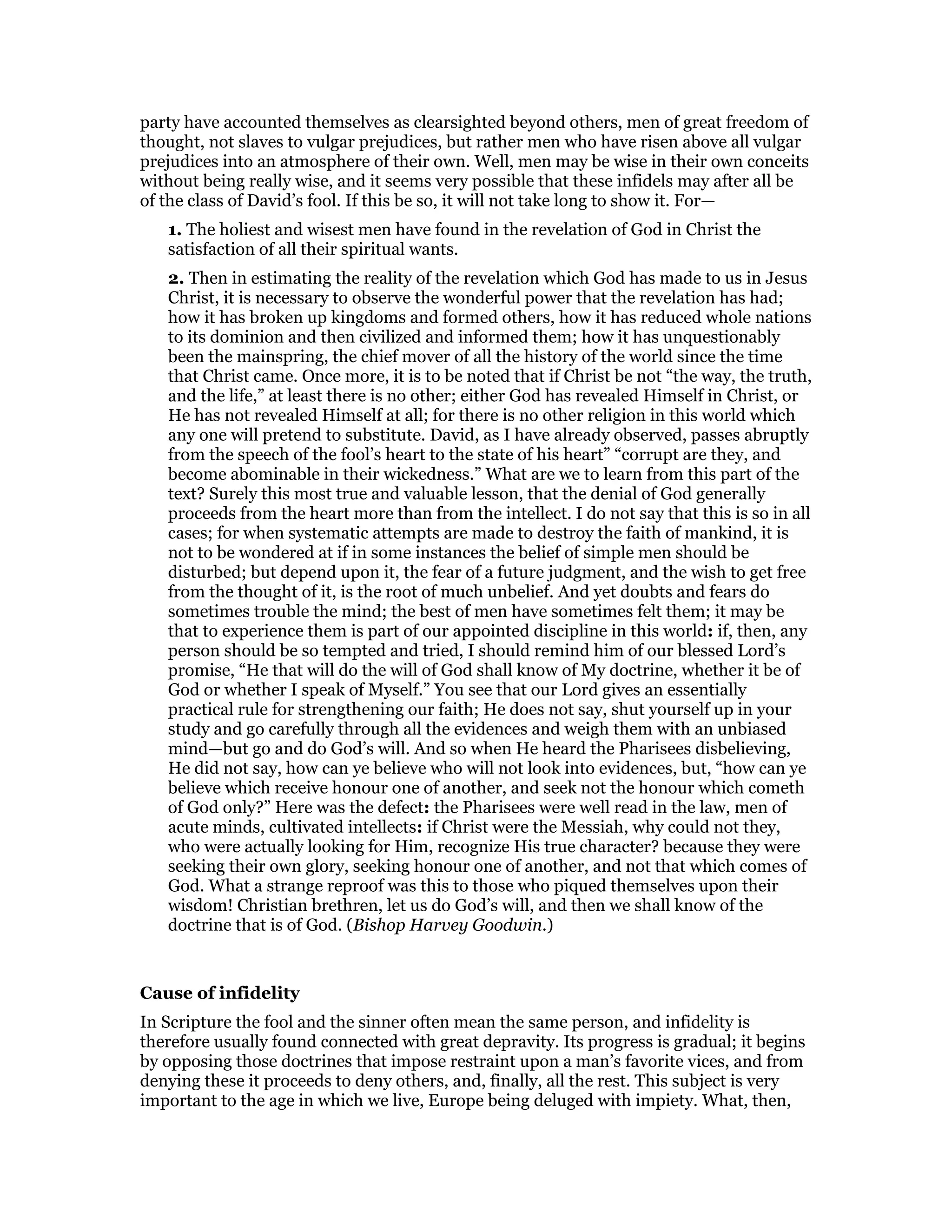 party have accounted themselves as clearsighted beyond others, men of great freedom of
thought, not slaves to vulgar prejudices, but rather men who have risen above all vulgar
prejudices into an atmosphere of their own. Well, men may be wise in their own conceits
without being really wise, and it seems very possible that these infidels may after all be
of the class of David’s fool. If this be so, it will not take long to show it. For—
1. The holiest and wisest men have found in the revelation of God in Christ the
satisfaction of all their spiritual wants.
2. Then in estimating the reality of the revelation which God has made to us in Jesus
Christ, it is necessary to observe the wonderful power that the revelation has had;
how it has broken up kingdoms and formed others, how it has reduced whole nations
to its dominion and then civilized and informed them; how it has unquestionably
been the mainspring, the chief mover of all the history of the world since the time
that Christ came. Once more, it is to be noted that if Christ be not “the way, the truth,
and the life,” at least there is no other; either God has revealed Himself in Christ, or
He has not revealed Himself at all; for there is no other religion in this world which
any one will pretend to substitute. David, as I have already observed, passes abruptly
from the speech of the fool’s heart to the state of his heart” “corrupt are they, and
become abominable in their wickedness.” What are we to learn from this part of the
text? Surely this most true and valuable lesson, that the denial of God generally
proceeds from the heart more than from the intellect. I do not say that this is so in all
cases; for when systematic attempts are made to destroy the faith of mankind, it is
not to be wondered at if in some instances the belief of simple men should be
disturbed; but depend upon it, the fear of a future judgment, and the wish to get free
from the thought of it, is the root of much unbelief. And yet doubts and fears do
sometimes trouble the mind; the best of men have sometimes felt them; it may be
that to experience them is part of our appointed discipline in this world: if, then, any
person should be so tempted and tried, I should remind him of our blessed Lord’s
promise, “He that will do the will of God shall know of My doctrine, whether it be of
God or whether I speak of Myself.” You see that our Lord gives an essentially
practical rule for strengthening our faith; He does not say, shut yourself up in your
study and go carefully through all the evidences and weigh them with an unbiased
mind—but go and do God’s will. And so when He heard the Pharisees disbelieving,
He did not say, how can ye believe who will not look into evidences, but, “how can ye
believe which receive honour one of another, and seek not the honour which cometh
of God only?” Here was the defect: the Pharisees were well read in the law, men of
acute minds, cultivated intellects: if Christ were the Messiah, why could not they,
who were actually looking for Him, recognize His true character? because they were
seeking their own glory, seeking honour one of another, and not that which comes of
God. What a strange reproof was this to those who piqued themselves upon their
wisdom! Christian brethren, let us do God’s will, and then we shall know of the
doctrine that is of God. (Bishop Harvey Goodwin.)
Cause of infidelity
In Scripture the fool and the sinner often mean the same person, and infidelity is
therefore usually found connected with great depravity. Its progress is gradual; it begins
by opposing those doctrines that impose restraint upon a man’s favorite vices, and from
denying these it proceeds to deny others, and, finally, all the rest. This subject is very
important to the age in which we live, Europe being deluged with impiety. What, then,
 
