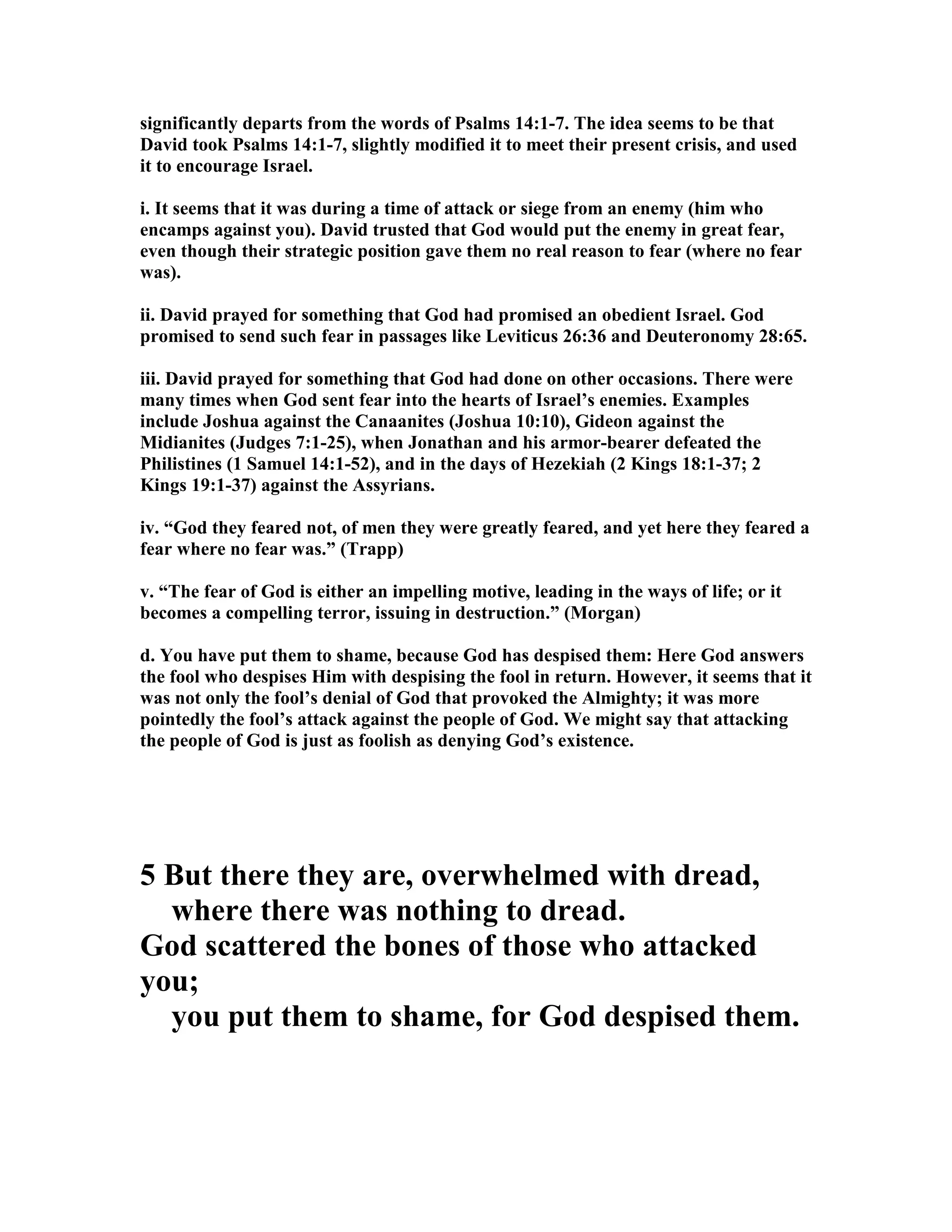 significantly departs from the words of Psalms 14:1-7. The idea seems to be that
David took Psalms 14:1-7, slightly modified it to meet their present crisis, and used
it to encourage Israel.
i. It seems that it was during a time of attack or siege from an enemy (him who
encamps against you). David trusted that God would put the enemy in great fear,
even though their strategic position gave them no real reason to fear (where no fear
was).
ii. David prayed for something that God had promised an obedient Israel. God
promised to send such fear in passages like Leviticus 26:36 and Deuteronomy 28:65.
iii. David prayed for something that God had done on other occasions. There were
many times when God sent fear into the hearts of Israel’s enemies. Examples
include Joshua against the Canaanites (Joshua 10:10), Gideon against the
Midianites (Judges 7:1-25), when Jonathan and his armor-bearer defeated the
Philistines (1 Samuel 14:1-52), and in the days of Hezekiah (2 Kings 18:1-37; 2
Kings 19:1-37) against the Assyrians.
iv. “God they feared not, of men they were greatly feared, and yet here they feared a
fear where no fear was.” (Trapp)
v. “The fear of God is either an impelling motive, leading in the ways of life; or it
becomes a compelling terror, issuing in destruction.” (Morgan)
d. You have put them to shame, because God has despised them: Here God answers
the fool who despises Him with despising the fool in return. However, it seems that it
was not only the fool’s denial of God that provoked the Almighty; it was more
pointedly the fool’s attack against the people of God. We might say that attacking
the people of God is just as foolish as denying God’s existence.
5 But there they are, overwhelmed with dread,
where there was nothing to dread.
God scattered the bones of those who attacked
you;
you put them to shame, for God despised them.
 