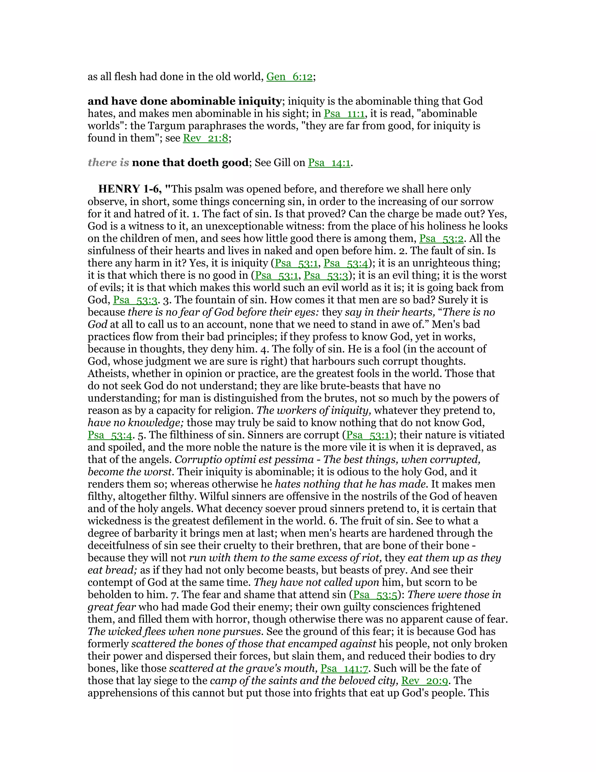 as all flesh had done in the old world, Gen_6:12;
and have done abominable iniquity; iniquity is the abominable thing that God
hates, and makes men abominable in his sight; in Psa_11:1, it is read, "abominable
worlds": the Targum paraphrases the words, "they are far from good, for iniquity is
found in them"; see Rev_21:8;
there is none that doeth good; See Gill on Psa_14:1.
HE RY 1-6, "This psalm was opened before, and therefore we shall here only
observe, in short, some things concerning sin, in order to the increasing of our sorrow
for it and hatred of it. 1. The fact of sin. Is that proved? Can the charge be made out? Yes,
God is a witness to it, an unexceptionable witness: from the place of his holiness he looks
on the children of men, and sees how little good there is among them, Psa_53:2. All the
sinfulness of their hearts and lives in naked and open before him. 2. The fault of sin. Is
there any harm in it? Yes, it is iniquity (Psa_53:1, Psa_53:4); it is an unrighteous thing;
it is that which there is no good in (Psa_53:1, Psa_53:3); it is an evil thing; it is the worst
of evils; it is that which makes this world such an evil world as it is; it is going back from
God, Psa_53:3. 3. The fountain of sin. How comes it that men are so bad? Surely it is
because there is no fear of God before their eyes: they say in their hearts, “There is no
God at all to call us to an account, none that we need to stand in awe of.” Men's bad
practices flow from their bad principles; if they profess to know God, yet in works,
because in thoughts, they deny him. 4. The folly of sin. He is a fool (in the account of
God, whose judgment we are sure is right) that harbours such corrupt thoughts.
Atheists, whether in opinion or practice, are the greatest fools in the world. Those that
do not seek God do not understand; they are like brute-beasts that have no
understanding; for man is distinguished from the brutes, not so much by the powers of
reason as by a capacity for religion. The workers of iniquity, whatever they pretend to,
have no knowledge; those may truly be said to know nothing that do not know God,
Psa_53:4. 5. The filthiness of sin. Sinners are corrupt (Psa_53:1); their nature is vitiated
and spoiled, and the more noble the nature is the more vile it is when it is depraved, as
that of the angels. Corruptio optimi est pessima - The best things, when corrupted,
become the worst. Their iniquity is abominable; it is odious to the holy God, and it
renders them so; whereas otherwise he hates nothing that he has made. It makes men
filthy, altogether filthy. Wilful sinners are offensive in the nostrils of the God of heaven
and of the holy angels. What decency soever proud sinners pretend to, it is certain that
wickedness is the greatest defilement in the world. 6. The fruit of sin. See to what a
degree of barbarity it brings men at last; when men's hearts are hardened through the
deceitfulness of sin see their cruelty to their brethren, that are bone of their bone -
because they will not run with them to the same excess of riot, they eat them up as they
eat bread; as if they had not only become beasts, but beasts of prey. And see their
contempt of God at the same time. They have not called upon him, but scorn to be
beholden to him. 7. The fear and shame that attend sin (Psa_53:5): There were those in
great fear who had made God their enemy; their own guilty consciences frightened
them, and filled them with horror, though otherwise there was no apparent cause of fear.
The wicked flees when none pursues. See the ground of this fear; it is because God has
formerly scattered the bones of those that encamped against his people, not only broken
their power and dispersed their forces, but slain them, and reduced their bodies to dry
bones, like those scattered at the grave's mouth, Psa_141:7. Such will be the fate of
those that lay siege to the camp of the saints and the beloved city, Rev_20:9. The
apprehensions of this cannot but put those into frights that eat up God's people. This
 
