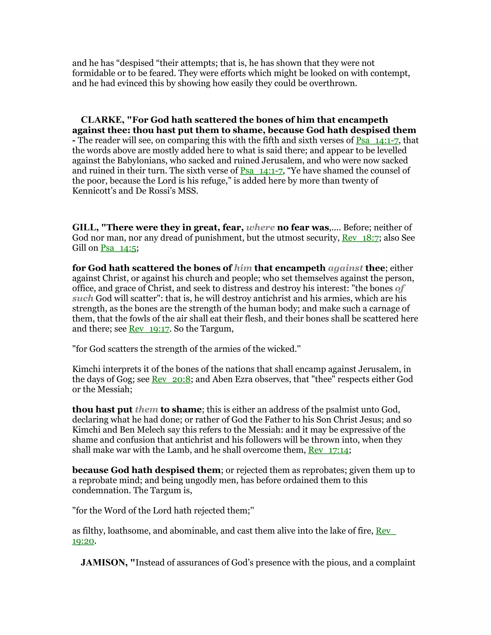 and he has “despised “their attempts; that is, he has shown that they were not
formidable or to be feared. They were efforts which might be looked on with contempt,
and he had evinced this by showing how easily they could be overthrown.
CLARKE, "For God hath scattered the bones of him that encampeth
against thee: thou hast put them to shame, because God hath despised them
- The reader will see, on comparing this with the fifth and sixth verses of Psa_14:1-7, that
the words above are mostly added here to what is said there; and appear to be levelled
against the Babylonians, who sacked and ruined Jerusalem, and who were now sacked
and ruined in their turn. The sixth verse of Psa_14:1-7, “Ye have shamed the counsel of
the poor, because the Lord is his refuge,” is added here by more than twenty of
Kennicott’s and De Rossi’s MSS.
GILL, "There were they in great, fear, where no fear was,.... Before; neither of
God nor man, nor any dread of punishment, but the utmost security, Rev_18:7; also See
Gill on Psa_14:5;
for God hath scattered the bones of him that encampeth against thee; either
against Christ, or against his church and people; who set themselves against the person,
office, and grace of Christ, and seek to distress and destroy his interest: "the bones of
such God will scatter": that is, he will destroy antichrist and his armies, which are his
strength, as the bones are the strength of the human body; and make such a carnage of
them, that the fowls of the air shall eat their flesh, and their bones shall be scattered here
and there; see Rev_19:17. So the Targum,
"for God scatters the strength of the armies of the wicked.''
Kimchi interprets it of the bones of the nations that shall encamp against Jerusalem, in
the days of Gog; see Rev_20:8; and Aben Ezra observes, that "thee" respects either God
or the Messiah;
thou hast put them to shame; this is either an address of the psalmist unto God,
declaring what he had done; or rather of God the Father to his Son Christ Jesus; and so
Kimchi and Ben Melech say this refers to the Messiah: and it may be expressive of the
shame and confusion that antichrist and his followers will be thrown into, when they
shall make war with the Lamb, and he shall overcome them, Rev_17:14;
because God hath despised them; or rejected them as reprobates; given them up to
a reprobate mind; and being ungodly men, has before ordained them to this
condemnation. The Targum is,
"for the Word of the Lord hath rejected them;''
as filthy, loathsome, and abominable, and cast them alive into the lake of fire, Rev_
19:20.
JAMISO , "Instead of assurances of God’s presence with the pious, and a complaint
 