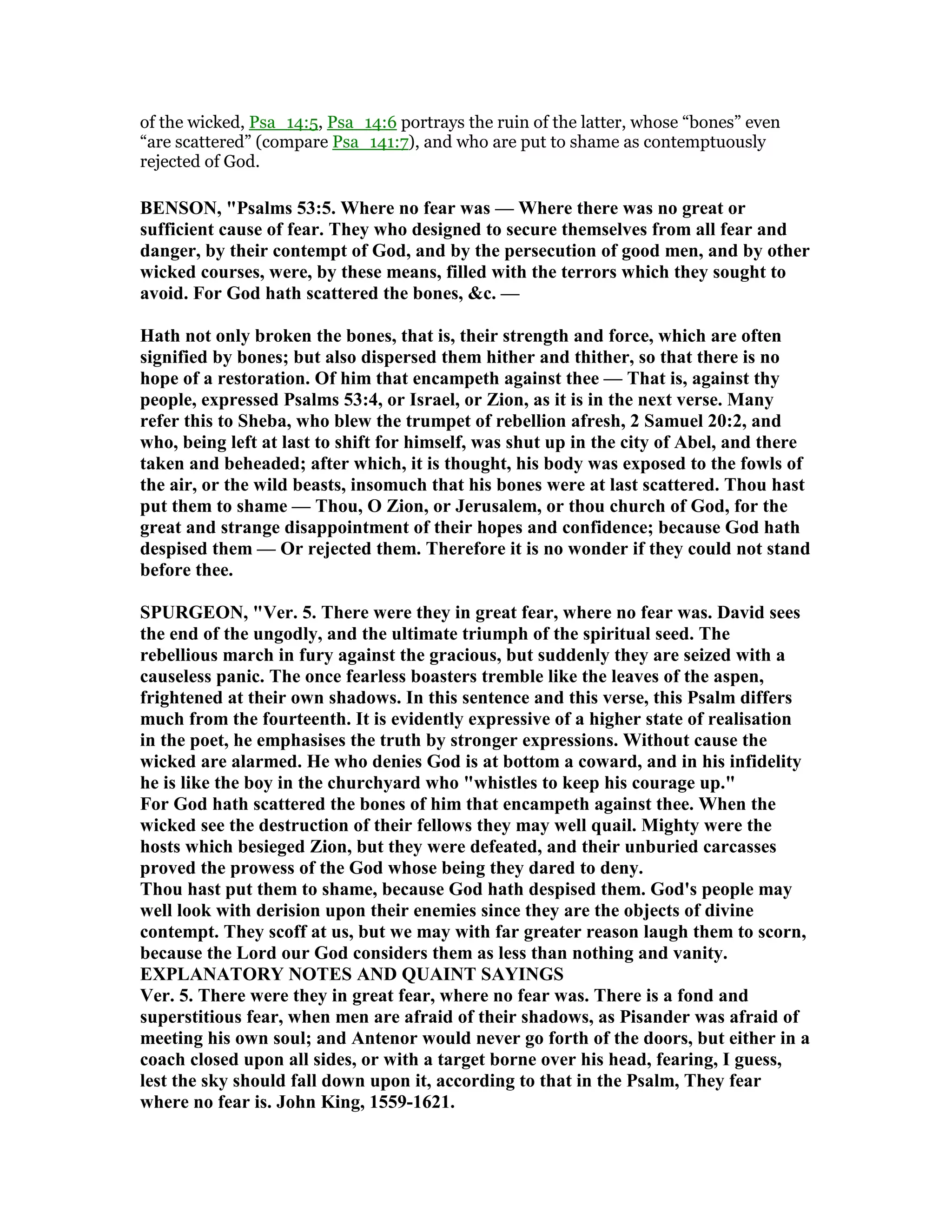 of the wicked, Psa_14:5, Psa_14:6 portrays the ruin of the latter, whose “bones” even
“are scattered” (compare Psa_141:7), and who are put to shame as contemptuously
rejected of God.
BE SO , "Psalms 53:5. Where no fear was — Where there was no great or
sufficient cause of fear. They who designed to secure themselves from all fear and
danger, by their contempt of God, and by the persecution of good men, and by other
wicked courses, were, by these means, filled with the terrors which they sought to
avoid. For God hath scattered the bones, &c. —
Hath not only broken the bones, that is, their strength and force, which are often
signified by bones; but also dispersed them hither and thither, so that there is no
hope of a restoration. Of him that encampeth against thee — That is, against thy
people, expressed Psalms 53:4, or Israel, or Zion, as it is in the next verse. Many
refer this to Sheba, who blew the trumpet of rebellion afresh, 2 Samuel 20:2, and
who, being left at last to shift for himself, was shut up in the city of Abel, and there
taken and beheaded; after which, it is thought, his body was exposed to the fowls of
the air, or the wild beasts, insomuch that his bones were at last scattered. Thou hast
put them to shame — Thou, O Zion, or Jerusalem, or thou church of God, for the
great and strange disappointment of their hopes and confidence; because God hath
despised them — Or rejected them. Therefore it is no wonder if they could not stand
before thee.
SPURGEO , "Ver. 5. There were they in great fear, where no fear was. David sees
the end of the ungodly, and the ultimate triumph of the spiritual seed. The
rebellious march in fury against the gracious, but suddenly they are seized with a
causeless panic. The once fearless boasters tremble like the leaves of the aspen,
frightened at their own shadows. In this sentence and this verse, this Psalm differs
much from the fourteenth. It is evidently expressive of a higher state of realisation
in the poet, he emphasises the truth by stronger expressions. Without cause the
wicked are alarmed. He who denies God is at bottom a coward, and in his infidelity
he is like the boy in the churchyard who "whistles to keep his courage up."
For God hath scattered the bones of him that encampeth against thee. When the
wicked see the destruction of their fellows they may well quail. Mighty were the
hosts which besieged Zion, but they were defeated, and their unburied carcasses
proved the prowess of the God whose being they dared to deny.
Thou hast put them to shame, because God hath despised them. God's people may
well look with derision upon their enemies since they are the objects of divine
contempt. They scoff at us, but we may with far greater reason laugh them to scorn,
because the Lord our God considers them as less than nothing and vanity.
EXPLA ATORY OTES A D QUAI T SAYI GS
Ver. 5. There were they in great fear, where no fear was. There is a fond and
superstitious fear, when men are afraid of their shadows, as Pisander was afraid of
meeting his own soul; and Antenor would never go forth of the doors, but either in a
coach closed upon all sides, or with a target borne over his head, fearing, I guess,
lest the sky should fall down upon it, according to that in the Psalm, They fear
where no fear is. John King, 1559-1621.
 