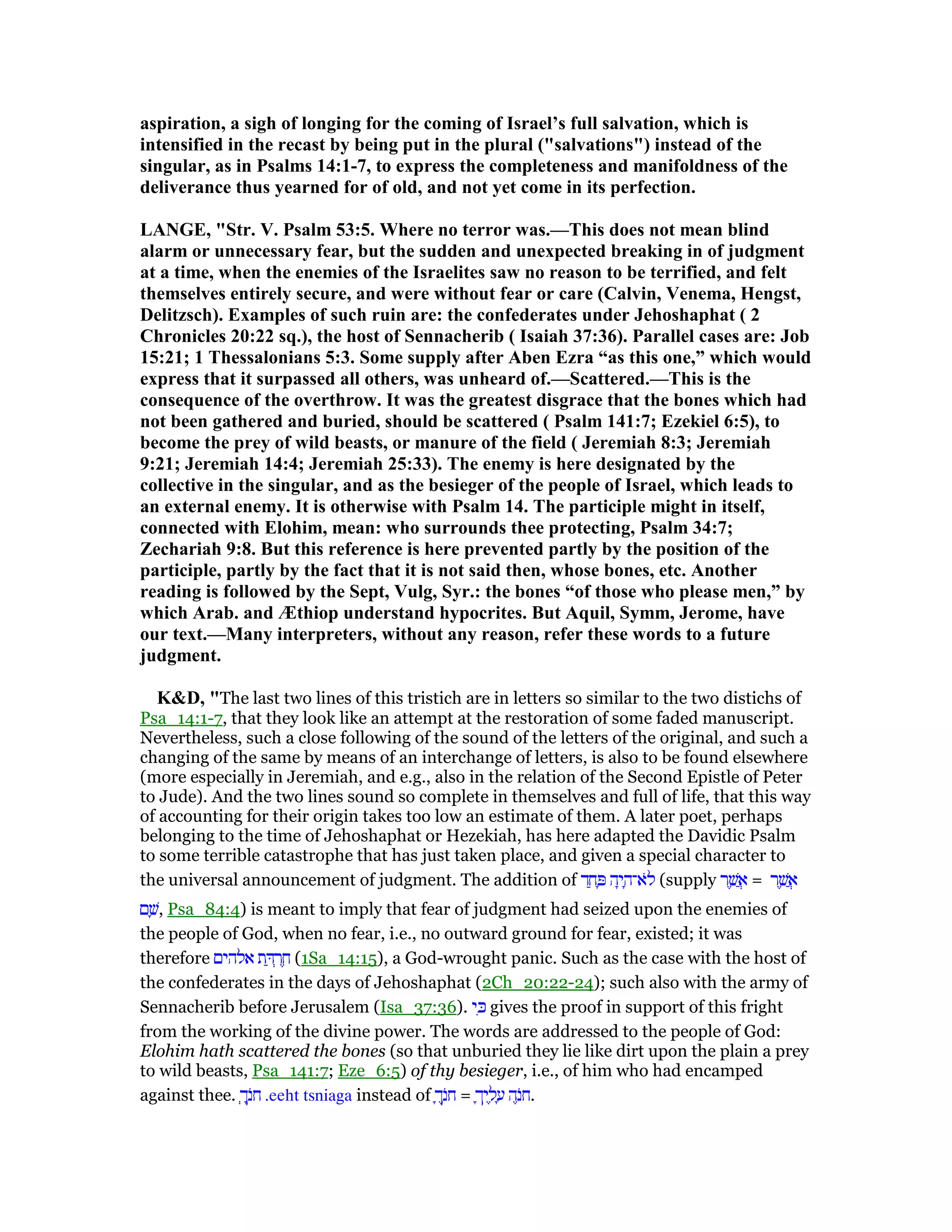 aspiration, a sigh of longing for the coming of Israel’s full salvation, which is
intensified in the recast by being put in the plural ("salvations") instead of the
singular, as in Psalms 14:1-7, to express the completeness and manifoldness of the
deliverance thus yearned for of old, and not yet come in its perfection.
LA GE, "Str. V. Psalm 53:5. Where no terror was.—This does not mean blind
alarm or unnecessary fear, but the sudden and unexpected breaking in of judgment
at a time, when the enemies of the Israelites saw no reason to be terrified, and felt
themselves entirely secure, and were without fear or care (Calvin, Venema, Hengst,
Delitzsch). Examples of such ruin are: the confederates under Jehoshaphat ( 2
Chronicles 20:22 sq.), the host of Sennacherib ( Isaiah 37:36). Parallel cases are: Job
15:21; 1 Thessalonians 5:3. Some supply after Aben Ezra “as this one,” which would
express that it surpassed all others, was unheard of.—Scattered.—This is the
consequence of the overthrow. It was the greatest disgrace that the bones which had
not been gathered and buried, should be scattered ( Psalm 141:7; Ezekiel 6:5), to
become the prey of wild beasts, or manure of the field ( Jeremiah 8:3; Jeremiah
9:21; Jeremiah 14:4; Jeremiah 25:33). The enemy is here designated by the
collective in the singular, and as the besieger of the people of Israel, which leads to
an external enemy. It is otherwise with Psalm 14. The participle might in itself,
connected with Elohim, mean: who surrounds thee protecting, Psalm 34:7;
Zechariah 9:8. But this reference is here prevented partly by the position of the
participle, partly by the fact that it is not said then, whose bones, etc. Another
reading is followed by the Sept, Vulg, Syr.: the bones “of those who please men,” by
which Arab. and Æthiop understand hypocrites. But Aquil, Symm, Jerome, have
our text.—Many interpreters, without any reason, refer these words to a future
judgment.
K&D, "The last two lines of this tristich are in letters so similar to the two distichs of
Psa_14:1-7, that they look like an attempt at the restoration of some faded manuscript.
Nevertheless, such a close following of the sound of the letters of the original, and such a
changing of the same by means of an interchange of letters, is also to be found elsewhere
(more especially in Jeremiah, and e.g., also in the relation of the Second Epistle of Peter
to Jude). And the two lines sound so complete in themselves and full of life, that this way
of accounting for their origin takes too low an estimate of them. A later poet, perhaps
belonging to the time of Jehoshaphat or Hezekiah, has here adapted the Davidic Psalm
to some terrible catastrophe that has just taken place, and given a special character to
the universal announcement of judgment. The addition of ‫ד‬ ַ‫ח‬ ָ ‫ה‬ָ‫י‬ ָ‫ּא־ה‬‫ל‬ (supply ‫ר‬ ֶ‫שׁ‬ ֲ‫א‬ = ‫ר‬ ֶ‫שׁ‬ ֲ‫א‬
‫ם‬ ָ‫,שׁ‬ Psa_84:4) is meant to imply that fear of judgment had seized upon the enemies of
the people of God, when no fear, i.e., no outward ground for fear, existed; it was
therefore ‫אלהים‬ ‫ת‬ ַ ְ‫ר‬ ֶ‫ח‬ (1Sa_14:15), a God-wrought panic. Such as the case with the host of
the confederates in the days of Jehoshaphat (2Ch_20:22-24); such also with the army of
Sennacherib before Jerusalem (Isa_37:36). ‫י‬ ִⅴ gives the proof in support of this fright
from the working of the divine power. The words are addressed to the people of God:
Elohim hath scattered the bones (so that unburied they lie like dirt upon the plain a prey
to wild beasts, Psa_141:7; Eze_6:5) of thy besieger, i.e., of him who had encamped
against thee. ְ‫ך‬ָ‫ּנ‬‫ח‬ .eeht tsniaga instead of ָ‫ך‬ֶ‫ּנ‬‫ח‬ = ָ‫יך‬ ֶ‫ל‬ ָ‫ע‬ ‫ה‬ֶ‫ּנ‬‫ח‬.
 