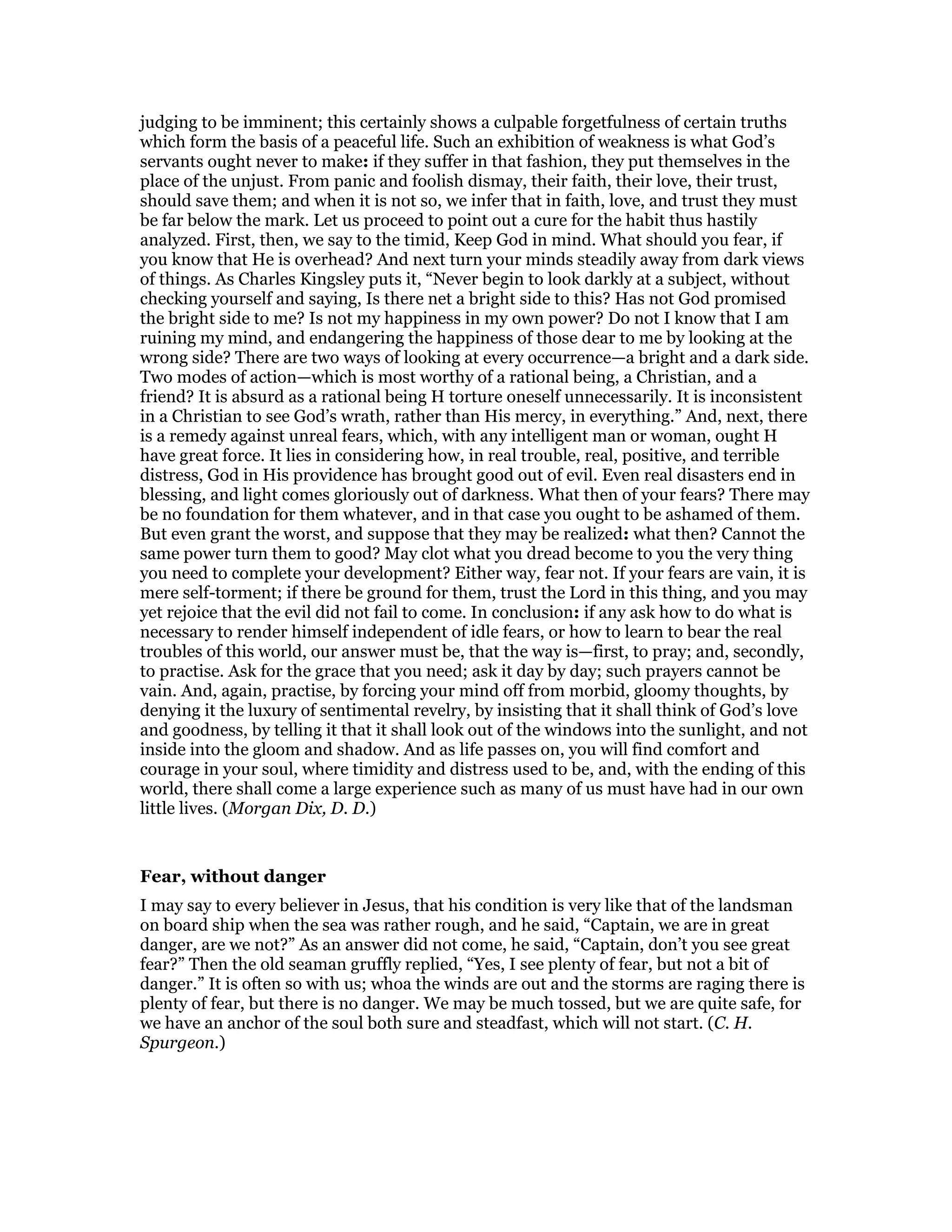 judging to be imminent; this certainly shows a culpable forgetfulness of certain truths
which form the basis of a peaceful life. Such an exhibition of weakness is what God’s
servants ought never to make: if they suffer in that fashion, they put themselves in the
place of the unjust. From panic and foolish dismay, their faith, their love, their trust,
should save them; and when it is not so, we infer that in faith, love, and trust they must
be far below the mark. Let us proceed to point out a cure for the habit thus hastily
analyzed. First, then, we say to the timid, Keep God in mind. What should you fear, if
you know that He is overhead? And next turn your minds steadily away from dark views
of things. As Charles Kingsley puts it, “Never begin to look darkly at a subject, without
checking yourself and saying, Is there net a bright side to this? Has not God promised
the bright side to me? Is not my happiness in my own power? Do not I know that I am
ruining my mind, and endangering the happiness of those dear to me by looking at the
wrong side? There are two ways of looking at every occurrence—a bright and a dark side.
Two modes of action—which is most worthy of a rational being, a Christian, and a
friend? It is absurd as a rational being H torture oneself unnecessarily. It is inconsistent
in a Christian to see God’s wrath, rather than His mercy, in everything.” And, next, there
is a remedy against unreal fears, which, with any intelligent man or woman, ought H
have great force. It lies in considering how, in real trouble, real, positive, and terrible
distress, God in His providence has brought good out of evil. Even real disasters end in
blessing, and light comes gloriously out of darkness. What then of your fears? There may
be no foundation for them whatever, and in that case you ought to be ashamed of them.
But even grant the worst, and suppose that they may be realized: what then? Cannot the
same power turn them to good? May clot what you dread become to you the very thing
you need to complete your development? Either way, fear not. If your fears are vain, it is
mere self-torment; if there be ground for them, trust the Lord in this thing, and you may
yet rejoice that the evil did not fail to come. In conclusion: if any ask how to do what is
necessary to render himself independent of idle fears, or how to learn to bear the real
troubles of this world, our answer must be, that the way is—first, to pray; and, secondly,
to practise. Ask for the grace that you need; ask it day by day; such prayers cannot be
vain. And, again, practise, by forcing your mind off from morbid, gloomy thoughts, by
denying it the luxury of sentimental revelry, by insisting that it shall think of God’s love
and goodness, by telling it that it shall look out of the windows into the sunlight, and not
inside into the gloom and shadow. And as life passes on, you will find comfort and
courage in your soul, where timidity and distress used to be, and, with the ending of this
world, there shall come a large experience such as many of us must have had in our own
little lives. (Morgan Dix, D. D.)
Fear, without danger
I may say to every believer in Jesus, that his condition is very like that of the landsman
on board ship when the sea was rather rough, and he said, “Captain, we are in great
danger, are we not?” As an answer did not come, he said, “Captain, don’t you see great
fear?” Then the old seaman gruffly replied, “Yes, I see plenty of fear, but not a bit of
danger.” It is often so with us; whoa the winds are out and the storms are raging there is
plenty of fear, but there is no danger. We may be much tossed, but we are quite safe, for
we have an anchor of the soul both sure and steadfast, which will not start. (C. H.
Spurgeon.)
 