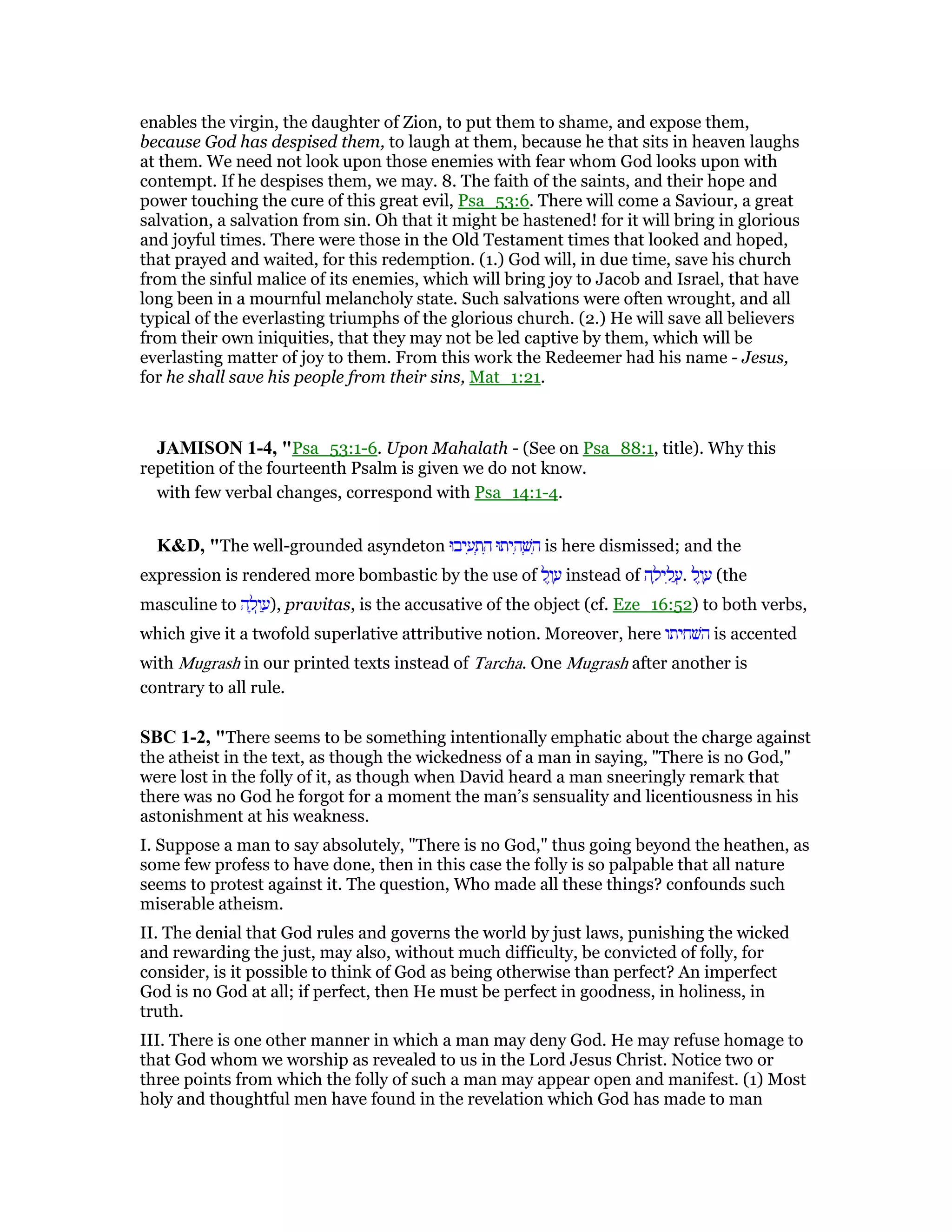 enables the virgin, the daughter of Zion, to put them to shame, and expose them,
because God has despised them, to laugh at them, because he that sits in heaven laughs
at them. We need not look upon those enemies with fear whom God looks upon with
contempt. If he despises them, we may. 8. The faith of the saints, and their hope and
power touching the cure of this great evil, Psa_53:6. There will come a Saviour, a great
salvation, a salvation from sin. Oh that it might be hastened! for it will bring in glorious
and joyful times. There were those in the Old Testament times that looked and hoped,
that prayed and waited, for this redemption. (1.) God will, in due time, save his church
from the sinful malice of its enemies, which will bring joy to Jacob and Israel, that have
long been in a mournful melancholy state. Such salvations were often wrought, and all
typical of the everlasting triumphs of the glorious church. (2.) He will save all believers
from their own iniquities, that they may not be led captive by them, which will be
everlasting matter of joy to them. From this work the Redeemer had his name - Jesus,
for he shall save his people from their sins, Mat_1:21.
JAMISO 1-4, "Psa_53:1-6. Upon Mahalath - (See on Psa_88:1, title). Why this
repetition of the fourteenth Psalm is given we do not know.
with few verbal changes, correspond with Psa_14:1-4.
K&D, "The well-grounded asyndeton ‫יבוּ‬ ִ‫ע‬ ְ‫ת‬ ִ‫ה‬ ‫יתוּ‬ ִ‫ה‬ ְ‫שׁ‬ ִ‫ה‬ is here dismissed; and the
expression is rendered more bombastic by the use of ‫ל‬ֶ‫ו‬ ָ‫ע‬ instead of ‫ה‬ ָ‫יל‬ ִ‫ל‬ ֲ‫.ע‬ ‫ל‬ֶ‫ו‬ ָ‫ע‬ (the
masculine to ‫ה‬ ָ‫ל‬ְ‫ו‬ ַ‫,)ע‬ pravitas, is the accusative of the object (cf. Eze_16:52) to both verbs,
which give it a twofold superlative attributive notion. Moreover, here ‫השׁחיתו‬ is accented
with Mugrash in our printed texts instead of Tarcha. One Mugrash after another is
contrary to all rule.
SBC 1-2, "There seems to be something intentionally emphatic about the charge against
the atheist in the text, as though the wickedness of a man in saying, "There is no God,"
were lost in the folly of it, as though when David heard a man sneeringly remark that
there was no God he forgot for a moment the man’s sensuality and licentiousness in his
astonishment at his weakness.
I. Suppose a man to say absolutely, "There is no God," thus going beyond the heathen, as
some few profess to have done, then in this case the folly is so palpable that all nature
seems to protest against it. The question, Who made all these things? confounds such
miserable atheism.
II. The denial that God rules and governs the world by just laws, punishing the wicked
and rewarding the just, may also, without much difficulty, be convicted of folly, for
consider, is it possible to think of God as being otherwise than perfect? An imperfect
God is no God at all; if perfect, then He must be perfect in goodness, in holiness, in
truth.
III. There is one other manner in which a man may deny God. He may refuse homage to
that God whom we worship as revealed to us in the Lord Jesus Christ. Notice two or
three points from which the folly of such a man may appear open and manifest. (1) Most
holy and thoughtful men have found in the revelation which God has made to man
 