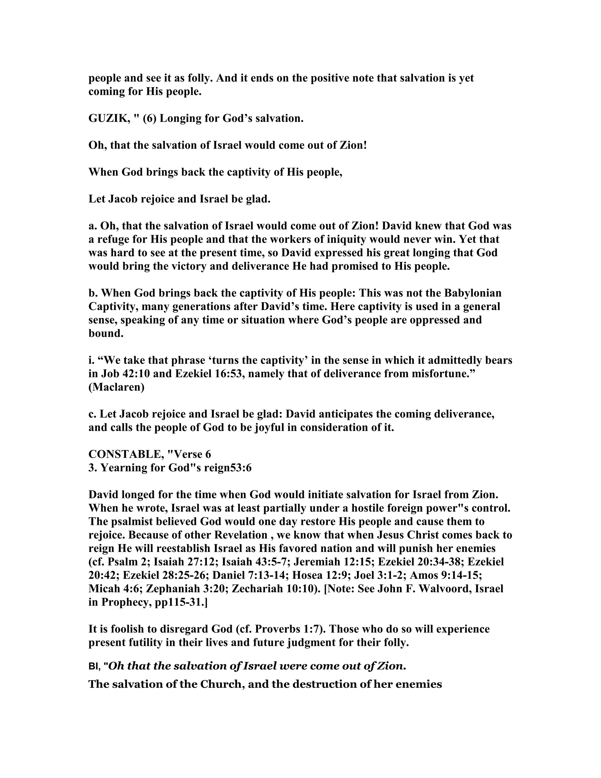 people and see it as folly. And it ends on the positive note that salvation is yet
coming for His people.
GUZIK, " (6) Longing for God’s salvation.
Oh, that the salvation of Israel would come out of Zion!
When God brings back the captivity of His people,
Let Jacob rejoice and Israel be glad.
a. Oh, that the salvation of Israel would come out of Zion! David knew that God was
a refuge for His people and that the workers of iniquity would never win. Yet that
was hard to see at the present time, so David expressed his great longing that God
would bring the victory and deliverance He had promised to His people.
b. When God brings back the captivity of His people: This was not the Babylonian
Captivity, many generations after David’s time. Here captivity is used in a general
sense, speaking of any time or situation where God’s people are oppressed and
bound.
i. “We take that phrase ‘turns the captivity’ in the sense in which it admittedly bears
in Job 42:10 and Ezekiel 16:53, namely that of deliverance from misfortune.”
(Maclaren)
c. Let Jacob rejoice and Israel be glad: David anticipates the coming deliverance,
and calls the people of God to be joyful in consideration of it.
CO STABLE, "Verse 6
3. Yearning for God"s reign53:6
David longed for the time when God would initiate salvation for Israel from Zion.
When he wrote, Israel was at least partially under a hostile foreign power"s control.
The psalmist believed God would one day restore His people and cause them to
rejoice. Because of other Revelation , we know that when Jesus Christ comes back to
reign He will reestablish Israel as His favored nation and will punish her enemies
(cf. Psalm 2; Isaiah 27:12; Isaiah 43:5-7; Jeremiah 12:15; Ezekiel 20:34-38; Ezekiel
20:42; Ezekiel 28:25-26; Daniel 7:13-14; Hosea 12:9; Joel 3:1-2; Amos 9:14-15;
Micah 4:6; Zephaniah 3:20; Zechariah 10:10). [ ote: See John F. Walvoord, Israel
in Prophecy, pp115-31.]
It is foolish to disregard God (cf. Proverbs 1:7). Those who do so will experience
present futility in their lives and future judgment for their folly.
BI, "Oh that the salvation of Israel were come out of Zion.
The salvation of the Church, and the destruction of her enemies
 
