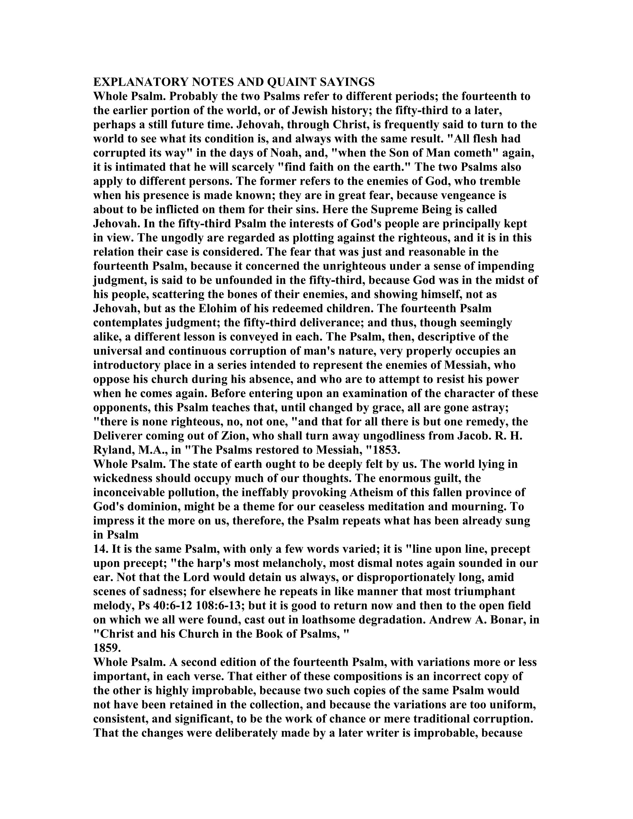EXPLA ATORY OTES A D QUAI T SAYI GS
Whole Psalm. Probably the two Psalms refer to different periods; the fourteenth to
the earlier portion of the world, or of Jewish history; the fifty-third to a later,
perhaps a still future time. Jehovah, through Christ, is frequently said to turn to the
world to see what its condition is, and always with the same result. "All flesh had
corrupted its way" in the days of oah, and, "when the Son of Man cometh" again,
it is intimated that he will scarcely "find faith on the earth." The two Psalms also
apply to different persons. The former refers to the enemies of God, who tremble
when his presence is made known; they are in great fear, because vengeance is
about to be inflicted on them for their sins. Here the Supreme Being is called
Jehovah. In the fifty-third Psalm the interests of God's people are principally kept
in view. The ungodly are regarded as plotting against the righteous, and it is in this
relation their case is considered. The fear that was just and reasonable in the
fourteenth Psalm, because it concerned the unrighteous under a sense of impending
judgment, is said to be unfounded in the fifty-third, because God was in the midst of
his people, scattering the bones of their enemies, and showing himself, not as
Jehovah, but as the Elohim of his redeemed children. The fourteenth Psalm
contemplates judgment; the fifty-third deliverance; and thus, though seemingly
alike, a different lesson is conveyed in each. The Psalm, then, descriptive of the
universal and continuous corruption of man's nature, very properly occupies an
introductory place in a series intended to represent the enemies of Messiah, who
oppose his church during his absence, and who are to attempt to resist his power
when he comes again. Before entering upon an examination of the character of these
opponents, this Psalm teaches that, until changed by grace, all are gone astray;
"there is none righteous, no, not one, "and that for all there is but one remedy, the
Deliverer coming out of Zion, who shall turn away ungodliness from Jacob. R. H.
Ryland, M.A., in "The Psalms restored to Messiah, "1853.
Whole Psalm. The state of earth ought to be deeply felt by us. The world lying in
wickedness should occupy much of our thoughts. The enormous guilt, the
inconceivable pollution, the ineffably provoking Atheism of this fallen province of
God's dominion, might be a theme for our ceaseless meditation and mourning. To
impress it the more on us, therefore, the Psalm repeats what has been already sung
in Psalm
14. It is the same Psalm, with only a few words varied; it is "line upon line, precept
upon precept; "the harp's most melancholy, most dismal notes again sounded in our
ear. ot that the Lord would detain us always, or disproportionately long, amid
scenes of sadness; for elsewhere he repeats in like manner that most triumphant
melody, Ps 40:6-12 108:6-13; but it is good to return now and then to the open field
on which we all were found, cast out in loathsome degradation. Andrew A. Bonar, in
"Christ and his Church in the Book of Psalms, "
1859.
Whole Psalm. A second edition of the fourteenth Psalm, with variations more or less
important, in each verse. That either of these compositions is an incorrect copy of
the other is highly improbable, because two such copies of the same Psalm would
not have been retained in the collection, and because the variations are too uniform,
consistent, and significant, to be the work of chance or mere traditional corruption.
That the changes were deliberately made by a later writer is improbable, because
 