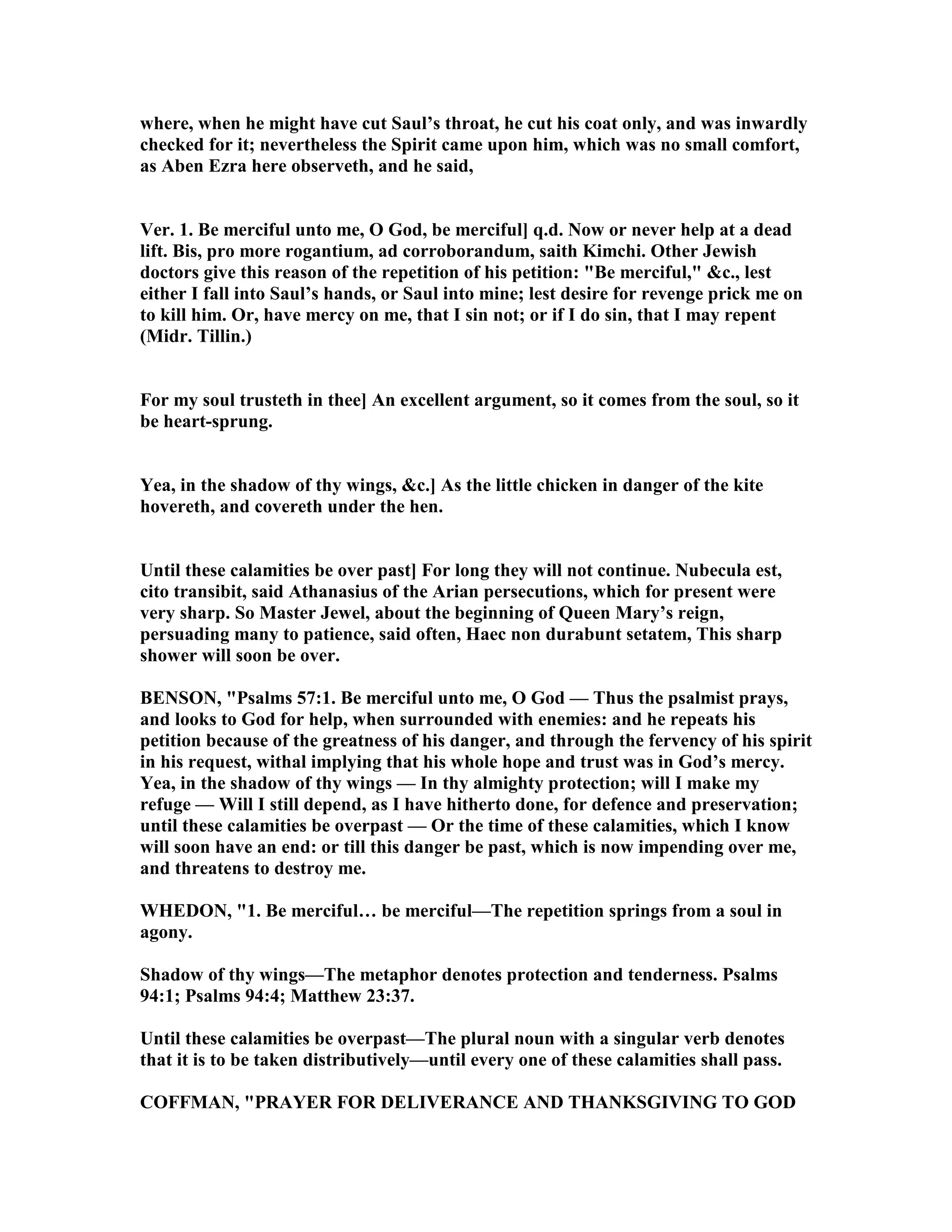 where, when he might have cut Saul’s throat, he cut his coat only, and was inwardly
checked for it; nevertheless the Spirit came upon him, which was no small comfort,
as Aben Ezra here observeth, and he said,
Ver. 1. Be merciful unto me, O God, be merciful] q.d. ow or never help at a dead
lift. Bis, pro more rogantium, ad corroborandum, saith Kimchi. Other Jewish
doctors give this reason of the repetition of his petition: "Be merciful," &c., lest
either I fall into Saul’s hands, or Saul into mine; lest desire for revenge prick me on
to kill him. Or, have mercy on me, that I sin not; or if I do sin, that I may repent
(Midr. Tillin.)
For my soul trusteth in thee] An excellent argument, so it comes from the soul, so it
be heart-sprung.
Yea, in the shadow of thy wings, &c.] As the little chicken in danger of the kite
hovereth, and covereth under the hen.
Until these calamities be over past] For long they will not continue. ubecula est,
cito transibit, said Athanasius of the Arian persecutions, which for present were
very sharp. So Master Jewel, about the beginning of Queen Mary’s reign,
persuading many to patience, said often, Haec non durabunt setatem, This sharp
shower will soon be over.
BE SO , "Psalms 57:1. Be merciful unto me, O God — Thus the psalmist prays,
and looks to God for help, when surrounded with enemies: and he repeats his
petition because of the greatness of his danger, and through the fervency of his spirit
in his request, withal implying that his whole hope and trust was in God’s mercy.
Yea, in the shadow of thy wings — In thy almighty protection; will I make my
refuge — Will I still depend, as I have hitherto done, for defence and preservation;
until these calamities be overpast — Or the time of these calamities, which I know
will soon have an end: or till this danger be past, which is now impending over me,
and threatens to destroy me.
WHEDO , "1. Be merciful… be merciful—The repetition springs from a soul in
agony.
Shadow of thy wings—The metaphor denotes protection and tenderness. Psalms
94:1; Psalms 94:4; Matthew 23:37.
Until these calamities be overpast—The plural noun with a singular verb denotes
that it is to be taken distributively—until every one of these calamities shall pass.
COFFMA , "PRAYER FOR DELIVERA CE A D THA KSGIVI G TO GOD
 