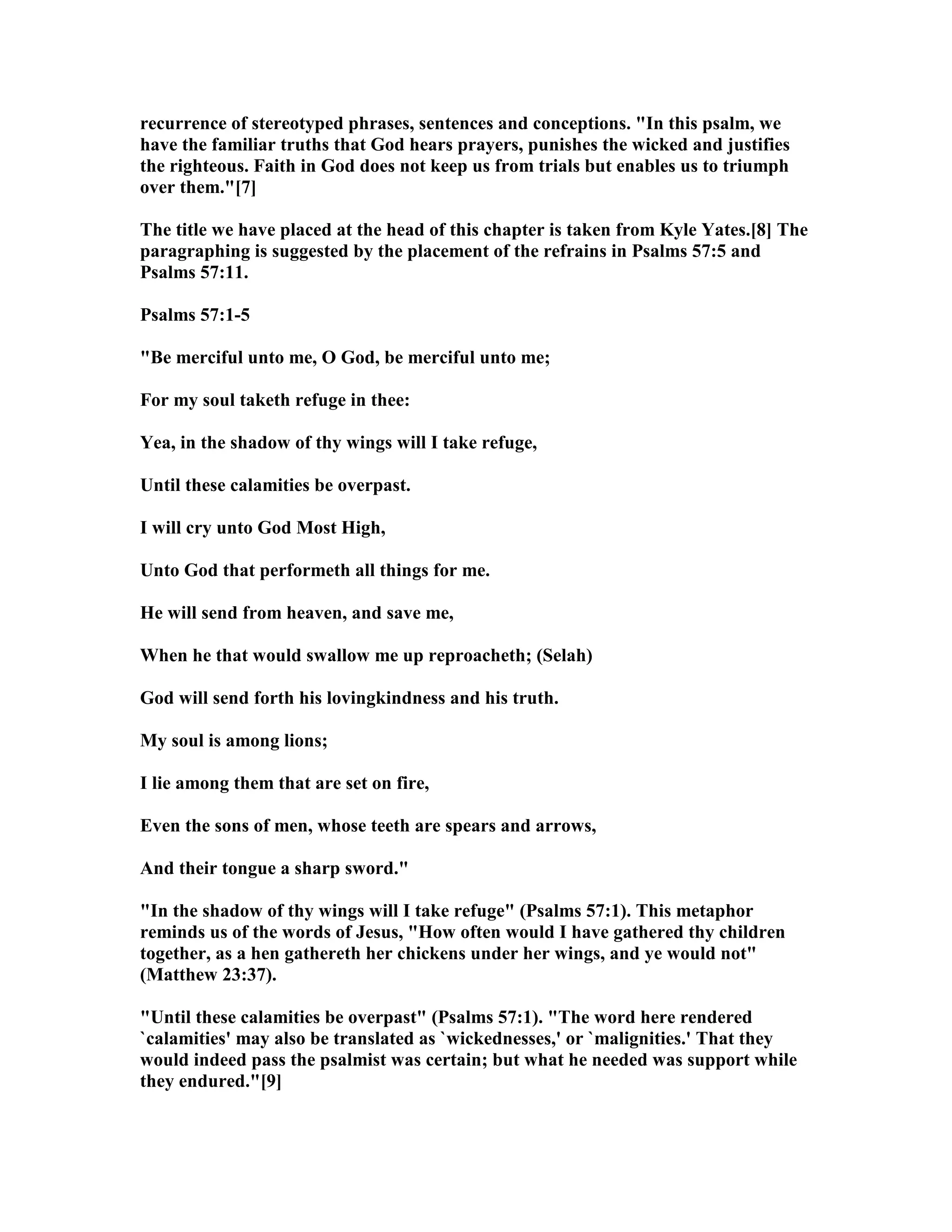 recurrence of stereotyped phrases, sentences and conceptions. "In this psalm, we
have the familiar truths that God hears prayers, punishes the wicked and justifies
the righteous. Faith in God does not keep us from trials but enables us to triumph
over them."[7]
The title we have placed at the head of this chapter is taken from Kyle Yates.[8] The
paragraphing is suggested by the placement of the refrains in Psalms 57:5 and
Psalms 57:11.
Psalms 57:1-5
"Be merciful unto me, O God, be merciful unto me;
For my soul taketh refuge in thee:
Yea, in the shadow of thy wings will I take refuge,
Until these calamities be overpast.
I will cry unto God Most High,
Unto God that performeth all things for me.
He will send from heaven, and save me,
When he that would swallow me up reproacheth; (Selah)
God will send forth his lovingkindness and his truth.
My soul is among lions;
I lie among them that are set on fire,
Even the sons of men, whose teeth are spears and arrows,
And their tongue a sharp sword."
"In the shadow of thy wings will I take refuge" (Psalms 57:1). This metaphor
reminds us of the words of Jesus, "How often would I have gathered thy children
together, as a hen gathereth her chickens under her wings, and ye would not"
(Matthew 23:37).
"Until these calamities be overpast" (Psalms 57:1). "The word here rendered
`calamities' may also be translated as `wickednesses,' or `malignities.' That they
would indeed pass the psalmist was certain; but what he needed was support while
they endured."[9]
 