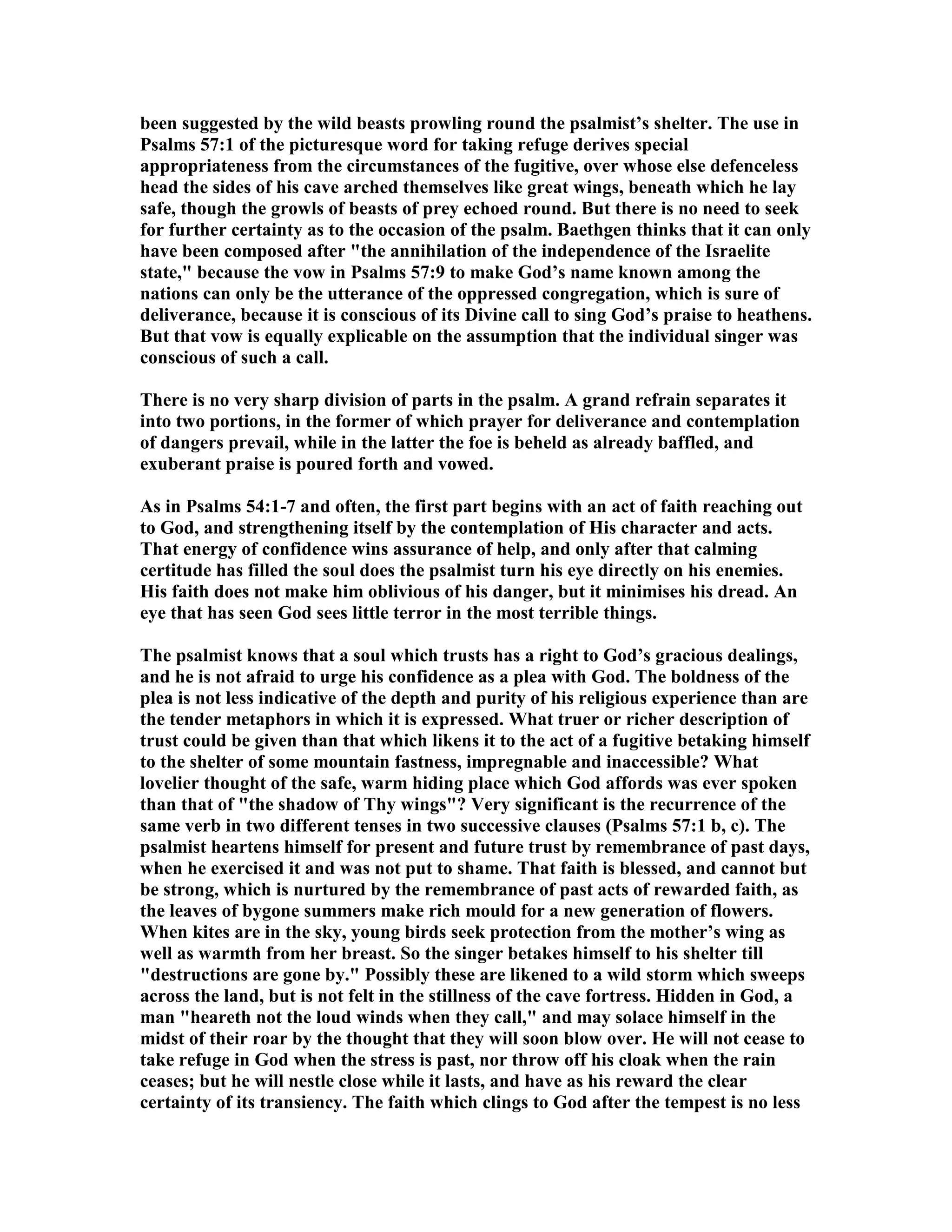 been suggested by the wild beasts prowling round the psalmist’s shelter. The use in
Psalms 57:1 of the picturesque word for taking refuge derives special
appropriateness from the circumstances of the fugitive, over whose else defenceless
head the sides of his cave arched themselves like great wings, beneath which he lay
safe, though the growls of beasts of prey echoed round. But there is no need to seek
for further certainty as to the occasion of the psalm. Baethgen thinks that it can only
have been composed after "the annihilation of the independence of the Israelite
state," because the vow in Psalms 57:9 to make God’s name known among the
nations can only be the utterance of the oppressed congregation, which is sure of
deliverance, because it is conscious of its Divine call to sing God’s praise to heathens.
But that vow is equally explicable on the assumption that the individual singer was
conscious of such a call.
There is no very sharp division of parts in the psalm. A grand refrain separates it
into two portions, in the former of which prayer for deliverance and contemplation
of dangers prevail, while in the latter the foe is beheld as already baffled, and
exuberant praise is poured forth and vowed.
As in Psalms 54:1-7 and often, the first part begins with an act of faith reaching out
to God, and strengthening itself by the contemplation of His character and acts.
That energy of confidence wins assurance of help, and only after that calming
certitude has filled the soul does the psalmist turn his eye directly on his enemies.
His faith does not make him oblivious of his danger, but it minimises his dread. An
eye that has seen God sees little terror in the most terrible things.
The psalmist knows that a soul which trusts has a right to God’s gracious dealings,
and he is not afraid to urge his confidence as a plea with God. The boldness of the
plea is not less indicative of the depth and purity of his religious experience than are
the tender metaphors in which it is expressed. What truer or richer description of
trust could be given than that which likens it to the act of a fugitive betaking himself
to the shelter of some mountain fastness, impregnable and inaccessible? What
lovelier thought of the safe, warm hiding place which God affords was ever spoken
than that of "the shadow of Thy wings"? Very significant is the recurrence of the
same verb in two different tenses in two successive clauses (Psalms 57:1 b, c). The
psalmist heartens himself for present and future trust by remembrance of past days,
when he exercised it and was not put to shame. That faith is blessed, and cannot but
be strong, which is nurtured by the remembrance of past acts of rewarded faith, as
the leaves of bygone summers make rich mould for a new generation of flowers.
When kites are in the sky, young birds seek protection from the mother’s wing as
well as warmth from her breast. So the singer betakes himself to his shelter till
"destructions are gone by." Possibly these are likened to a wild storm which sweeps
across the land, but is not felt in the stillness of the cave fortress. Hidden in God, a
man "heareth not the loud winds when they call," and may solace himself in the
midst of their roar by the thought that they will soon blow over. He will not cease to
take refuge in God when the stress is past, nor throw off his cloak when the rain
ceases; but he will nestle close while it lasts, and have as his reward the clear
certainty of its transiency. The faith which clings to God after the tempest is no less
 