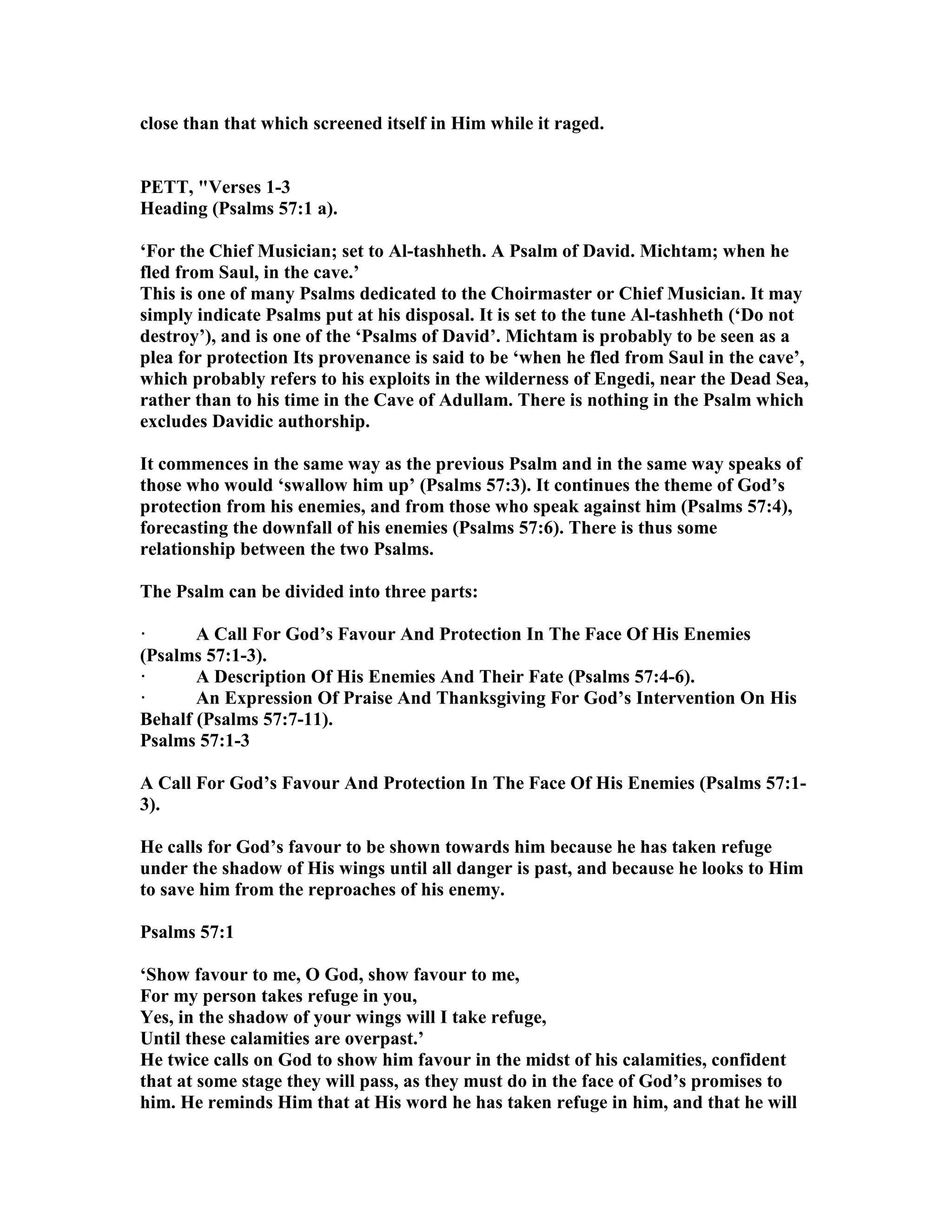 close than that which screened itself in Him while it raged.
PETT, "Verses 1-3
Heading (Psalms 57:1 a).
‘For the Chief Musician; set to Al-tashheth. A Psalm of David. Michtam; when he
fled from Saul, in the cave.’
This is one of many Psalms dedicated to the Choirmaster or Chief Musician. It may
simply indicate Psalms put at his disposal. It is set to the tune Al-tashheth (‘Do not
destroy’), and is one of the ‘Psalms of David’. Michtam is probably to be seen as a
plea for protection Its provenance is said to be ‘when he fled from Saul in the cave’,
which probably refers to his exploits in the wilderness of Engedi, near the Dead Sea,
rather than to his time in the Cave of Adullam. There is nothing in the Psalm which
excludes Davidic authorship.
It commences in the same way as the previous Psalm and in the same way speaks of
those who would ‘swallow him up’ (Psalms 57:3). It continues the theme of God’s
protection from his enemies, and from those who speak against him (Psalms 57:4),
forecasting the downfall of his enemies (Psalms 57:6). There is thus some
relationship between the two Psalms.
The Psalm can be divided into three parts:
· A Call For God’s Favour And Protection In The Face Of His Enemies
(Psalms 57:1-3).
· A Description Of His Enemies And Their Fate (Psalms 57:4-6).
· An Expression Of Praise And Thanksgiving For God’s Intervention On His
Behalf (Psalms 57:7-11).
Psalms 57:1-3
A Call For God’s Favour And Protection In The Face Of His Enemies (Psalms 57:1-
3).
He calls for God’s favour to be shown towards him because he has taken refuge
under the shadow of His wings until all danger is past, and because he looks to Him
to save him from the reproaches of his enemy.
Psalms 57:1
‘Show favour to me, O God, show favour to me,
For my person takes refuge in you,
Yes, in the shadow of your wings will I take refuge,
Until these calamities are overpast.’
He twice calls on God to show him favour in the midst of his calamities, confident
that at some stage they will pass, as they must do in the face of God’s promises to
him. He reminds Him that at His word he has taken refuge in him, and that he will
 