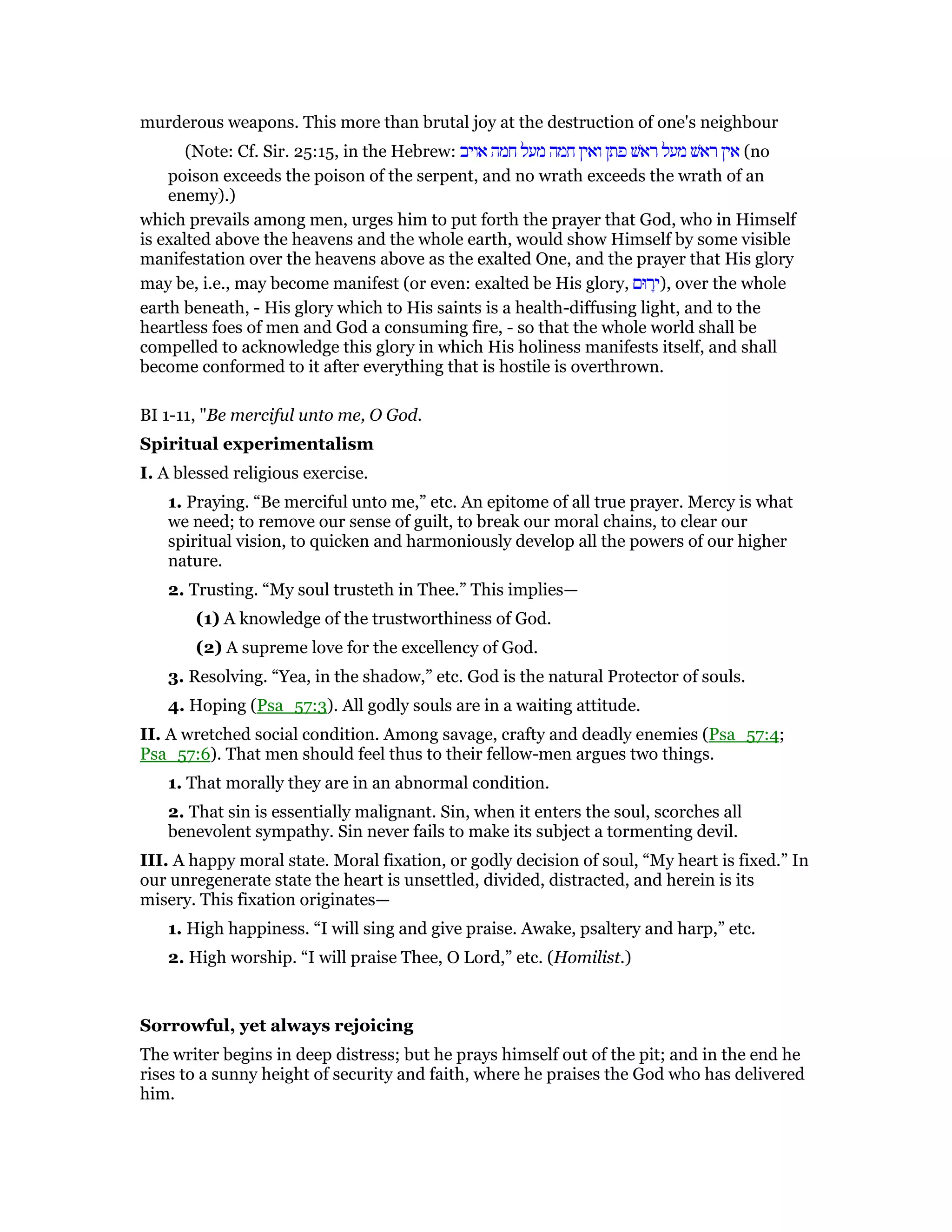 murderous weapons. This more than brutal joy at the destruction of one's neighbour
(Note: Cf. Sir. 25:15, in the Hebrew: ‫אויב‬ ‫חמה‬ ‫מעל‬ ‫חמה‬ ‫ואין‬ ‫פתן‬ ‫ראשׁ‬ ‫מעל‬ ‫ראשׁ‬ ‫אין‬ (no
poison exceeds the poison of the serpent, and no wrath exceeds the wrath of an
enemy).)
which prevails among men, urges him to put forth the prayer that God, who in Himself
is exalted above the heavens and the whole earth, would show Himself by some visible
manifestation over the heavens above as the exalted One, and the prayer that His glory
may be, i.e., may become manifest (or even: exalted be His glory, ‫רוּם‬ָ‫,)י‬ over the whole
earth beneath, - His glory which to His saints is a health-diffusing light, and to the
heartless foes of men and God a consuming fire, - so that the whole world shall be
compelled to acknowledge this glory in which His holiness manifests itself, and shall
become conformed to it after everything that is hostile is overthrown.
BI 1-11, "Be merciful unto me, O God.
Spiritual experimentalism
I. A blessed religious exercise.
1. Praying. “Be merciful unto me,” etc. An epitome of all true prayer. Mercy is what
we need; to remove our sense of guilt, to break our moral chains, to clear our
spiritual vision, to quicken and harmoniously develop all the powers of our higher
nature.
2. Trusting. “My soul trusteth in Thee.” This implies—
(1) A knowledge of the trustworthiness of God.
(2) A supreme love for the excellency of God.
3. Resolving. “Yea, in the shadow,” etc. God is the natural Protector of souls.
4. Hoping (Psa_57:3). All godly souls are in a waiting attitude.
II. A wretched social condition. Among savage, crafty and deadly enemies (Psa_57:4;
Psa_57:6). That men should feel thus to their fellow-men argues two things.
1. That morally they are in an abnormal condition.
2. That sin is essentially malignant. Sin, when it enters the soul, scorches all
benevolent sympathy. Sin never fails to make its subject a tormenting devil.
III. A happy moral state. Moral fixation, or godly decision of soul, “My heart is fixed.” In
our unregenerate state the heart is unsettled, divided, distracted, and herein is its
misery. This fixation originates—
1. High happiness. “I will sing and give praise. Awake, psaltery and harp,” etc.
2. High worship. “I will praise Thee, O Lord,” etc. (Homilist.)
Sorrowful, yet always rejoicing
The writer begins in deep distress; but he prays himself out of the pit; and in the end he
rises to a sunny height of security and faith, where he praises the God who has delivered
him.
 