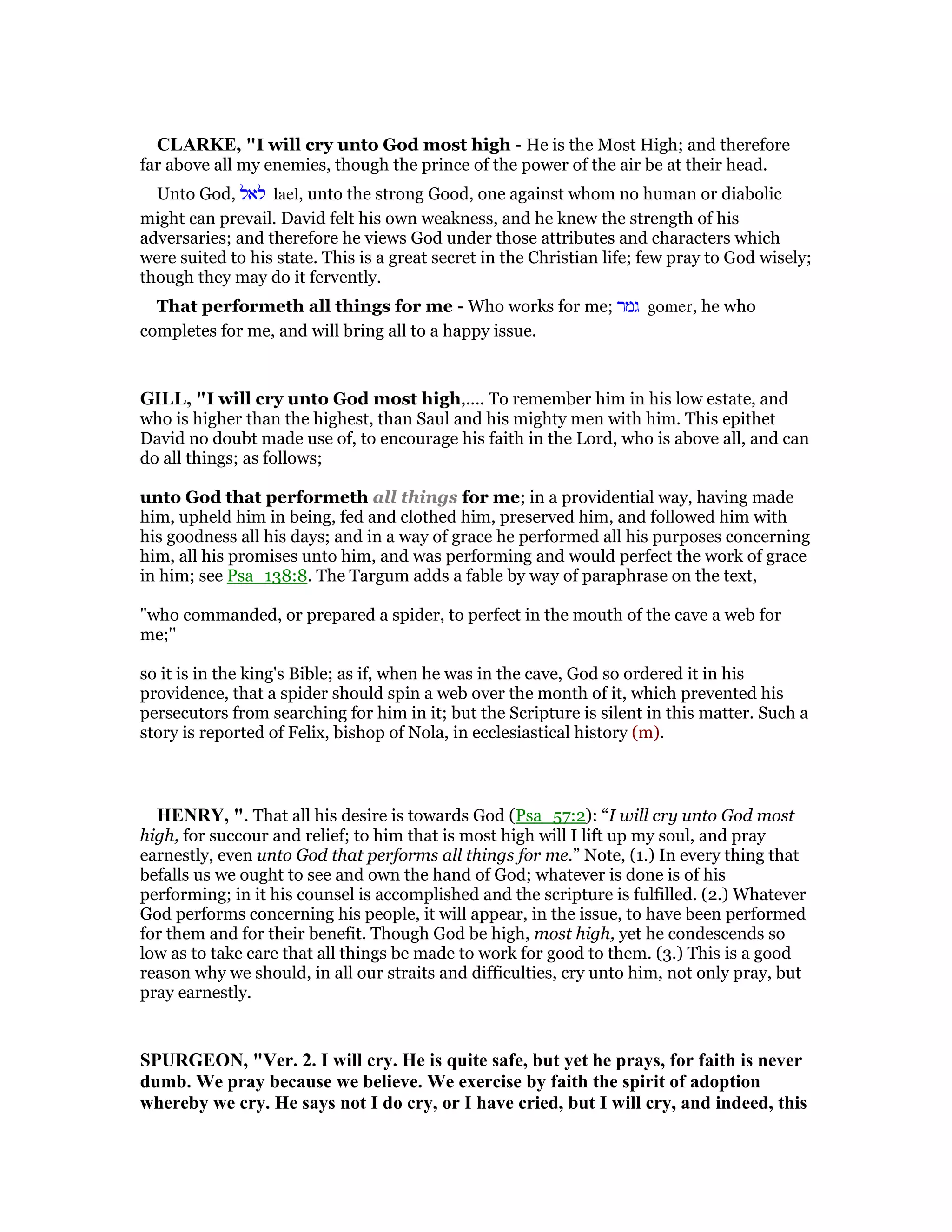 CLARKE, "I will cry unto God most high - He is the Most High; and therefore
far above all my enemies, though the prince of the power of the air be at their head.
Unto God, ‫לאל‬ lael, unto the strong Good, one against whom no human or diabolic
might can prevail. David felt his own weakness, and he knew the strength of his
adversaries; and therefore he views God under those attributes and characters which
were suited to his state. This is a great secret in the Christian life; few pray to God wisely;
though they may do it fervently.
That performeth all things for me - Who works for me; ‫גמר‬ gomer, he who
completes for me, and will bring all to a happy issue.
GILL, "I will cry unto God most high,.... To remember him in his low estate, and
who is higher than the highest, than Saul and his mighty men with him. This epithet
David no doubt made use of, to encourage his faith in the Lord, who is above all, and can
do all things; as follows;
unto God that performeth all things for me; in a providential way, having made
him, upheld him in being, fed and clothed him, preserved him, and followed him with
his goodness all his days; and in a way of grace he performed all his purposes concerning
him, all his promises unto him, and was performing and would perfect the work of grace
in him; see Psa_138:8. The Targum adds a fable by way of paraphrase on the text,
"who commanded, or prepared a spider, to perfect in the mouth of the cave a web for
me;''
so it is in the king's Bible; as if, when he was in the cave, God so ordered it in his
providence, that a spider should spin a web over the month of it, which prevented his
persecutors from searching for him in it; but the Scripture is silent in this matter. Such a
story is reported of Felix, bishop of Nola, in ecclesiastical history (m).
HE RY, ". That all his desire is towards God (Psa_57:2): “I will cry unto God most
high, for succour and relief; to him that is most high will I lift up my soul, and pray
earnestly, even unto God that performs all things for me.” Note, (1.) In every thing that
befalls us we ought to see and own the hand of God; whatever is done is of his
performing; in it his counsel is accomplished and the scripture is fulfilled. (2.) Whatever
God performs concerning his people, it will appear, in the issue, to have been performed
for them and for their benefit. Though God be high, most high, yet he condescends so
low as to take care that all things be made to work for good to them. (3.) This is a good
reason why we should, in all our straits and difficulties, cry unto him, not only pray, but
pray earnestly.
SPURGEO , "Ver. 2. I will cry. He is quite safe, but yet he prays, for faith is never
dumb. We pray because we believe. We exercise by faith the spirit of adoption
whereby we cry. He says not I do cry, or I have cried, but I will cry, and indeed, this
 