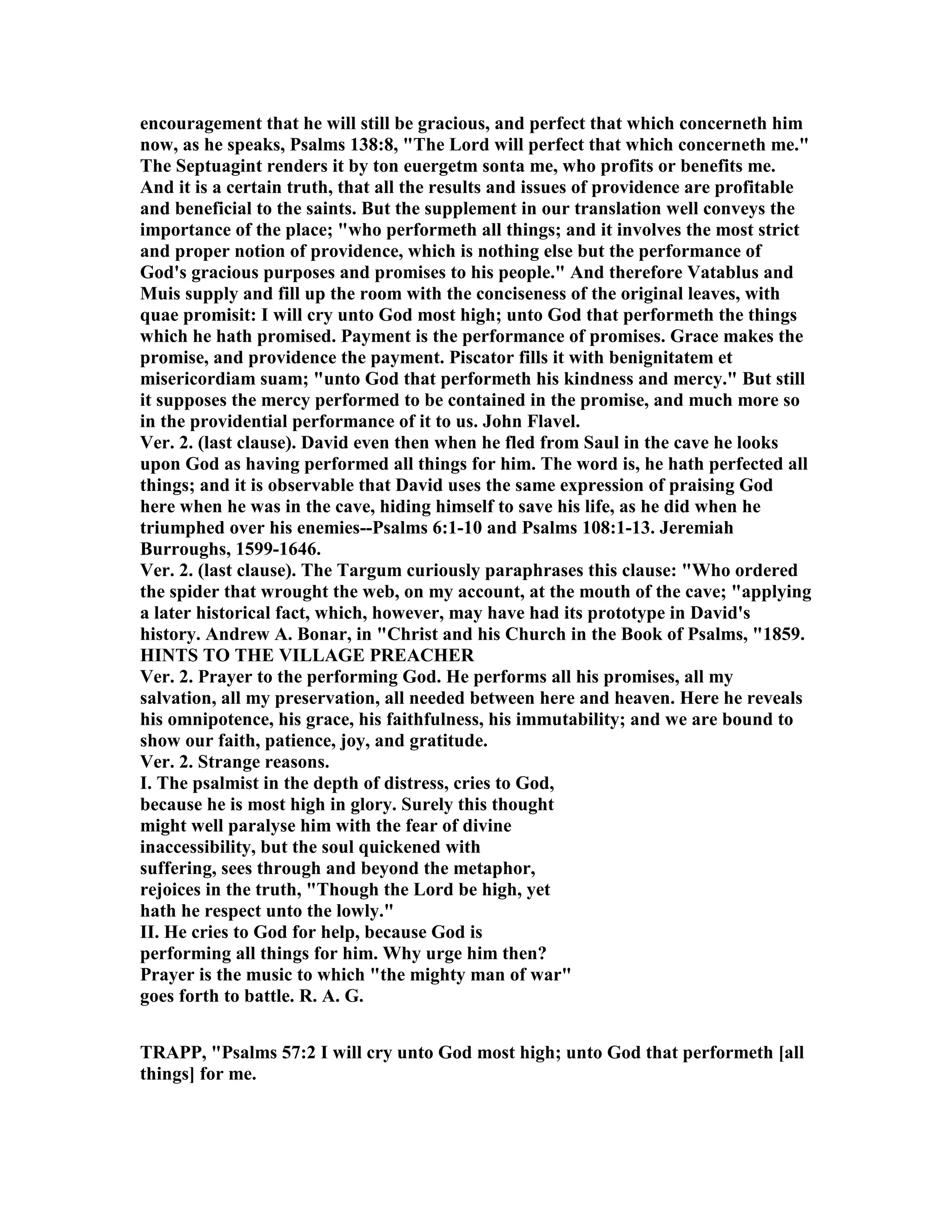 encouragement that he will still be gracious, and perfect that which concerneth him
now, as he speaks, Psalms 138:8, "The Lord will perfect that which concerneth me."
The Septuagint renders it by ton euergetm sonta me, who profits or benefits me.
And it is a certain truth, that all the results and issues of providence are profitable
and beneficial to the saints. But the supplement in our translation well conveys the
importance of the place; "who performeth all things; and it involves the most strict
and proper notion of providence, which is nothing else but the performance of
God's gracious purposes and promises to his people." And therefore Vatablus and
Muis supply and fill up the room with the conciseness of the original leaves, with
quae promisit: I will cry unto God most high; unto God that performeth the things
which he hath promised. Payment is the performance of promises. Grace makes the
promise, and providence the payment. Piscator fills it with benignitatem et
misericordiam suam; "unto God that performeth his kindness and mercy." But still
it supposes the mercy performed to be contained in the promise, and much more so
in the providential performance of it to us. John Flavel.
Ver. 2. (last clause). David even then when he fled from Saul in the cave he looks
upon God as having performed all things for him. The word is, he hath perfected all
things; and it is observable that David uses the same expression of praising God
here when he was in the cave, hiding himself to save his life, as he did when he
triumphed over his enemies--Psalms 6:1-10 and Psalms 108:1-13. Jeremiah
Burroughs, 1599-1646.
Ver. 2. (last clause). The Targum curiously paraphrases this clause: "Who ordered
the spider that wrought the web, on my account, at the mouth of the cave; "applying
a later historical fact, which, however, may have had its prototype in David's
history. Andrew A. Bonar, in "Christ and his Church in the Book of Psalms, "1859.
HI TS TO THE VILLAGE PREACHER
Ver. 2. Prayer to the performing God. He performs all his promises, all my
salvation, all my preservation, all needed between here and heaven. Here he reveals
his omnipotence, his grace, his faithfulness, his immutability; and we are bound to
show our faith, patience, joy, and gratitude.
Ver. 2. Strange reasons.
I. The psalmist in the depth of distress, cries to God,
because he is most high in glory. Surely this thought
might well paralyse him with the fear of divine
inaccessibility, but the soul quickened with
suffering, sees through and beyond the metaphor,
rejoices in the truth, "Though the Lord be high, yet
hath he respect unto the lowly."
II. He cries to God for help, because God is
performing all things for him. Why urge him then?
Prayer is the music to which "the mighty man of war"
goes forth to battle. R. A. G.
TRAPP, "Psalms 57:2 I will cry unto God most high; unto God that performeth [all
things] for me.
 