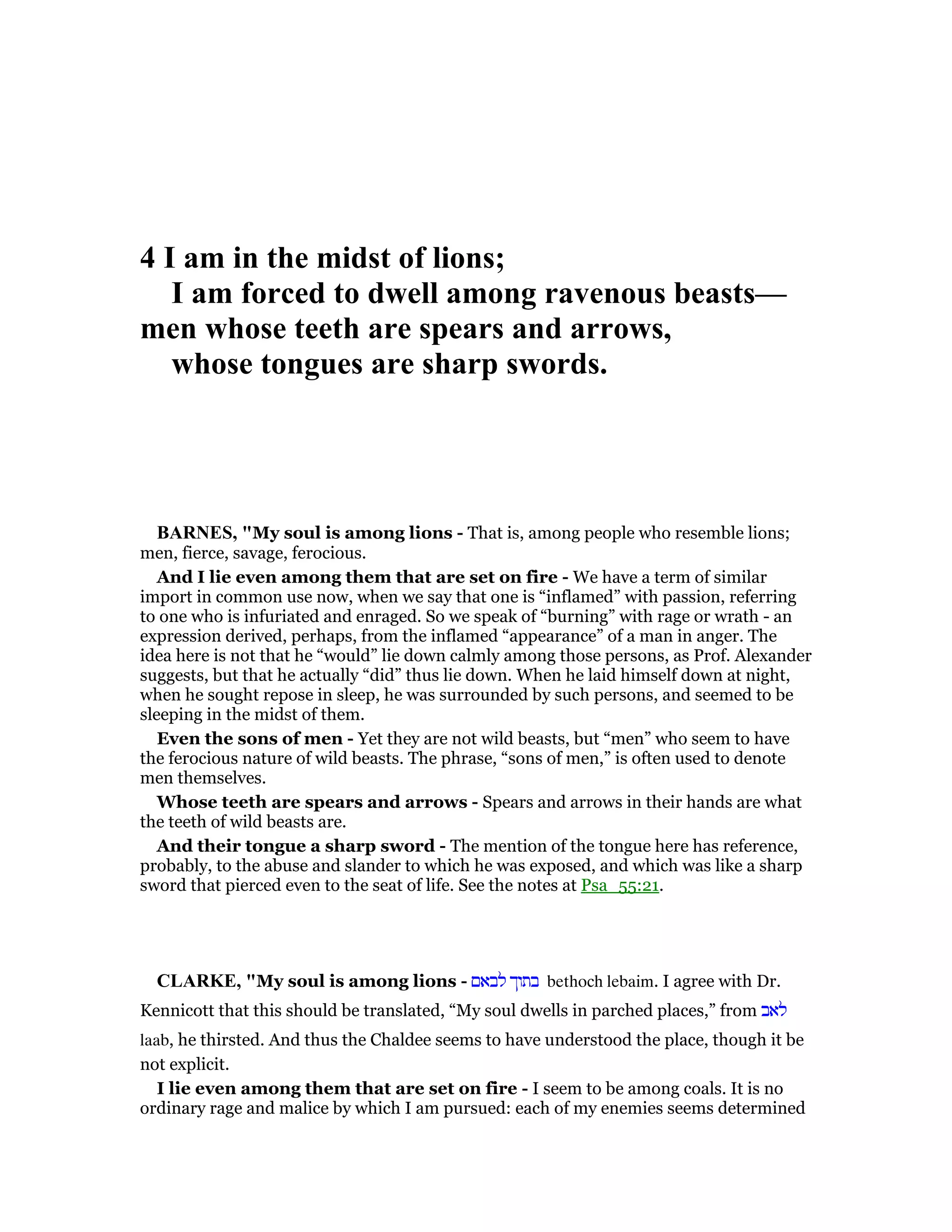 4 I am in the midst of lions;
I am forced to dwell among ravenous beasts—
men whose teeth are spears and arrows,
whose tongues are sharp swords.
BAR ES, "My soul is among lions - That is, among people who resemble lions;
men, fierce, savage, ferocious.
And I lie even among them that are set on fire - We have a term of similar
import in common use now, when we say that one is “inflamed” with passion, referring
to one who is infuriated and enraged. So we speak of “burning” with rage or wrath - an
expression derived, perhaps, from the inflamed “appearance” of a man in anger. The
idea here is not that he “would” lie down calmly among those persons, as Prof. Alexander
suggests, but that he actually “did” thus lie down. When he laid himself down at night,
when he sought repose in sleep, he was surrounded by such persons, and seemed to be
sleeping in the midst of them.
Even the sons of men - Yet they are not wild beasts, but “men” who seem to have
the ferocious nature of wild beasts. The phrase, “sons of men,” is often used to denote
men themselves.
Whose teeth are spears and arrows - Spears and arrows in their hands are what
the teeth of wild beasts are.
And their tongue a sharp sword - The mention of the tongue here has reference,
probably, to the abuse and slander to which he was exposed, and which was like a sharp
sword that pierced even to the seat of life. See the notes at Psa_55:21.
CLARKE, "My soul is among lions - ‫לבאם‬ ‫בתוך‬ bethoch lebaim. I agree with Dr.
Kennicott that this should be translated, “My soul dwells in parched places,” from ‫לאב‬
laab, he thirsted. And thus the Chaldee seems to have understood the place, though it be
not explicit.
I lie even among them that are set on fire - I seem to be among coals. It is no
ordinary rage and malice by which I am pursued: each of my enemies seems determined
 