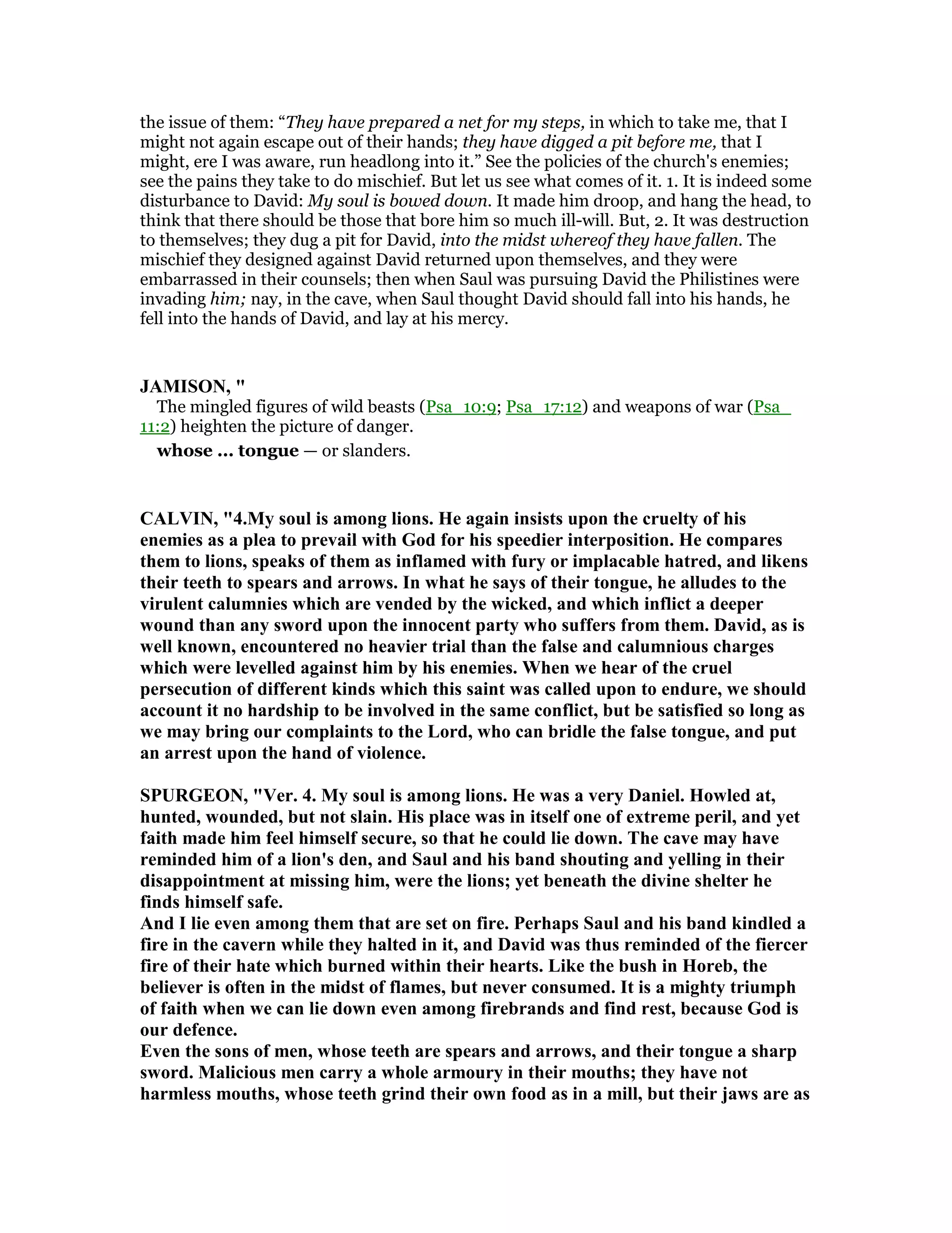 the issue of them: “They have prepared a net for my steps, in which to take me, that I
might not again escape out of their hands; they have digged a pit before me, that I
might, ere I was aware, run headlong into it.” See the policies of the church's enemies;
see the pains they take to do mischief. But let us see what comes of it. 1. It is indeed some
disturbance to David: My soul is bowed down. It made him droop, and hang the head, to
think that there should be those that bore him so much ill-will. But, 2. It was destruction
to themselves; they dug a pit for David, into the midst whereof they have fallen. The
mischief they designed against David returned upon themselves, and they were
embarrassed in their counsels; then when Saul was pursuing David the Philistines were
invading him; nay, in the cave, when Saul thought David should fall into his hands, he
fell into the hands of David, and lay at his mercy.
JAMISO , "
The mingled figures of wild beasts (Psa_10:9; Psa_17:12) and weapons of war (Psa_
11:2) heighten the picture of danger.
whose ... tongue — or slanders.
CALVI , "4.My soul is among lions. He again insists upon the cruelty of his
enemies as a plea to prevail with God for his speedier interposition. He compares
them to lions, speaks of them as inflamed with fury or implacable hatred, and likens
their teeth to spears and arrows. In what he says of their tongue, he alludes to the
virulent calumnies which are vended by the wicked, and which inflict a deeper
wound than any sword upon the innocent party who suffers from them. David, as is
well known, encountered no heavier trial than the false and calumnious charges
which were levelled against him by his enemies. When we hear of the cruel
persecution of different kinds which this saint was called upon to endure, we should
account it no hardship to be involved in the same conflict, but be satisfied so long as
we may bring our complaints to the Lord, who can bridle the false tongue, and put
an arrest upon the hand of violence.
SPURGEO , "Ver. 4. My soul is among lions. He was a very Daniel. Howled at,
hunted, wounded, but not slain. His place was in itself one of extreme peril, and yet
faith made him feel himself secure, so that he could lie down. The cave may have
reminded him of a lion's den, and Saul and his band shouting and yelling in their
disappointment at missing him, were the lions; yet beneath the divine shelter he
finds himself safe.
And I lie even among them that are set on fire. Perhaps Saul and his band kindled a
fire in the cavern while they halted in it, and David was thus reminded of the fiercer
fire of their hate which burned within their hearts. Like the bush in Horeb, the
believer is often in the midst of flames, but never consumed. It is a mighty triumph
of faith when we can lie down even among firebrands and find rest, because God is
our defence.
Even the sons of men, whose teeth are spears and arrows, and their tongue a sharp
sword. Malicious men carry a whole armoury in their mouths; they have not
harmless mouths, whose teeth grind their own food as in a mill, but their jaws are as
 
