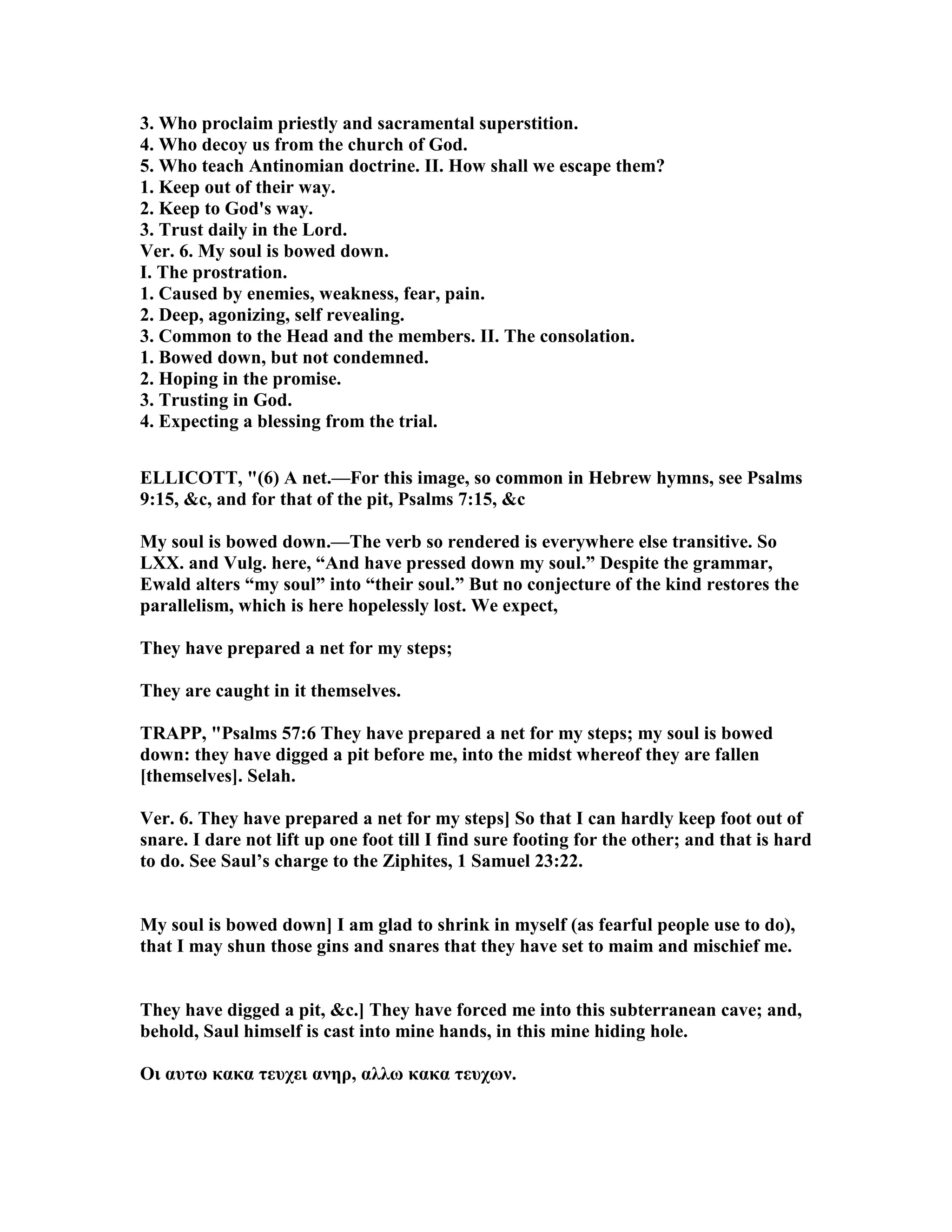 3. Who proclaim priestly and sacramental superstition.
4. Who decoy us from the church of God.
5. Who teach Antinomian doctrine. II. How shall we escape them?
1. Keep out of their way.
2. Keep to God's way.
3. Trust daily in the Lord.
Ver. 6. My soul is bowed down.
I. The prostration.
1. Caused by enemies, weakness, fear, pain.
2. Deep, agonizing, self revealing.
3. Common to the Head and the members. II. The consolation.
1. Bowed down, but not condemned.
2. Hoping in the promise.
3. Trusting in God.
4. Expecting a blessing from the trial.
ELLICOTT, "(6) A net.—For this image, so common in Hebrew hymns, see Psalms
9:15, &c, and for that of the pit, Psalms 7:15, &c
My soul is bowed down.—The verb so rendered is everywhere else transitive. So
LXX. and Vulg. here, “And have pressed down my soul.” Despite the grammar,
Ewald alters “my soul” into “their soul.” But no conjecture of the kind restores the
parallelism, which is here hopelessly lost. We expect,
They have prepared a net for my steps;
They are caught in it themselves.
TRAPP, "Psalms 57:6 They have prepared a net for my steps; my soul is bowed
down: they have digged a pit before me, into the midst whereof they are fallen
[themselves]. Selah.
Ver. 6. They have prepared a net for my steps] So that I can hardly keep foot out of
snare. I dare not lift up one foot till I find sure footing for the other; and that is hard
to do. See Saul’s charge to the Ziphites, 1 Samuel 23:22.
My soul is bowed down] I am glad to shrink in myself (as fearful people use to do),
that I may shun those gins and snares that they have set to maim and mischief me.
They have digged a pit, &c.] They have forced me into this subterranean cave; and,
behold, Saul himself is cast into mine hands, in this mine hiding hole.
Oι αυτω κακα τευχει ανηρ, αλλω κακα τευχων.
 