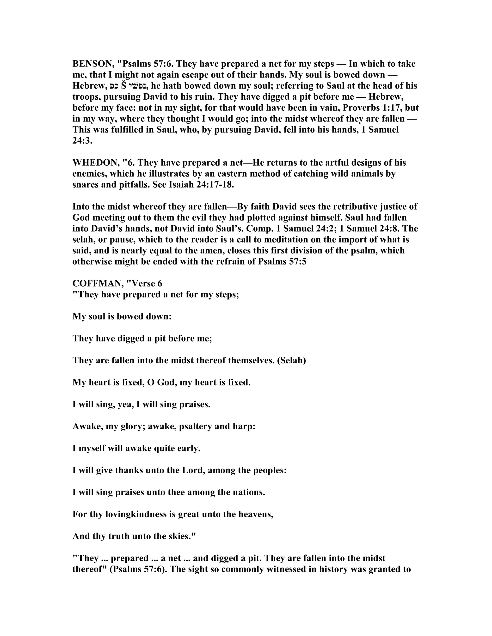BE SO , "Psalms 57:6. They have prepared a net for my steps — In which to take
me, that I might not again escape out of their hands. My soul is bowed down —
Hebrew, ‫כפ‬ Š ‫,נפשׁי‬ he hath bowed down my soul; referring to Saul at the head of his
troops, pursuing David to his ruin. They have digged a pit before me — Hebrew,
before my face: not in my sight, for that would have been in vain, Proverbs 1:17, but
in my way, where they thought I would go; into the midst whereof they are fallen —
This was fulfilled in Saul, who, by pursuing David, fell into his hands, 1 Samuel
24:3.
WHEDO , "6. They have prepared a net—He returns to the artful designs of his
enemies, which he illustrates by an eastern method of catching wild animals by
snares and pitfalls. See Isaiah 24:17-18.
Into the midst whereof they are fallen—By faith David sees the retributive justice of
God meeting out to them the evil they had plotted against himself. Saul had fallen
into David’s hands, not David into Saul’s. Comp. 1 Samuel 24:2; 1 Samuel 24:8. The
selah, or pause, which to the reader is a call to meditation on the import of what is
said, and is nearly equal to the amen, closes this first division of the psalm, which
otherwise might be ended with the refrain of Psalms 57:5
COFFMA , "Verse 6
"They have prepared a net for my steps;
My soul is bowed down:
They have digged a pit before me;
They are fallen into the midst thereof themselves. (Selah)
My heart is fixed, O God, my heart is fixed.
I will sing, yea, I will sing praises.
Awake, my glory; awake, psaltery and harp:
I myself will awake quite early.
I will give thanks unto the Lord, among the peoples:
I will sing praises unto thee among the nations.
For thy lovingkindness is great unto the heavens,
And thy truth unto the skies."
"They ... prepared ... a net ... and digged a pit. They are fallen into the midst
thereof" (Psalms 57:6). The sight so commonly witnessed in history was granted to
 