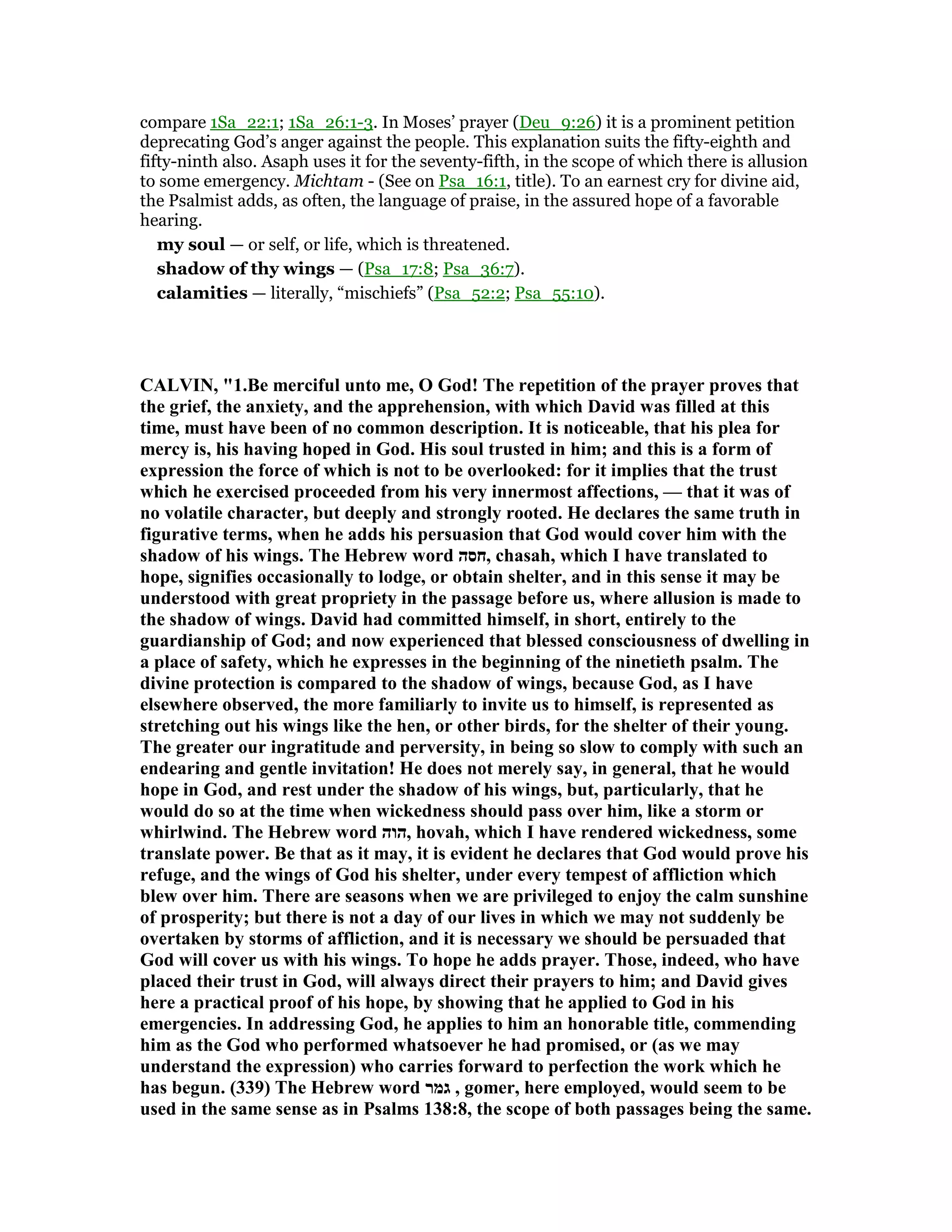 compare 1Sa_22:1; 1Sa_26:1-3. In Moses’ prayer (Deu_9:26) it is a prominent petition
deprecating God’s anger against the people. This explanation suits the fifty-eighth and
fifty-ninth also. Asaph uses it for the seventy-fifth, in the scope of which there is allusion
to some emergency. Michtam - (See on Psa_16:1, title). To an earnest cry for divine aid,
the Psalmist adds, as often, the language of praise, in the assured hope of a favorable
hearing.
my soul — or self, or life, which is threatened.
shadow of thy wings — (Psa_17:8; Psa_36:7).
calamities — literally, “mischiefs” (Psa_52:2; Psa_55:10).
CALVI , "1.Be merciful unto me, O God! The repetition of the prayer proves that
the grief, the anxiety, and the apprehension, with which David was filled at this
time, must have been of no common description. It is noticeable, that his plea for
mercy is, his having hoped in God. His soul trusted in him; and this is a form of
expression the force of which is not to be overlooked: for it implies that the trust
which he exercised proceeded from his very innermost affections, — that it was of
no volatile character, but deeply and strongly rooted. He declares the same truth in
figurative terms, when he adds his persuasion that God would cover him with the
shadow of his wings. The Hebrew word ‫,חסה‬ chasah, which I have translated to
hope, signifies occasionally to lodge, or obtain shelter, and in this sense it may be
understood with great propriety in the passage before us, where allusion is made to
the shadow of wings. David had committed himself, in short, entirely to the
guardianship of God; and now experienced that blessed consciousness of dwelling in
a place of safety, which he expresses in the beginning of the ninetieth psalm. The
divine protection is compared to the shadow of wings, because God, as I have
elsewhere observed, the more familiarly to invite us to himself, is represented as
stretching out his wings like the hen, or other birds, for the shelter of their young.
The greater our ingratitude and perversity, in being so slow to comply with such an
endearing and gentle invitation! He does not merely say, in general, that he would
hope in God, and rest under the shadow of his wings, but, particularly, that he
would do so at the time when wickedness should pass over him, like a storm or
whirlwind. The Hebrew word ‫,הוה‬ hovah, which I have rendered wickedness, some
translate power. Be that as it may, it is evident he declares that God would prove his
refuge, and the wings of God his shelter, under every tempest of affliction which
blew over him. There are seasons when we are privileged to enjoy the calm sunshine
of prosperity; but there is not a day of our lives in which we may not suddenly be
overtaken by storms of affliction, and it is necessary we should be persuaded that
God will cover us with his wings. To hope he adds prayer. Those, indeed, who have
placed their trust in God, will always direct their prayers to him; and David gives
here a practical proof of his hope, by showing that he applied to God in his
emergencies. In addressing God, he applies to him an honorable title, commending
him as the God who performed whatsoever he had promised, or (as we may
understand the expression) who carries forward to perfection the work which he
has begun. (339) The Hebrew word ‫גמר‬ , gomer, here employed, would seem to be
used in the same sense as in Psalms 138:8, the scope of both passages being the same.
 