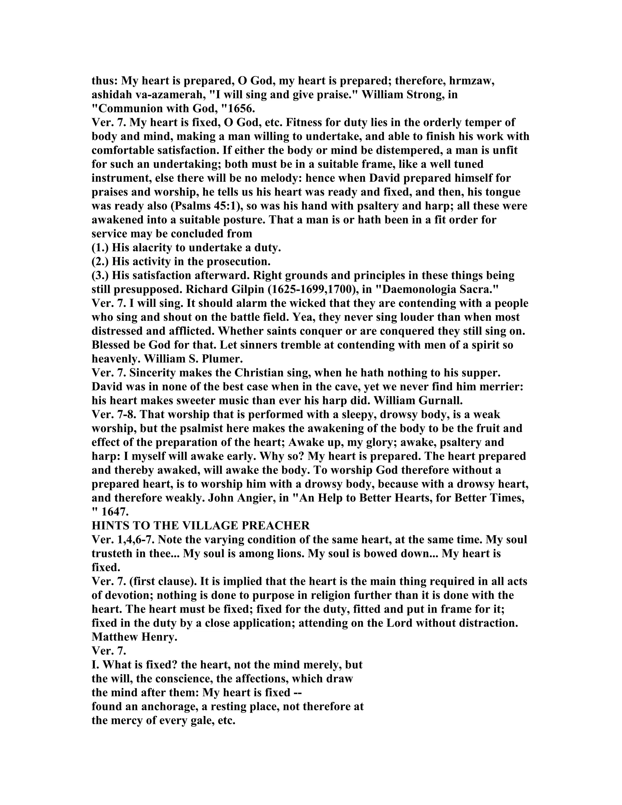 thus: My heart is prepared, O God, my heart is prepared; therefore, hrmzaw,
ashidah va-azamerah, "I will sing and give praise." William Strong, in
"Communion with God, "1656.
Ver. 7. My heart is fixed, O God, etc. Fitness for duty lies in the orderly temper of
body and mind, making a man willing to undertake, and able to finish his work with
comfortable satisfaction. If either the body or mind be distempered, a man is unfit
for such an undertaking; both must be in a suitable frame, like a well tuned
instrument, else there will be no melody: hence when David prepared himself for
praises and worship, he tells us his heart was ready and fixed, and then, his tongue
was ready also (Psalms 45:1), so was his hand with psaltery and harp; all these were
awakened into a suitable posture. That a man is or hath been in a fit order for
service may be concluded from
(1.) His alacrity to undertake a duty.
(2.) His activity in the prosecution.
(3.) His satisfaction afterward. Right grounds and principles in these things being
still presupposed. Richard Gilpin (1625-1699,1700), in "Daemonologia Sacra."
Ver. 7. I will sing. It should alarm the wicked that they are contending with a people
who sing and shout on the battle field. Yea, they never sing louder than when most
distressed and afflicted. Whether saints conquer or are conquered they still sing on.
Blessed be God for that. Let sinners tremble at contending with men of a spirit so
heavenly. William S. Plumer.
Ver. 7. Sincerity makes the Christian sing, when he hath nothing to his supper.
David was in none of the best case when in the cave, yet we never find him merrier:
his heart makes sweeter music than ever his harp did. William Gurnall.
Ver. 7-8. That worship that is performed with a sleepy, drowsy body, is a weak
worship, but the psalmist here makes the awakening of the body to be the fruit and
effect of the preparation of the heart; Awake up, my glory; awake, psaltery and
harp: I myself will awake early. Why so? My heart is prepared. The heart prepared
and thereby awaked, will awake the body. To worship God therefore without a
prepared heart, is to worship him with a drowsy body, because with a drowsy heart,
and therefore weakly. John Angier, in "An Help to Better Hearts, for Better Times,
" 1647.
HI TS TO THE VILLAGE PREACHER
Ver. 1,4,6-7. ote the varying condition of the same heart, at the same time. My soul
trusteth in thee... My soul is among lions. My soul is bowed down... My heart is
fixed.
Ver. 7. (first clause). It is implied that the heart is the main thing required in all acts
of devotion; nothing is done to purpose in religion further than it is done with the
heart. The heart must be fixed; fixed for the duty, fitted and put in frame for it;
fixed in the duty by a close application; attending on the Lord without distraction.
Matthew Henry.
Ver. 7.
I. What is fixed? the heart, not the mind merely, but
the will, the conscience, the affections, which draw
the mind after them: My heart is fixed --
found an anchorage, a resting place, not therefore at
the mercy of every gale, etc.
 