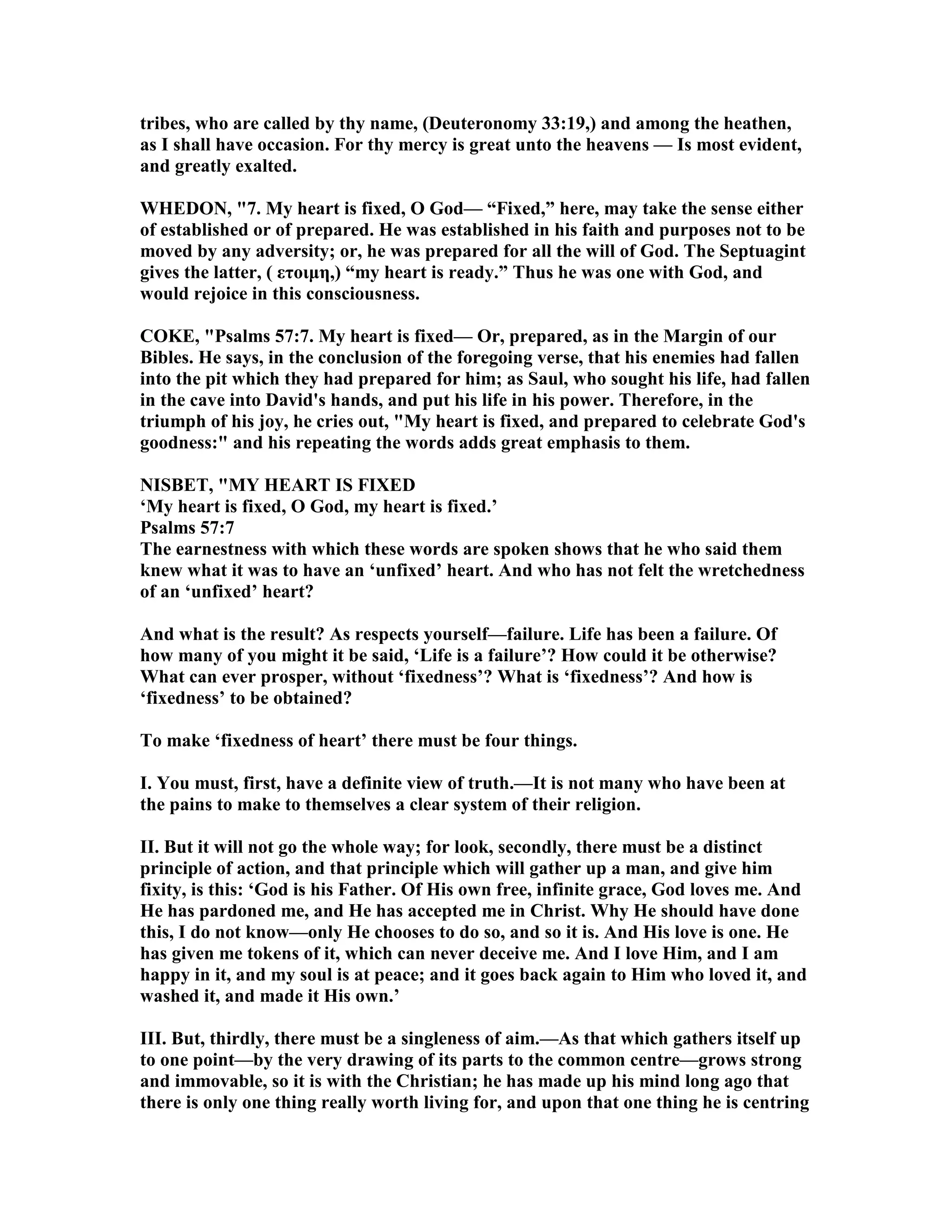 tribes, who are called by thy name, (Deuteronomy 33:19,) and among the heathen,
as I shall have occasion. For thy mercy is great unto the heavens — Is most evident,
and greatly exalted.
WHEDO , "7. My heart is fixed, O God— “Fixed,” here, may take the sense either
of established or of prepared. He was established in his faith and purposes not to be
moved by any adversity; or, he was prepared for all the will of God. The Septuagint
gives the latter, ( ετοιµη,) “my heart is ready.” Thus he was one with God, and
would rejoice in this consciousness.
COKE, "Psalms 57:7. My heart is fixed— Or, prepared, as in the Margin of our
Bibles. He says, in the conclusion of the foregoing verse, that his enemies had fallen
into the pit which they had prepared for him; as Saul, who sought his life, had fallen
in the cave into David's hands, and put his life in his power. Therefore, in the
triumph of his joy, he cries out, "My heart is fixed, and prepared to celebrate God's
goodness:" and his repeating the words adds great emphasis to them.
ISBET, "MY HEART IS FIXED
‘My heart is fixed, O God, my heart is fixed.’
Psalms 57:7
The earnestness with which these words are spoken shows that he who said them
knew what it was to have an ‘unfixed’ heart. And who has not felt the wretchedness
of an ‘unfixed’ heart?
And what is the result? As respects yourself—failure. Life has been a failure. Of
how many of you might it be said, ‘Life is a failure’? How could it be otherwise?
What can ever prosper, without ‘fixedness’? What is ‘fixedness’? And how is
‘fixedness’ to be obtained?
To make ‘fixedness of heart’ there must be four things.
I. You must, first, have a definite view of truth.—It is not many who have been at
the pains to make to themselves a clear system of their religion.
II. But it will not go the whole way; for look, secondly, there must be a distinct
principle of action, and that principle which will gather up a man, and give him
fixity, is this: ‘God is his Father. Of His own free, infinite grace, God loves me. And
He has pardoned me, and He has accepted me in Christ. Why He should have done
this, I do not know—only He chooses to do so, and so it is. And His love is one. He
has given me tokens of it, which can never deceive me. And I love Him, and I am
happy in it, and my soul is at peace; and it goes back again to Him who loved it, and
washed it, and made it His own.’
III. But, thirdly, there must be a singleness of aim.—As that which gathers itself up
to one point—by the very drawing of its parts to the common centre—grows strong
and immovable, so it is with the Christian; he has made up his mind long ago that
there is only one thing really worth living for, and upon that one thing he is centring
 