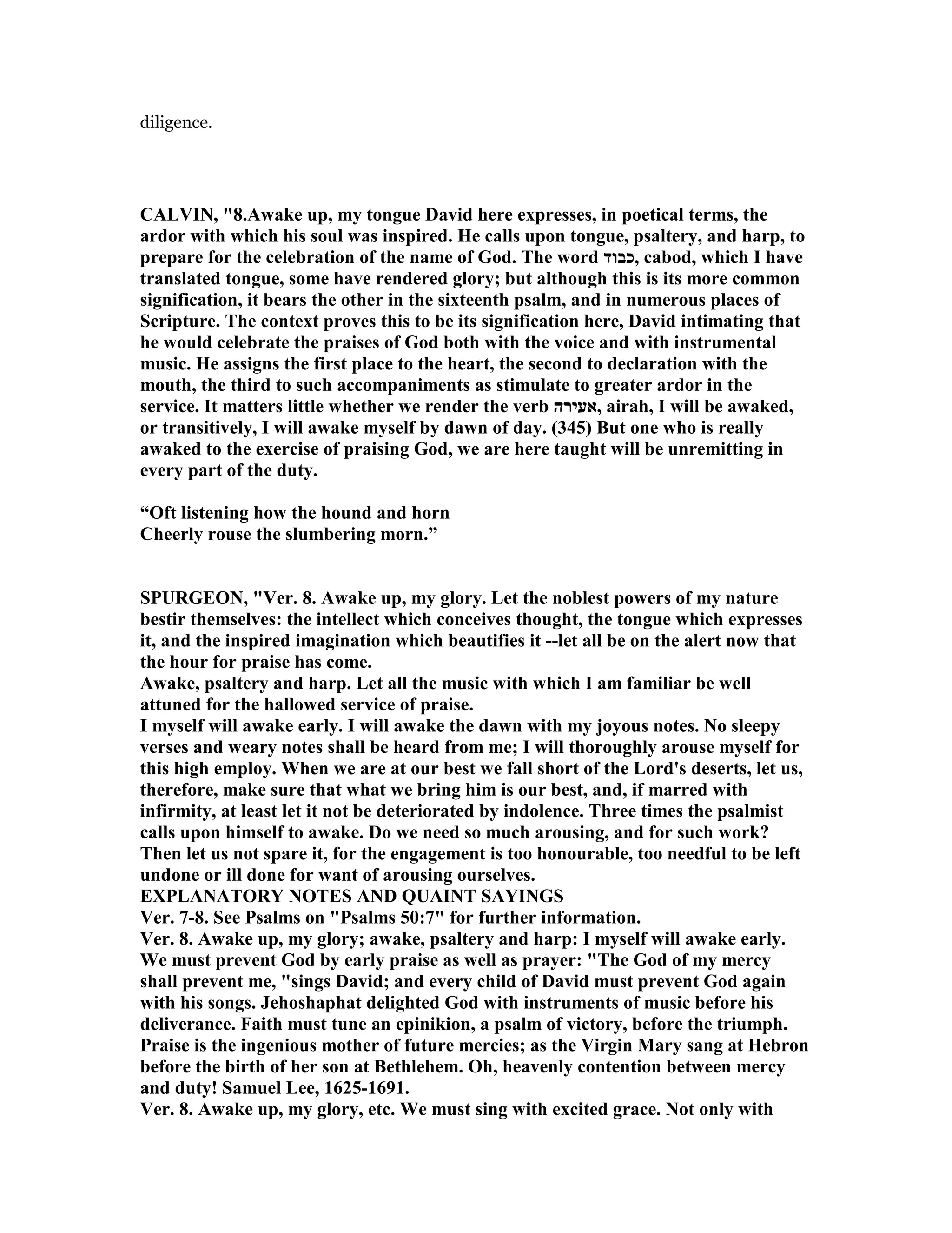 diligence.
CALVI , "8.Awake up, my tongue David here expresses, in poetical terms, the
ardor with which his soul was inspired. He calls upon tongue, psaltery, and harp, to
prepare for the celebration of the name of God. The word ‫,כבוד‬ cabod, which I have
translated tongue, some have rendered glory; but although this is its more common
signification, it bears the other in the sixteenth psalm, and in numerous places of
Scripture. The context proves this to be its signification here, David intimating that
he would celebrate the praises of God both with the voice and with instrumental
music. He assigns the first place to the heart, the second to declaration with the
mouth, the third to such accompaniments as stimulate to greater ardor in the
service. It matters little whether we render the verb ‫,אעירה‬ airah, I will be awaked,
or transitively, I will awake myself by dawn of day. (345) But one who is really
awaked to the exercise of praising God, we are here taught will be unremitting in
every part of the duty.
“Oft listening how the hound and horn
Cheerly rouse the slumbering morn.”
SPURGEO , "Ver. 8. Awake up, my glory. Let the noblest powers of my nature
bestir themselves: the intellect which conceives thought, the tongue which expresses
it, and the inspired imagination which beautifies it --let all be on the alert now that
the hour for praise has come.
Awake, psaltery and harp. Let all the music with which I am familiar be well
attuned for the hallowed service of praise.
I myself will awake early. I will awake the dawn with my joyous notes. o sleepy
verses and weary notes shall be heard from me; I will thoroughly arouse myself for
this high employ. When we are at our best we fall short of the Lord's deserts, let us,
therefore, make sure that what we bring him is our best, and, if marred with
infirmity, at least let it not be deteriorated by indolence. Three times the psalmist
calls upon himself to awake. Do we need so much arousing, and for such work?
Then let us not spare it, for the engagement is too honourable, too needful to be left
undone or ill done for want of arousing ourselves.
EXPLA ATORY OTES A D QUAI T SAYI GS
Ver. 7-8. See Psalms on "Psalms 50:7" for further information.
Ver. 8. Awake up, my glory; awake, psaltery and harp: I myself will awake early.
We must prevent God by early praise as well as prayer: "The God of my mercy
shall prevent me, "sings David; and every child of David must prevent God again
with his songs. Jehoshaphat delighted God with instruments of music before his
deliverance. Faith must tune an epinikion, a psalm of victory, before the triumph.
Praise is the ingenious mother of future mercies; as the Virgin Mary sang at Hebron
before the birth of her son at Bethlehem. Oh, heavenly contention between mercy
and duty! Samuel Lee, 1625-1691.
Ver. 8. Awake up, my glory, etc. We must sing with excited grace. ot only with
 