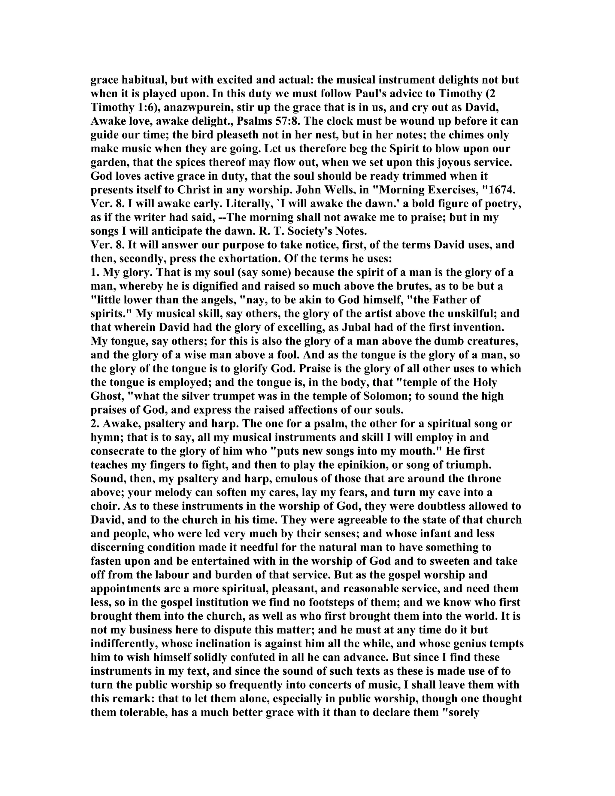 grace habitual, but with excited and actual: the musical instrument delights not but
when it is played upon. In this duty we must follow Paul's advice to Timothy (2
Timothy 1:6), anazwpurein, stir up the grace that is in us, and cry out as David,
Awake love, awake delight., Psalms 57:8. The clock must be wound up before it can
guide our time; the bird pleaseth not in her nest, but in her notes; the chimes only
make music when they are going. Let us therefore beg the Spirit to blow upon our
garden, that the spices thereof may flow out, when we set upon this joyous service.
God loves active grace in duty, that the soul should be ready trimmed when it
presents itself to Christ in any worship. John Wells, in "Morning Exercises, "1674.
Ver. 8. I will awake early. Literally, `I will awake the dawn.' a bold figure of poetry,
as if the writer had said, --The morning shall not awake me to praise; but in my
songs I will anticipate the dawn. R. T. Society's otes.
Ver. 8. It will answer our purpose to take notice, first, of the terms David uses, and
then, secondly, press the exhortation. Of the terms he uses:
1. My glory. That is my soul (say some) because the spirit of a man is the glory of a
man, whereby he is dignified and raised so much above the brutes, as to be but a
"little lower than the angels, "nay, to be akin to God himself, "the Father of
spirits." My musical skill, say others, the glory of the artist above the unskilful; and
that wherein David had the glory of excelling, as Jubal had of the first invention.
My tongue, say others; for this is also the glory of a man above the dumb creatures,
and the glory of a wise man above a fool. And as the tongue is the glory of a man, so
the glory of the tongue is to glorify God. Praise is the glory of all other uses to which
the tongue is employed; and the tongue is, in the body, that "temple of the Holy
Ghost, "what the silver trumpet was in the temple of Solomon; to sound the high
praises of God, and express the raised affections of our souls.
2. Awake, psaltery and harp. The one for a psalm, the other for a spiritual song or
hymn; that is to say, all my musical instruments and skill I will employ in and
consecrate to the glory of him who "puts new songs into my mouth." He first
teaches my fingers to fight, and then to play the epinikion, or song of triumph.
Sound, then, my psaltery and harp, emulous of those that are around the throne
above; your melody can soften my cares, lay my fears, and turn my cave into a
choir. As to these instruments in the worship of God, they were doubtless allowed to
David, and to the church in his time. They were agreeable to the state of that church
and people, who were led very much by their senses; and whose infant and less
discerning condition made it needful for the natural man to have something to
fasten upon and be entertained with in the worship of God and to sweeten and take
off from the labour and burden of that service. But as the gospel worship and
appointments are a more spiritual, pleasant, and reasonable service, and need them
less, so in the gospel institution we find no footsteps of them; and we know who first
brought them into the church, as well as who first brought them into the world. It is
not my business here to dispute this matter; and he must at any time do it but
indifferently, whose inclination is against him all the while, and whose genius tempts
him to wish himself solidly confuted in all he can advance. But since I find these
instruments in my text, and since the sound of such texts as these is made use of to
turn the public worship so frequently into concerts of music, I shall leave them with
this remark: that to let them alone, especially in public worship, though one thought
them tolerable, has a much better grace with it than to declare them "sorely
 