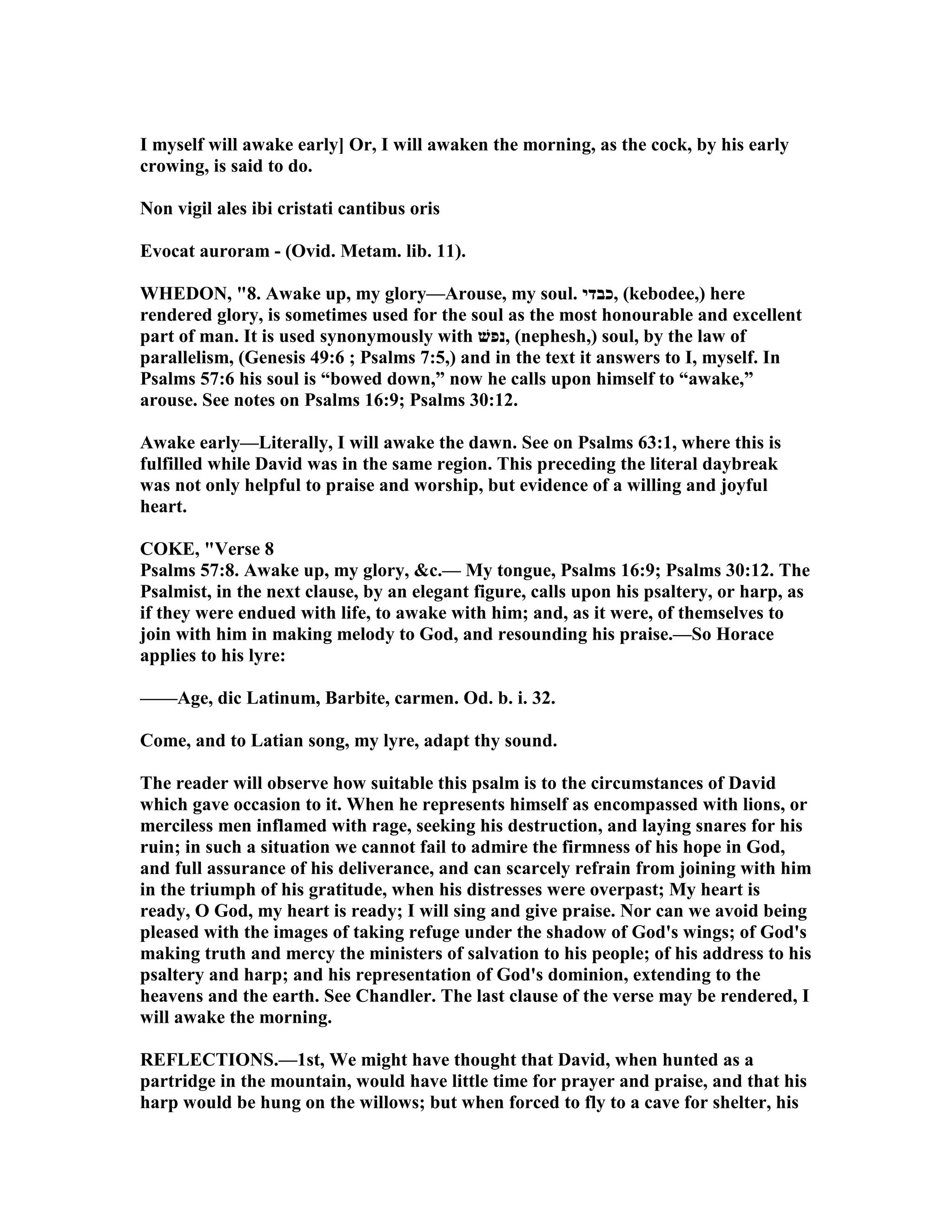 I myself will awake early] Or, I will awaken the morning, as the cock, by his early
crowing, is said to do.
on vigil ales ibi cristati cantibus oris
Evocat auroram - (Ovid. Metam. lib. 11).
WHEDO , "8. Awake up, my glory—Arouse, my soul. ‫,כבדי‬ (kebodee,) here
rendered glory, is sometimes used for the soul as the most honourable and excellent
part of man. It is used synonymously with ‫,נפשׁ‬ (nephesh,) soul, by the law of
parallelism, (Genesis 49:6 ; Psalms 7:5,) and in the text it answers to I, myself. In
Psalms 57:6 his soul is “bowed down,” now he calls upon himself to “awake,”
arouse. See notes on Psalms 16:9; Psalms 30:12.
Awake early—Literally, I will awake the dawn. See on Psalms 63:1, where this is
fulfilled while David was in the same region. This preceding the literal daybreak
was not only helpful to praise and worship, but evidence of a willing and joyful
heart.
COKE, "Verse 8
Psalms 57:8. Awake up, my glory, &c.— My tongue, Psalms 16:9; Psalms 30:12. The
Psalmist, in the next clause, by an elegant figure, calls upon his psaltery, or harp, as
if they were endued with life, to awake with him; and, as it were, of themselves to
join with him in making melody to God, and resounding his praise.—So Horace
applies to his lyre:
——Age, dic Latinum, Barbite, carmen. Od. b. i. 32.
Come, and to Latian song, my lyre, adapt thy sound.
The reader will observe how suitable this psalm is to the circumstances of David
which gave occasion to it. When he represents himself as encompassed with lions, or
merciless men inflamed with rage, seeking his destruction, and laying snares for his
ruin; in such a situation we cannot fail to admire the firmness of his hope in God,
and full assurance of his deliverance, and can scarcely refrain from joining with him
in the triumph of his gratitude, when his distresses were overpast; My heart is
ready, O God, my heart is ready; I will sing and give praise. or can we avoid being
pleased with the images of taking refuge under the shadow of God's wings; of God's
making truth and mercy the ministers of salvation to his people; of his address to his
psaltery and harp; and his representation of God's dominion, extending to the
heavens and the earth. See Chandler. The last clause of the verse may be rendered, I
will awake the morning.
REFLECTIO S.—1st, We might have thought that David, when hunted as a
partridge in the mountain, would have little time for prayer and praise, and that his
harp would be hung on the willows; but when forced to fly to a cave for shelter, his
 