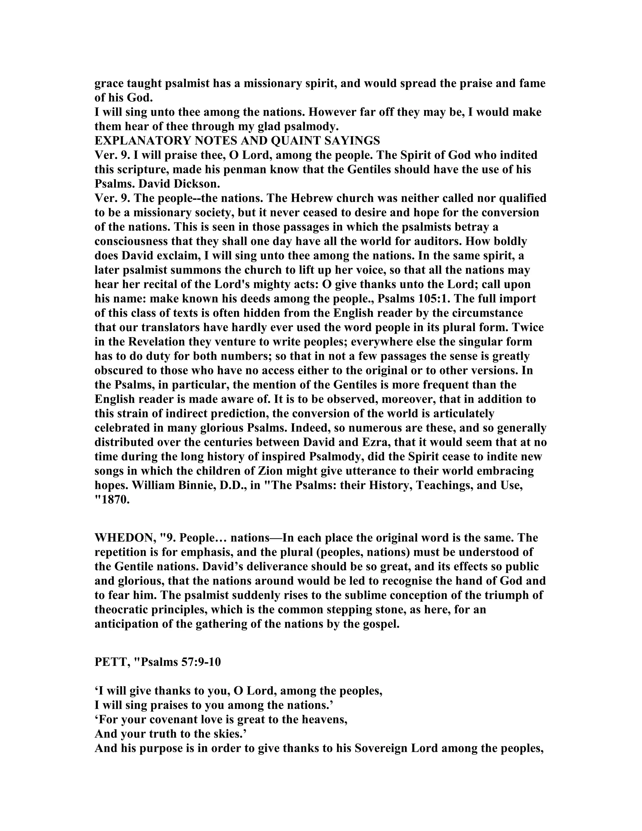 grace taught psalmist has a missionary spirit, and would spread the praise and fame
of his God.
I will sing unto thee among the nations. However far off they may be, I would make
them hear of thee through my glad psalmody.
EXPLA ATORY OTES A D QUAI T SAYI GS
Ver. 9. I will praise thee, O Lord, among the people. The Spirit of God who indited
this scripture, made his penman know that the Gentiles should have the use of his
Psalms. David Dickson.
Ver. 9. The people--the nations. The Hebrew church was neither called nor qualified
to be a missionary society, but it never ceased to desire and hope for the conversion
of the nations. This is seen in those passages in which the psalmists betray a
consciousness that they shall one day have all the world for auditors. How boldly
does David exclaim, I will sing unto thee among the nations. In the same spirit, a
later psalmist summons the church to lift up her voice, so that all the nations may
hear her recital of the Lord's mighty acts: O give thanks unto the Lord; call upon
his name: make known his deeds among the people., Psalms 105:1. The full import
of this class of texts is often hidden from the English reader by the circumstance
that our translators have hardly ever used the word people in its plural form. Twice
in the Revelation they venture to write peoples; everywhere else the singular form
has to do duty for both numbers; so that in not a few passages the sense is greatly
obscured to those who have no access either to the original or to other versions. In
the Psalms, in particular, the mention of the Gentiles is more frequent than the
English reader is made aware of. It is to be observed, moreover, that in addition to
this strain of indirect prediction, the conversion of the world is articulately
celebrated in many glorious Psalms. Indeed, so numerous are these, and so generally
distributed over the centuries between David and Ezra, that it would seem that at no
time during the long history of inspired Psalmody, did the Spirit cease to indite new
songs in which the children of Zion might give utterance to their world embracing
hopes. William Binnie, D.D., in "The Psalms: their History, Teachings, and Use,
"1870.
WHEDO , "9. People… nations—In each place the original word is the same. The
repetition is for emphasis, and the plural (peoples, nations) must be understood of
the Gentile nations. David’s deliverance should be so great, and its effects so public
and glorious, that the nations around would be led to recognise the hand of God and
to fear him. The psalmist suddenly rises to the sublime conception of the triumph of
theocratic principles, which is the common stepping stone, as here, for an
anticipation of the gathering of the nations by the gospel.
PETT, "Psalms 57:9-10
‘I will give thanks to you, O Lord, among the peoples,
I will sing praises to you among the nations.’
‘For your covenant love is great to the heavens,
And your truth to the skies.’
And his purpose is in order to give thanks to his Sovereign Lord among the peoples,
 