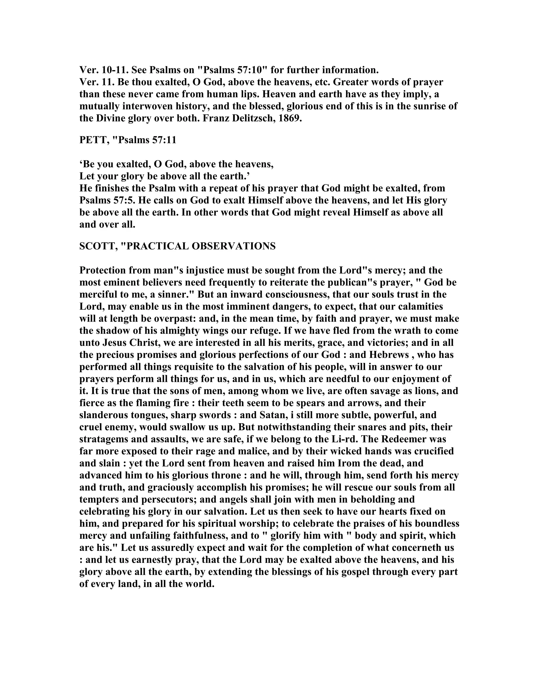 Ver. 10-11. See Psalms on "Psalms 57:10" for further information.
Ver. 11. Be thou exalted, O God, above the heavens, etc. Greater words of prayer
than these never came from human lips. Heaven and earth have as they imply, a
mutually interwoven history, and the blessed, glorious end of this is in the sunrise of
the Divine glory over both. Franz Delitzsch, 1869.
PETT, "Psalms 57:11
‘Be you exalted, O God, above the heavens,
Let your glory be above all the earth.’
He finishes the Psalm with a repeat of his prayer that God might be exalted, from
Psalms 57:5. He calls on God to exalt Himself above the heavens, and let His glory
be above all the earth. In other words that God might reveal Himself as above all
and over all.
SCOTT, "PRACTICAL OBSERVATIO S
Protection from man"s injustice must be sought from the Lord"s mercy; and the
most eminent believers need frequently to reiterate the publican"s prayer, " God be
merciful to me, a sinner." But an inward consciousness, that our souls trust in the
Lord, may enable us in the most imminent dangers, to expect, that our calamities
will at length be overpast: and, in the mean time, by faith and prayer, we must make
the shadow of his almighty wings our refuge. If we have fled from the wrath to come
unto Jesus Christ, we are interested in all his merits, grace, and victories; and in all
the precious promises and glorious perfections of our God : and Hebrews , who has
performed all things requisite to the salvation of his people, will in answer to our
prayers perform all things for us, and in us, which are needful to our enjoyment of
it. It is true that the sons of men, among whom we live, are often savage as lions, and
fierce as the flaming fire : their teeth seem to be spears and arrows, and their
slanderous tongues, sharp swords : and Satan, i still more subtle, powerful, and
cruel enemy, would swallow us up. But notwithstanding their snares and pits, their
stratagems and assaults, we are safe, if we belong to the Li-rd. The Redeemer was
far more exposed to their rage and malice, and by their wicked hands was crucified
and slain : yet the Lord sent from heaven and raised him Irom the dead, and
advanced him to his glorious throne : and he will, through him, send forth his mercy
and truth, and graciously accomplish his promises; he will rescue our souls from all
tempters and persecutors; and angels shall join with men in beholding and
celebrating his glory in our salvation. Let us then seek to have our hearts fixed on
him, and prepared for his spiritual worship; to celebrate the praises of his boundless
mercy and unfailing faithfulness, and to " glorify him with " body and spirit, which
are his." Let us assuredly expect and wait for the completion of what concerneth us
: and let us earnestly pray, that the Lord may be exalted above the heavens, and his
glory above all the earth, by extending the blessings of his gospel through every part
of every land, in all the world.
 