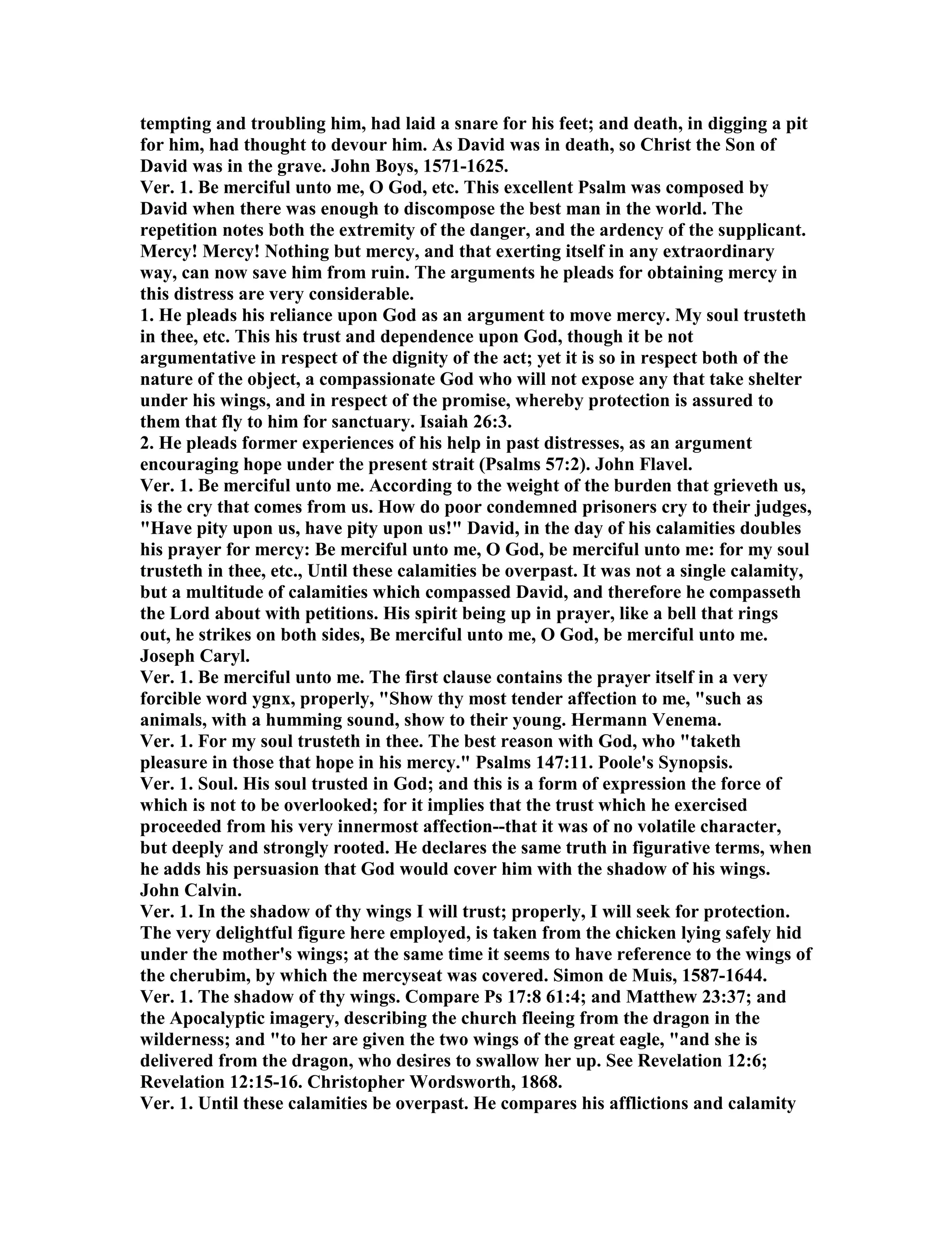 tempting and troubling him, had laid a snare for his feet; and death, in digging a pit
for him, had thought to devour him. As David was in death, so Christ the Son of
David was in the grave. John Boys, 1571-1625.
Ver. 1. Be merciful unto me, O God, etc. This excellent Psalm was composed by
David when there was enough to discompose the best man in the world. The
repetition notes both the extremity of the danger, and the ardency of the supplicant.
Mercy! Mercy! othing but mercy, and that exerting itself in any extraordinary
way, can now save him from ruin. The arguments he pleads for obtaining mercy in
this distress are very considerable.
1. He pleads his reliance upon God as an argument to move mercy. My soul trusteth
in thee, etc. This his trust and dependence upon God, though it be not
argumentative in respect of the dignity of the act; yet it is so in respect both of the
nature of the object, a compassionate God who will not expose any that take shelter
under his wings, and in respect of the promise, whereby protection is assured to
them that fly to him for sanctuary. Isaiah 26:3.
2. He pleads former experiences of his help in past distresses, as an argument
encouraging hope under the present strait (Psalms 57:2). John Flavel.
Ver. 1. Be merciful unto me. According to the weight of the burden that grieveth us,
is the cry that comes from us. How do poor condemned prisoners cry to their judges,
"Have pity upon us, have pity upon us!" David, in the day of his calamities doubles
his prayer for mercy: Be merciful unto me, O God, be merciful unto me: for my soul
trusteth in thee, etc., Until these calamities be overpast. It was not a single calamity,
but a multitude of calamities which compassed David, and therefore he compasseth
the Lord about with petitions. His spirit being up in prayer, like a bell that rings
out, he strikes on both sides, Be merciful unto me, O God, be merciful unto me.
Joseph Caryl.
Ver. 1. Be merciful unto me. The first clause contains the prayer itself in a very
forcible word ygnx, properly, "Show thy most tender affection to me, "such as
animals, with a humming sound, show to their young. Hermann Venema.
Ver. 1. For my soul trusteth in thee. The best reason with God, who "taketh
pleasure in those that hope in his mercy." Psalms 147:11. Poole's Synopsis.
Ver. 1. Soul. His soul trusted in God; and this is a form of expression the force of
which is not to be overlooked; for it implies that the trust which he exercised
proceeded from his very innermost affection--that it was of no volatile character,
but deeply and strongly rooted. He declares the same truth in figurative terms, when
he adds his persuasion that God would cover him with the shadow of his wings.
John Calvin.
Ver. 1. In the shadow of thy wings I will trust; properly, I will seek for protection.
The very delightful figure here employed, is taken from the chicken lying safely hid
under the mother's wings; at the same time it seems to have reference to the wings of
the cherubim, by which the mercyseat was covered. Simon de Muis, 1587-1644.
Ver. 1. The shadow of thy wings. Compare Ps 17:8 61:4; and Matthew 23:37; and
the Apocalyptic imagery, describing the church fleeing from the dragon in the
wilderness; and "to her are given the two wings of the great eagle, "and she is
delivered from the dragon, who desires to swallow her up. See Revelation 12:6;
Revelation 12:15-16. Christopher Wordsworth, 1868.
Ver. 1. Until these calamities be overpast. He compares his afflictions and calamity
 