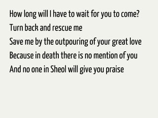 How long will I have to wait for you to come?
Turn back and rescue me
Save me by the outpouring of your great love
Becausein death there is no mention of you
And no one in Sheol will give you praise
 