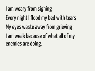 I am weary from sighing
Every night I flood my bed with tears
My eyes waste away from grieving
I am weak because of what all of my
enemies are doing.
 