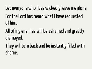 Let everyone who lives wickedly leave me alone
For the Lord has heard what I have requested
of him.
All of my enemies will be ashamed and greatly
dismayed.
They will turnback and be instantlyfilled with
shame.
 