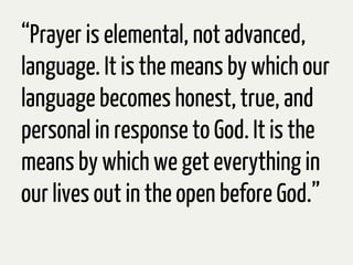 “Prayer is elemental, not advanced,
language. It is the means by which our
language becomes honest, true, and
personal in response to God. It is the
means by which we get everything in
our lives out in the open before God.”
 