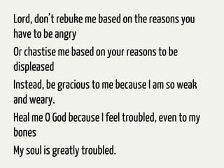 Lord, don’t rebuke me based on the reasons you
have to be angry
Or chastise me based on your reasons to be
displeased
Instead, be gracious to me because I am so weak
and weary.
Heal me O God because I feel troubled, even to my
bones
My soul is greatly troubled.
 