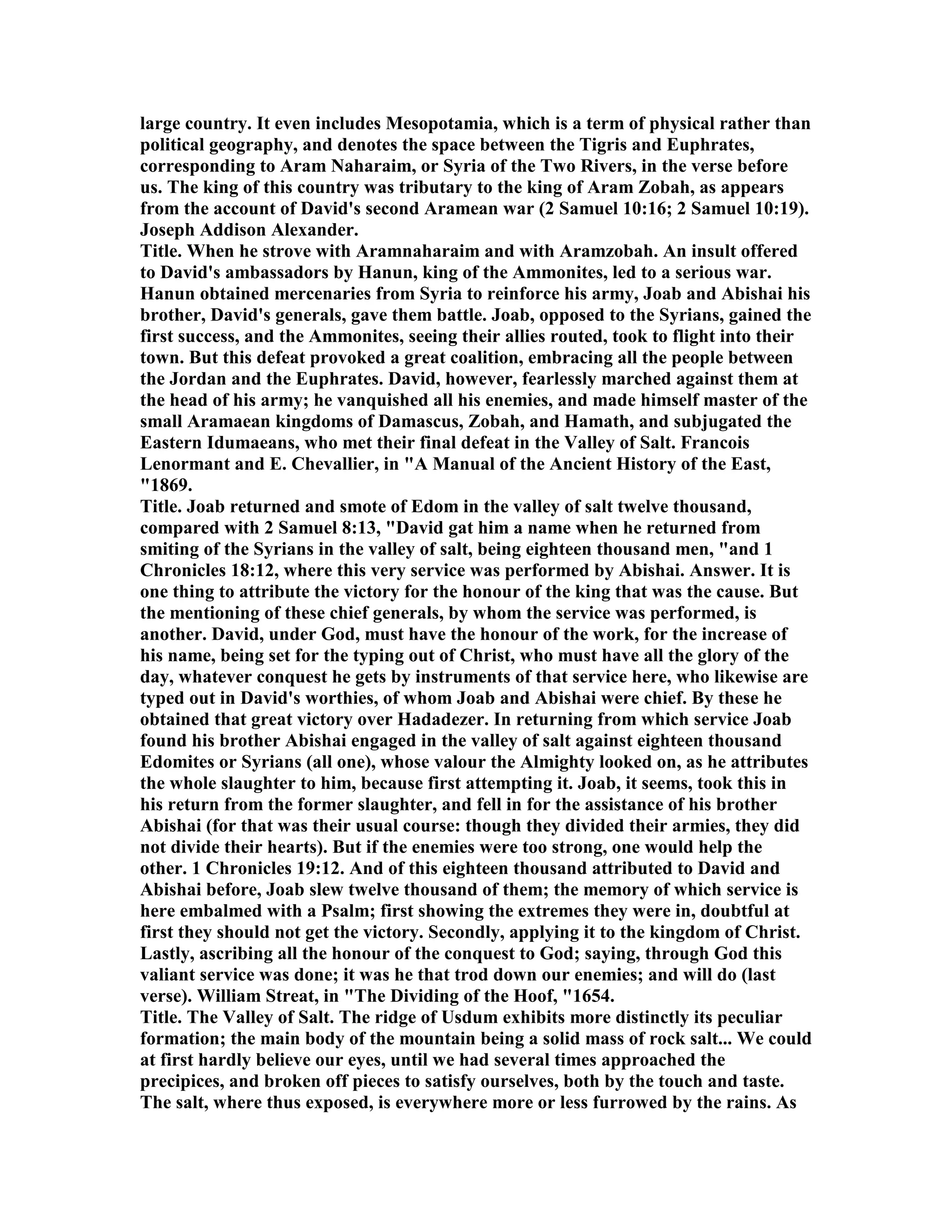 large country. It even includes Mesopotamia, which is a term of physical rather than
political geography, and denotes the space between the Tigris and Euphrates,
corresponding to Aram aharaim, or Syria of the Two Rivers, in the verse before
us. The king of this country was tributary to the king of Aram Zobah, as appears
from the account of David's second Aramean war (2 Samuel 10:16; 2 Samuel 10:19).
Joseph Addison Alexander.
Title. When he strove with Aramnaharaim and with Aramzobah. An insult offered
to David's ambassadors by Hanun, king of the Ammonites, led to a serious war.
Hanun obtained mercenaries from Syria to reinforce his army, Joab and Abishai his
brother, David's generals, gave them battle. Joab, opposed to the Syrians, gained the
first success, and the Ammonites, seeing their allies routed, took to flight into their
town. But this defeat provoked a great coalition, embracing all the people between
the Jordan and the Euphrates. David, however, fearlessly marched against them at
the head of his army; he vanquished all his enemies, and made himself master of the
small Aramaean kingdoms of Damascus, Zobah, and Hamath, and subjugated the
Eastern Idumaeans, who met their final defeat in the Valley of Salt. Francois
Lenormant and E. Chevallier, in "A Manual of the Ancient History of the East,
"1869.
Title. Joab returned and smote of Edom in the valley of salt twelve thousand,
compared with 2 Samuel 8:13, "David gat him a name when he returned from
smiting of the Syrians in the valley of salt, being eighteen thousand men, "and 1
Chronicles 18:12, where this very service was performed by Abishai. Answer. It is
one thing to attribute the victory for the honour of the king that was the cause. But
the mentioning of these chief generals, by whom the service was performed, is
another. David, under God, must have the honour of the work, for the increase of
his name, being set for the typing out of Christ, who must have all the glory of the
day, whatever conquest he gets by instruments of that service here, who likewise are
typed out in David's worthies, of whom Joab and Abishai were chief. By these he
obtained that great victory over Hadadezer. In returning from which service Joab
found his brother Abishai engaged in the valley of salt against eighteen thousand
Edomites or Syrians (all one), whose valour the Almighty looked on, as he attributes
the whole slaughter to him, because first attempting it. Joab, it seems, took this in
his return from the former slaughter, and fell in for the assistance of his brother
Abishai (for that was their usual course: though they divided their armies, they did
not divide their hearts). But if the enemies were too strong, one would help the
other. 1 Chronicles 19:12. And of this eighteen thousand attributed to David and
Abishai before, Joab slew twelve thousand of them; the memory of which service is
here embalmed with a Psalm; first showing the extremes they were in, doubtful at
first they should not get the victory. Secondly, applying it to the kingdom of Christ.
Lastly, ascribing all the honour of the conquest to God; saying, through God this
valiant service was done; it was he that trod down our enemies; and will do (last
verse). William Streat, in "The Dividing of the Hoof, "1654.
Title. The Valley of Salt. The ridge of Usdum exhibits more distinctly its peculiar
formation; the main body of the mountain being a solid mass of rock salt... We could
at first hardly believe our eyes, until we had several times approached the
precipices, and broken off pieces to satisfy ourselves, both by the touch and taste.
The salt, where thus exposed, is everywhere more or less furrowed by the rains. As
 