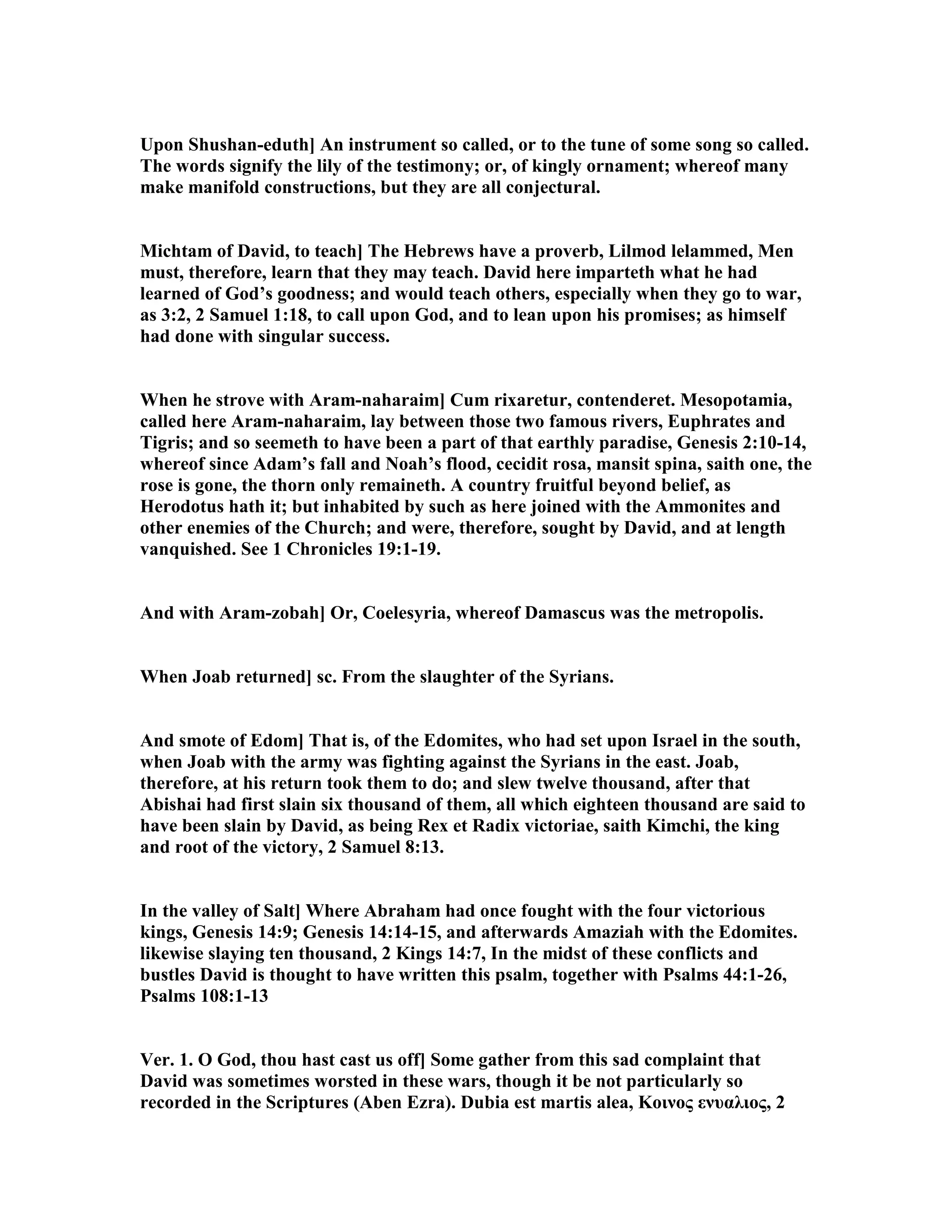 Upon Shushan-eduth] An instrument so called, or to the tune of some song so called.
The words signify the lily of the testimony; or, of kingly ornament; whereof many
make manifold constructions, but they are all conjectural.
Michtam of David, to teach] The Hebrews have a proverb, Lilmod lelammed, Men
must, therefore, learn that they may teach. David here imparteth what he had
learned of God’s goodness; and would teach others, especially when they go to war,
as 3:2, 2 Samuel 1:18, to call upon God, and to lean upon his promises; as himself
had done with singular success.
When he strove with Aram-naharaim] Cum rixaretur, contenderet. Mesopotamia,
called here Aram-naharaim, lay between those two famous rivers, Euphrates and
Tigris; and so seemeth to have been a part of that earthly paradise, Genesis 2:10-14,
whereof since Adam’s fall and oah’s flood, cecidit rosa, mansit spina, saith one, the
rose is gone, the thorn only remaineth. A country fruitful beyond belief, as
Herodotus hath it; but inhabited by such as here joined with the Ammonites and
other enemies of the Church; and were, therefore, sought by David, and at length
vanquished. See 1 Chronicles 19:1-19.
And with Aram-zobah] Or, Coelesyria, whereof Damascus was the metropolis.
When Joab returned] sc. From the slaughter of the Syrians.
And smote of Edom] That is, of the Edomites, who had set upon Israel in the south,
when Joab with the army was fighting against the Syrians in the east. Joab,
therefore, at his return took them to do; and slew twelve thousand, after that
Abishai had first slain six thousand of them, all which eighteen thousand are said to
have been slain by David, as being Rex et Radix victoriae, saith Kimchi, the king
and root of the victory, 2 Samuel 8:13.
In the valley of Salt] Where Abraham had once fought with the four victorious
kings, Genesis 14:9; Genesis 14:14-15, and afterwards Amaziah with the Edomites.
likewise slaying ten thousand, 2 Kings 14:7, In the midst of these conflicts and
bustles David is thought to have written this psalm, together with Psalms 44:1-26,
Psalms 108:1-13
Ver. 1. O God, thou hast cast us off] Some gather from this sad complaint that
David was sometimes worsted in these wars, though it be not particularly so
recorded in the Scriptures (Aben Ezra). Dubia est martis alea, Kοινος ενυαλιος, 2
 