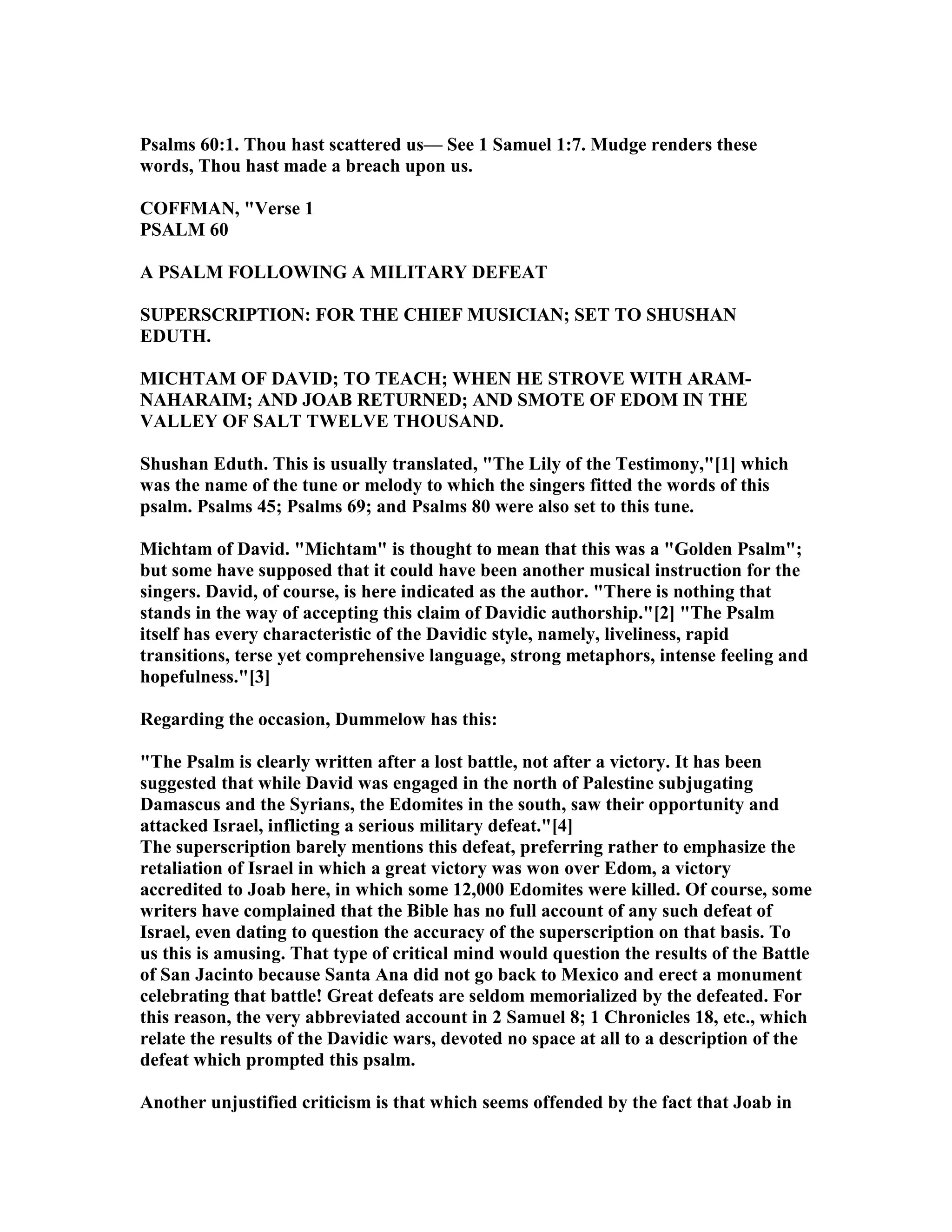 Psalms 60:1. Thou hast scattered us— See 1 Samuel 1:7. Mudge renders these
words, Thou hast made a breach upon us.
COFFMA , "Verse 1
PSALM 60
A PSALM FOLLOWI G A MILITARY DEFEAT
SUPERSCRIPTIO : FOR THE CHIEF MUSICIA ; SET TO SHUSHA
EDUTH.
MICHTAM OF DAVID; TO TEACH; WHE HE STROVE WITH ARAM-
AHARAIM; A D JOAB RETUR ED; A D SMOTE OF EDOM I THE
VALLEY OF SALT TWELVE THOUSA D.
Shushan Eduth. This is usually translated, "The Lily of the Testimony,"[1] which
was the name of the tune or melody to which the singers fitted the words of this
psalm. Psalms 45; Psalms 69; and Psalms 80 were also set to this tune.
Michtam of David. "Michtam" is thought to mean that this was a "Golden Psalm";
but some have supposed that it could have been another musical instruction for the
singers. David, of course, is here indicated as the author. "There is nothing that
stands in the way of accepting this claim of Davidic authorship."[2] "The Psalm
itself has every characteristic of the Davidic style, namely, liveliness, rapid
transitions, terse yet comprehensive language, strong metaphors, intense feeling and
hopefulness."[3]
Regarding the occasion, Dummelow has this:
"The Psalm is clearly written after a lost battle, not after a victory. It has been
suggested that while David was engaged in the north of Palestine subjugating
Damascus and the Syrians, the Edomites in the south, saw their opportunity and
attacked Israel, inflicting a serious military defeat."[4]
The superscription barely mentions this defeat, preferring rather to emphasize the
retaliation of Israel in which a great victory was won over Edom, a victory
accredited to Joab here, in which some 12,000 Edomites were killed. Of course, some
writers have complained that the Bible has no full account of any such defeat of
Israel, even dating to question the accuracy of the superscription on that basis. To
us this is amusing. That type of critical mind would question the results of the Battle
of San Jacinto because Santa Ana did not go back to Mexico and erect a monument
celebrating that battle! Great defeats are seldom memorialized by the defeated. For
this reason, the very abbreviated account in 2 Samuel 8; 1 Chronicles 18, etc., which
relate the results of the Davidic wars, devoted no space at all to a description of the
defeat which prompted this psalm.
Another unjustified criticism is that which seems offended by the fact that Joab in
 