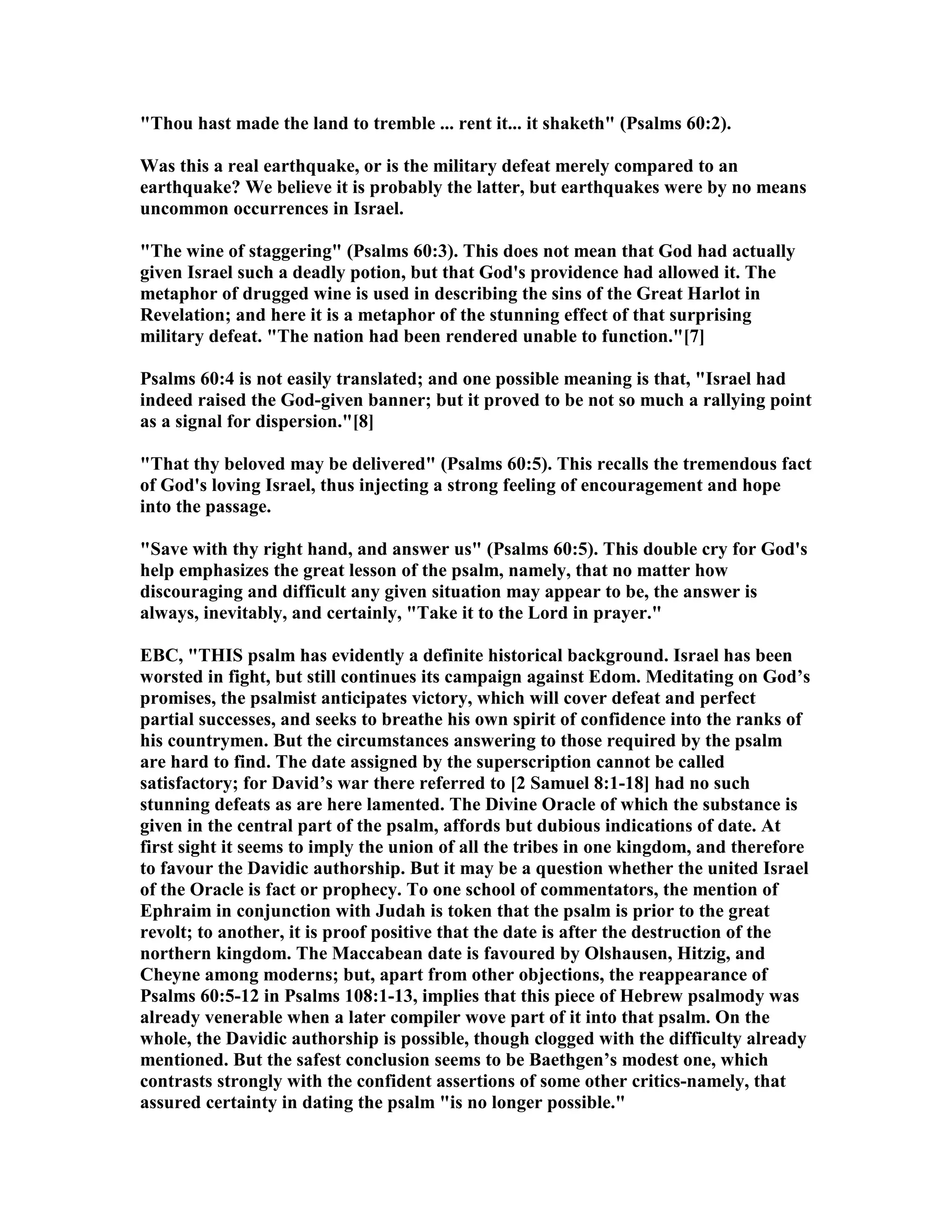 "Thou hast made the land to tremble ... rent it... it shaketh" (Psalms 60:2).
Was this a real earthquake, or is the military defeat merely compared to an
earthquake? We believe it is probably the latter, but earthquakes were by no means
uncommon occurrences in Israel.
"The wine of staggering" (Psalms 60:3). This does not mean that God had actually
given Israel such a deadly potion, but that God's providence had allowed it. The
metaphor of drugged wine is used in describing the sins of the Great Harlot in
Revelation; and here it is a metaphor of the stunning effect of that surprising
military defeat. "The nation had been rendered unable to function."[7]
Psalms 60:4 is not easily translated; and one possible meaning is that, "Israel had
indeed raised the God-given banner; but it proved to be not so much a rallying point
as a signal for dispersion."[8]
"That thy beloved may be delivered" (Psalms 60:5). This recalls the tremendous fact
of God's loving Israel, thus injecting a strong feeling of encouragement and hope
into the passage.
"Save with thy right hand, and answer us" (Psalms 60:5). This double cry for God's
help emphasizes the great lesson of the psalm, namely, that no matter how
discouraging and difficult any given situation may appear to be, the answer is
always, inevitably, and certainly, "Take it to the Lord in prayer."
EBC, "THIS psalm has evidently a definite historical background. Israel has been
worsted in fight, but still continues its campaign against Edom. Meditating on God’s
promises, the psalmist anticipates victory, which will cover defeat and perfect
partial successes, and seeks to breathe his own spirit of confidence into the ranks of
his countrymen. But the circumstances answering to those required by the psalm
are hard to find. The date assigned by the superscription cannot be called
satisfactory; for David’s war there referred to [2 Samuel 8:1-18] had no such
stunning defeats as are here lamented. The Divine Oracle of which the substance is
given in the central part of the psalm, affords but dubious indications of date. At
first sight it seems to imply the union of all the tribes in one kingdom, and therefore
to favour the Davidic authorship. But it may be a question whether the united Israel
of the Oracle is fact or prophecy. To one school of commentators, the mention of
Ephraim in conjunction with Judah is token that the psalm is prior to the great
revolt; to another, it is proof positive that the date is after the destruction of the
northern kingdom. The Maccabean date is favoured by Olshausen, Hitzig, and
Cheyne among moderns; but, apart from other objections, the reappearance of
Psalms 60:5-12 in Psalms 108:1-13, implies that this piece of Hebrew psalmody was
already venerable when a later compiler wove part of it into that psalm. On the
whole, the Davidic authorship is possible, though clogged with the difficulty already
mentioned. But the safest conclusion seems to be Baethgen’s modest one, which
contrasts strongly with the confident assertions of some other critics-namely, that
assured certainty in dating the psalm "is no longer possible."
 