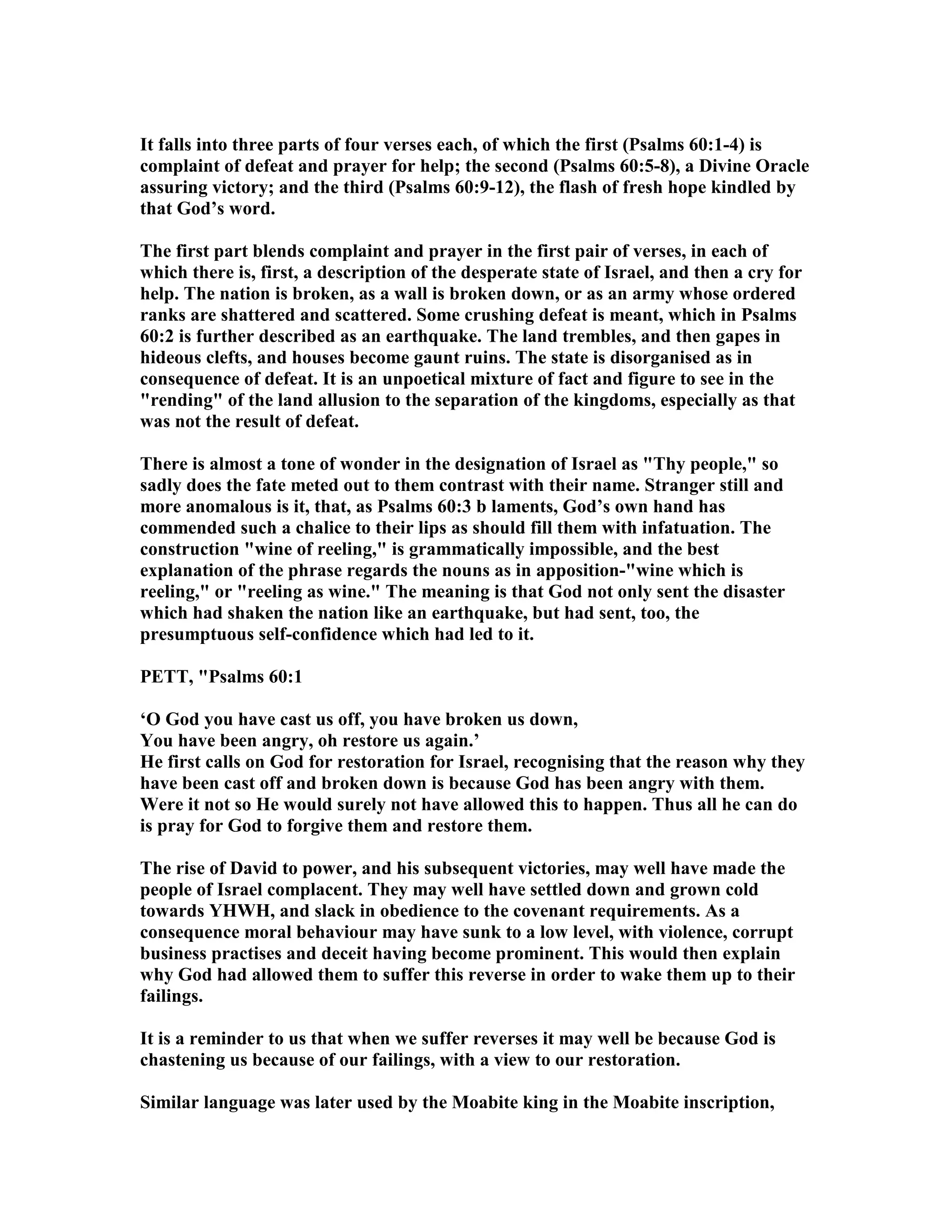 It falls into three parts of four verses each, of which the first (Psalms 60:1-4) is
complaint of defeat and prayer for help; the second (Psalms 60:5-8), a Divine Oracle
assuring victory; and the third (Psalms 60:9-12), the flash of fresh hope kindled by
that God’s word.
The first part blends complaint and prayer in the first pair of verses, in each of
which there is, first, a description of the desperate state of Israel, and then a cry for
help. The nation is broken, as a wall is broken down, or as an army whose ordered
ranks are shattered and scattered. Some crushing defeat is meant, which in Psalms
60:2 is further described as an earthquake. The land trembles, and then gapes in
hideous clefts, and houses become gaunt ruins. The state is disorganised as in
consequence of defeat. It is an unpoetical mixture of fact and figure to see in the
"rending" of the land allusion to the separation of the kingdoms, especially as that
was not the result of defeat.
There is almost a tone of wonder in the designation of Israel as "Thy people," so
sadly does the fate meted out to them contrast with their name. Stranger still and
more anomalous is it, that, as Psalms 60:3 b laments, God’s own hand has
commended such a chalice to their lips as should fill them with infatuation. The
construction "wine of reeling," is grammatically impossible, and the best
explanation of the phrase regards the nouns as in apposition-"wine which is
reeling," or "reeling as wine." The meaning is that God not only sent the disaster
which had shaken the nation like an earthquake, but had sent, too, the
presumptuous self-confidence which had led to it.
PETT, "Psalms 60:1
‘O God you have cast us off, you have broken us down,
You have been angry, oh restore us again.’
He first calls on God for restoration for Israel, recognising that the reason why they
have been cast off and broken down is because God has been angry with them.
Were it not so He would surely not have allowed this to happen. Thus all he can do
is pray for God to forgive them and restore them.
The rise of David to power, and his subsequent victories, may well have made the
people of Israel complacent. They may well have settled down and grown cold
towards YHWH, and slack in obedience to the covenant requirements. As a
consequence moral behaviour may have sunk to a low level, with violence, corrupt
business practises and deceit having become prominent. This would then explain
why God had allowed them to suffer this reverse in order to wake them up to their
failings.
It is a reminder to us that when we suffer reverses it may well be because God is
chastening us because of our failings, with a view to our restoration.
Similar language was later used by the Moabite king in the Moabite inscription,
 