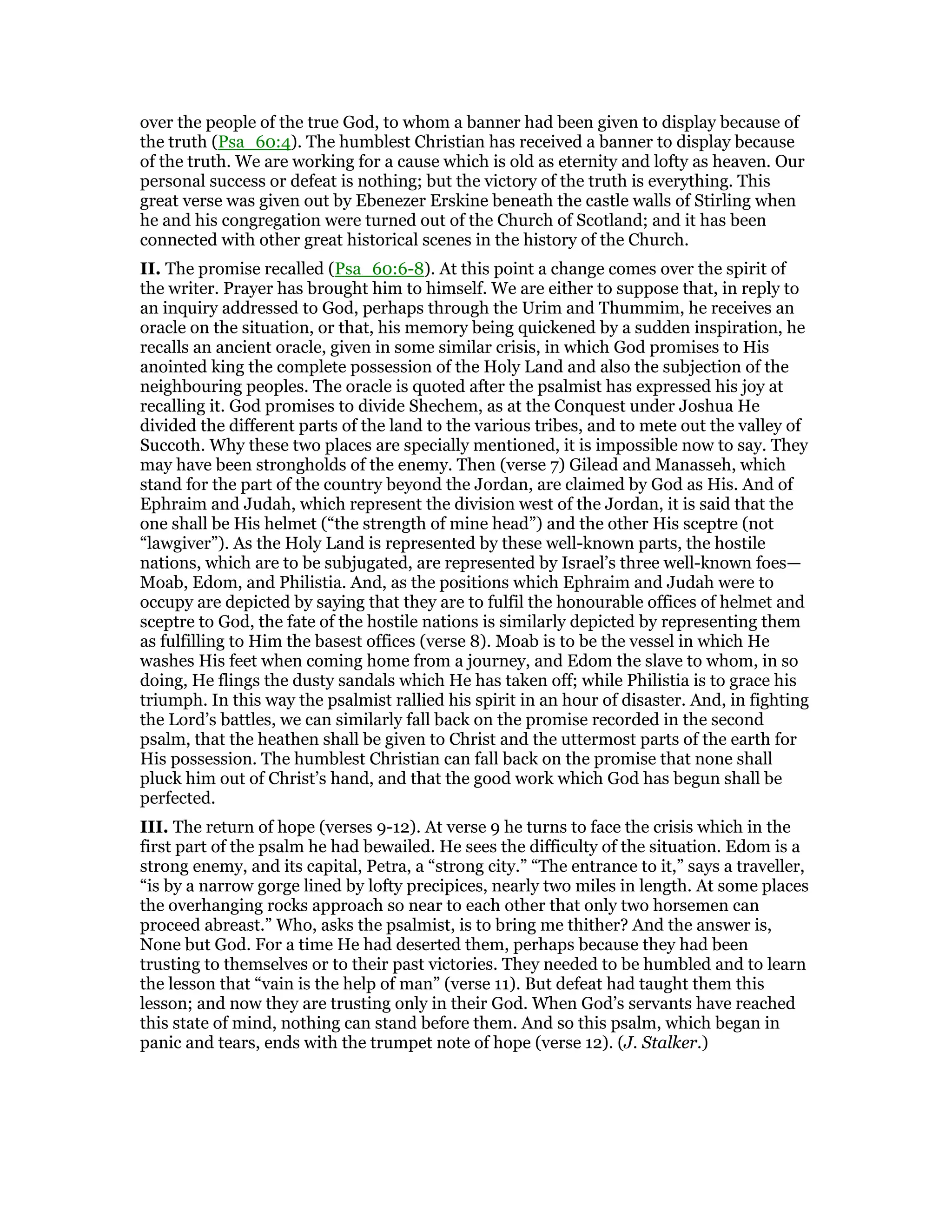 over the people of the true God, to whom a banner had been given to display because of
the truth (Psa_60:4). The humblest Christian has received a banner to display because
of the truth. We are working for a cause which is old as eternity and lofty as heaven. Our
personal success or defeat is nothing; but the victory of the truth is everything. This
great verse was given out by Ebenezer Erskine beneath the castle walls of Stirling when
he and his congregation were turned out of the Church of Scotland; and it has been
connected with other great historical scenes in the history of the Church.
II. The promise recalled (Psa_60:6-8). At this point a change comes over the spirit of
the writer. Prayer has brought him to himself. We are either to suppose that, in reply to
an inquiry addressed to God, perhaps through the Urim and Thummim, he receives an
oracle on the situation, or that, his memory being quickened by a sudden inspiration, he
recalls an ancient oracle, given in some similar crisis, in which God promises to His
anointed king the complete possession of the Holy Land and also the subjection of the
neighbouring peoples. The oracle is quoted after the psalmist has expressed his joy at
recalling it. God promises to divide Shechem, as at the Conquest under Joshua He
divided the different parts of the land to the various tribes, and to mete out the valley of
Succoth. Why these two places are specially mentioned, it is impossible now to say. They
may have been strongholds of the enemy. Then (verse 7) Gilead and Manasseh, which
stand for the part of the country beyond the Jordan, are claimed by God as His. And of
Ephraim and Judah, which represent the division west of the Jordan, it is said that the
one shall be His helmet (“the strength of mine head”) and the other His sceptre (not
“lawgiver”). As the Holy Land is represented by these well-known parts, the hostile
nations, which are to be subjugated, are represented by Israel’s three well-known foes—
Moab, Edom, and Philistia. And, as the positions which Ephraim and Judah were to
occupy are depicted by saying that they are to fulfil the honourable offices of helmet and
sceptre to God, the fate of the hostile nations is similarly depicted by representing them
as fulfilling to Him the basest offices (verse 8). Moab is to be the vessel in which He
washes His feet when coming home from a journey, and Edom the slave to whom, in so
doing, He flings the dusty sandals which He has taken off; while Philistia is to grace his
triumph. In this way the psalmist rallied his spirit in an hour of disaster. And, in fighting
the Lord’s battles, we can similarly fall back on the promise recorded in the second
psalm, that the heathen shall be given to Christ and the uttermost parts of the earth for
His possession. The humblest Christian can fall back on the promise that none shall
pluck him out of Christ’s hand, and that the good work which God has begun shall be
perfected.
III. The return of hope (verses 9-12). At verse 9 he turns to face the crisis which in the
first part of the psalm he had bewailed. He sees the difficulty of the situation. Edom is a
strong enemy, and its capital, Petra, a “strong city.” “The entrance to it,” says a traveller,
“is by a narrow gorge lined by lofty precipices, nearly two miles in length. At some places
the overhanging rocks approach so near to each other that only two horsemen can
proceed abreast.” Who, asks the psalmist, is to bring me thither? And the answer is,
None but God. For a time He had deserted them, perhaps because they had been
trusting to themselves or to their past victories. They needed to be humbled and to learn
the lesson that “vain is the help of man” (verse 11). But defeat had taught them this
lesson; and now they are trusting only in their God. When God’s servants have reached
this state of mind, nothing can stand before them. And so this psalm, which began in
panic and tears, ends with the trumpet note of hope (verse 12). (J. Stalker.)
 