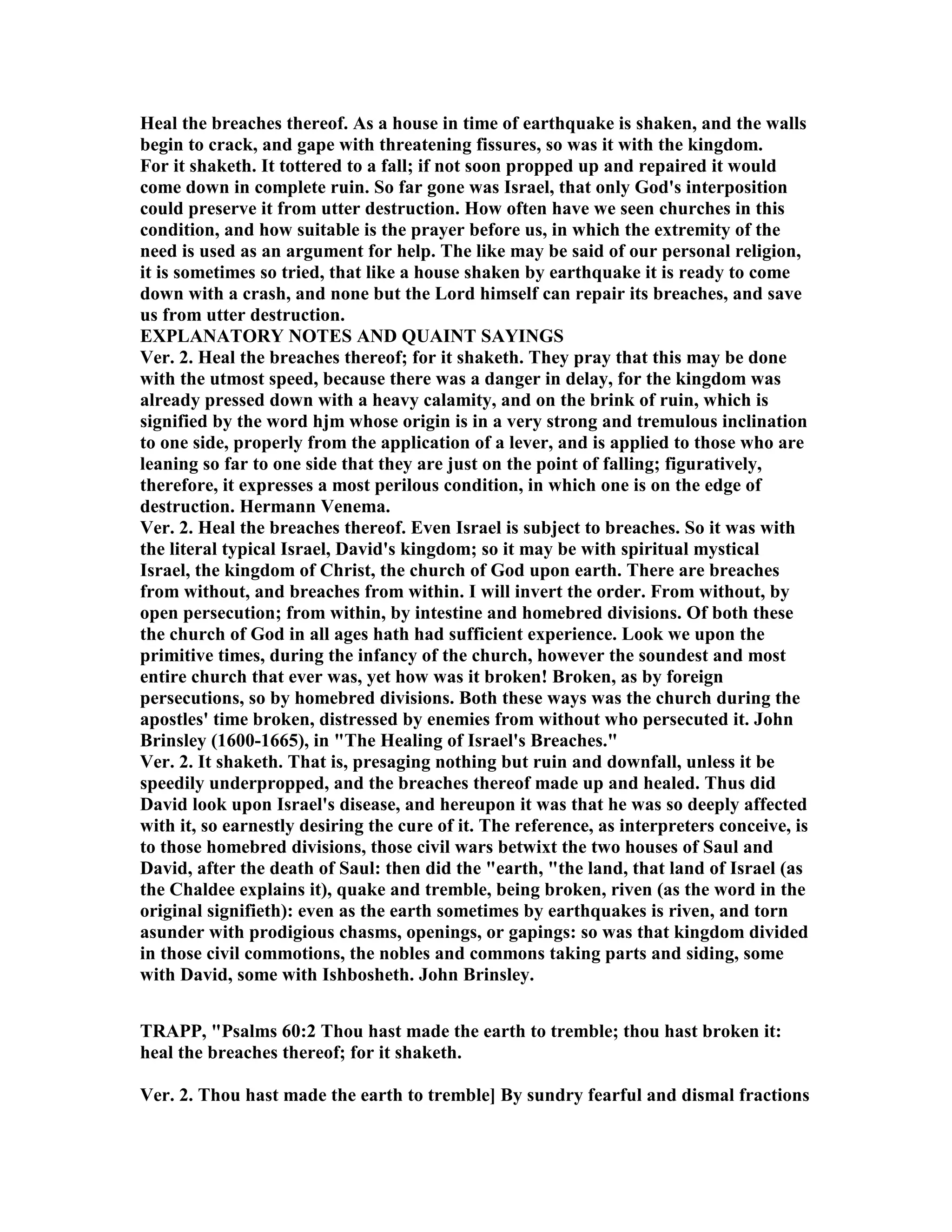 Heal the breaches thereof. As a house in time of earthquake is shaken, and the walls
begin to crack, and gape with threatening fissures, so was it with the kingdom.
For it shaketh. It tottered to a fall; if not soon propped up and repaired it would
come down in complete ruin. So far gone was Israel, that only God's interposition
could preserve it from utter destruction. How often have we seen churches in this
condition, and how suitable is the prayer before us, in which the extremity of the
need is used as an argument for help. The like may be said of our personal religion,
it is sometimes so tried, that like a house shaken by earthquake it is ready to come
down with a crash, and none but the Lord himself can repair its breaches, and save
us from utter destruction.
EXPLA ATORY OTES A D QUAI T SAYI GS
Ver. 2. Heal the breaches thereof; for it shaketh. They pray that this may be done
with the utmost speed, because there was a danger in delay, for the kingdom was
already pressed down with a heavy calamity, and on the brink of ruin, which is
signified by the word hjm whose origin is in a very strong and tremulous inclination
to one side, properly from the application of a lever, and is applied to those who are
leaning so far to one side that they are just on the point of falling; figuratively,
therefore, it expresses a most perilous condition, in which one is on the edge of
destruction. Hermann Venema.
Ver. 2. Heal the breaches thereof. Even Israel is subject to breaches. So it was with
the literal typical Israel, David's kingdom; so it may be with spiritual mystical
Israel, the kingdom of Christ, the church of God upon earth. There are breaches
from without, and breaches from within. I will invert the order. From without, by
open persecution; from within, by intestine and homebred divisions. Of both these
the church of God in all ages hath had sufficient experience. Look we upon the
primitive times, during the infancy of the church, however the soundest and most
entire church that ever was, yet how was it broken! Broken, as by foreign
persecutions, so by homebred divisions. Both these ways was the church during the
apostles' time broken, distressed by enemies from without who persecuted it. John
Brinsley (1600-1665), in "The Healing of Israel's Breaches."
Ver. 2. It shaketh. That is, presaging nothing but ruin and downfall, unless it be
speedily underpropped, and the breaches thereof made up and healed. Thus did
David look upon Israel's disease, and hereupon it was that he was so deeply affected
with it, so earnestly desiring the cure of it. The reference, as interpreters conceive, is
to those homebred divisions, those civil wars betwixt the two houses of Saul and
David, after the death of Saul: then did the "earth, "the land, that land of Israel (as
the Chaldee explains it), quake and tremble, being broken, riven (as the word in the
original signifieth): even as the earth sometimes by earthquakes is riven, and torn
asunder with prodigious chasms, openings, or gapings: so was that kingdom divided
in those civil commotions, the nobles and commons taking parts and siding, some
with David, some with Ishbosheth. John Brinsley.
TRAPP, "Psalms 60:2 Thou hast made the earth to tremble; thou hast broken it:
heal the breaches thereof; for it shaketh.
Ver. 2. Thou hast made the earth to tremble] By sundry fearful and dismal fractions
 