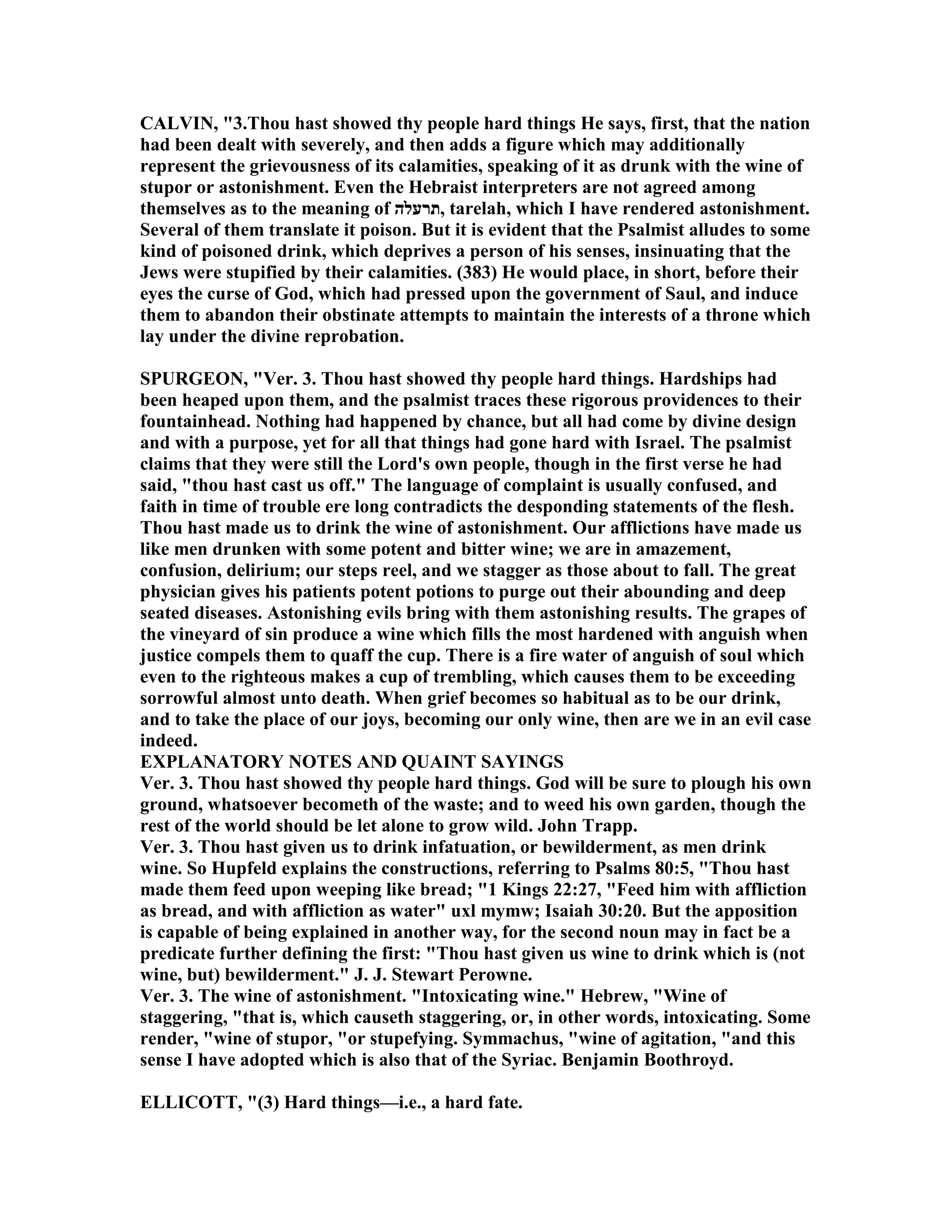 CALVI , "3.Thou hast showed thy people hard things He says, first, that the nation
had been dealt with severely, and then adds a figure which may additionally
represent the grievousness of its calamities, speaking of it as drunk with the wine of
stupor or astonishment. Even the Hebraist interpreters are not agreed among
themselves as to the meaning of ‫,תרעלה‬ tarelah, which I have rendered astonishment.
Several of them translate it poison. But it is evident that the Psalmist alludes to some
kind of poisoned drink, which deprives a person of his senses, insinuating that the
Jews were stupified by their calamities. (383) He would place, in short, before their
eyes the curse of God, which had pressed upon the government of Saul, and induce
them to abandon their obstinate attempts to maintain the interests of a throne which
lay under the divine reprobation.
SPURGEO , "Ver. 3. Thou hast showed thy people hard things. Hardships had
been heaped upon them, and the psalmist traces these rigorous providences to their
fountainhead. othing had happened by chance, but all had come by divine design
and with a purpose, yet for all that things had gone hard with Israel. The psalmist
claims that they were still the Lord's own people, though in the first verse he had
said, "thou hast cast us off." The language of complaint is usually confused, and
faith in time of trouble ere long contradicts the desponding statements of the flesh.
Thou hast made us to drink the wine of astonishment. Our afflictions have made us
like men drunken with some potent and bitter wine; we are in amazement,
confusion, delirium; our steps reel, and we stagger as those about to fall. The great
physician gives his patients potent potions to purge out their abounding and deep
seated diseases. Astonishing evils bring with them astonishing results. The grapes of
the vineyard of sin produce a wine which fills the most hardened with anguish when
justice compels them to quaff the cup. There is a fire water of anguish of soul which
even to the righteous makes a cup of trembling, which causes them to be exceeding
sorrowful almost unto death. When grief becomes so habitual as to be our drink,
and to take the place of our joys, becoming our only wine, then are we in an evil case
indeed.
EXPLA ATORY OTES A D QUAI T SAYI GS
Ver. 3. Thou hast showed thy people hard things. God will be sure to plough his own
ground, whatsoever becometh of the waste; and to weed his own garden, though the
rest of the world should be let alone to grow wild. John Trapp.
Ver. 3. Thou hast given us to drink infatuation, or bewilderment, as men drink
wine. So Hupfeld explains the constructions, referring to Psalms 80:5, "Thou hast
made them feed upon weeping like bread; "1 Kings 22:27, "Feed him with affliction
as bread, and with affliction as water" uxl mymw; Isaiah 30:20. But the apposition
is capable of being explained in another way, for the second noun may in fact be a
predicate further defining the first: "Thou hast given us wine to drink which is (not
wine, but) bewilderment." J. J. Stewart Perowne.
Ver. 3. The wine of astonishment. "Intoxicating wine." Hebrew, "Wine of
staggering, "that is, which causeth staggering, or, in other words, intoxicating. Some
render, "wine of stupor, "or stupefying. Symmachus, "wine of agitation, "and this
sense I have adopted which is also that of the Syriac. Benjamin Boothroyd.
ELLICOTT, "(3) Hard things—i.e., a hard fate.
 